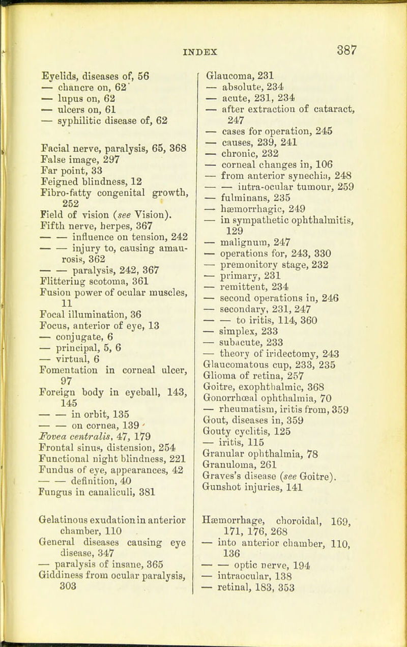 Eyelids, diseases of, 56 — chancre on, 62 — lupus on, 62 — ulcers on, 61 — syphilitic disease of, 62 Facial nerve, paralysis, 65, 368 False image, 297 Far point, 33 Feigned blindness, 12 Fibro-fatty congenital growth, 252 Field of vision {see Vision). Fifth nerve, herpes, 367 influence on tension, 242 injury to, causing amau- rosis, 362 paralysis, 242, 367 Flitteriug scotoma, 361 Fusion power of ocular muscles, 11 Focal illumination, 36 Focus, anterior of eye, 13 — conjugate, 6 — principal, 5, 6 — virtual, 6 Fomentation in corneal ulcer, 97 Foreign body in eyeball, 143, 145 in orbit, 135 on cornea, 139 ' Fovea centralis, 47, 179 Frontal sinus, distension, 254 Functional night blindness, 221 Fundus of eye, appearances, 42 definition, 40 Fungus in canaliculi, 381 Gelatinous exudation in anterior chamber, 110 General diseases causing eye disease, 347 — paralysis of insane, 365 Giddiness from ocular paralysis, 303 Glaucoma, 231 — absolute, 234 — acute, 231, 234 — after extraction of cataract, 247 — cases for operation, 245 — causes, 239, 241 — chronic, 232 — corneal changes in, 106 — from anterior synechia, 248 iutra-ocular tumour, 259 — fulminans, 235 — haemorrhagic, 249 — in sympathetic ophthalmitis, 129 — malignura, 247 — operations for, 243, 330 — premonitory stage, 232 — primary, 231 — remittent, 234 — second operations in, 246 — secondary, 231, 247 to iritis, 114, 360 — simplex, 233 — subacute, 233 — theory of iridectomy, 243 Glaucomatous cup, 233, 235 Glioma of retina, 257 Goitre, exophthalmic, 368 GonorrhcEal ophthalmia, 70 — rheumatism, iritis from, 359 Gout, diseases in, 359 Gouty cyclitis, 125 — iritis, 115 Granular ophthalmia, 78 Granuloma, 261 Graves's disease (see Goitre). Gunshot injuries, 141 Hsemorrhage, choroidal, 169, 171, 176, 268 — into anterior chamber, 110, 136 optic nerve, 194 — intraocular, 138 — retinal, 183, 353