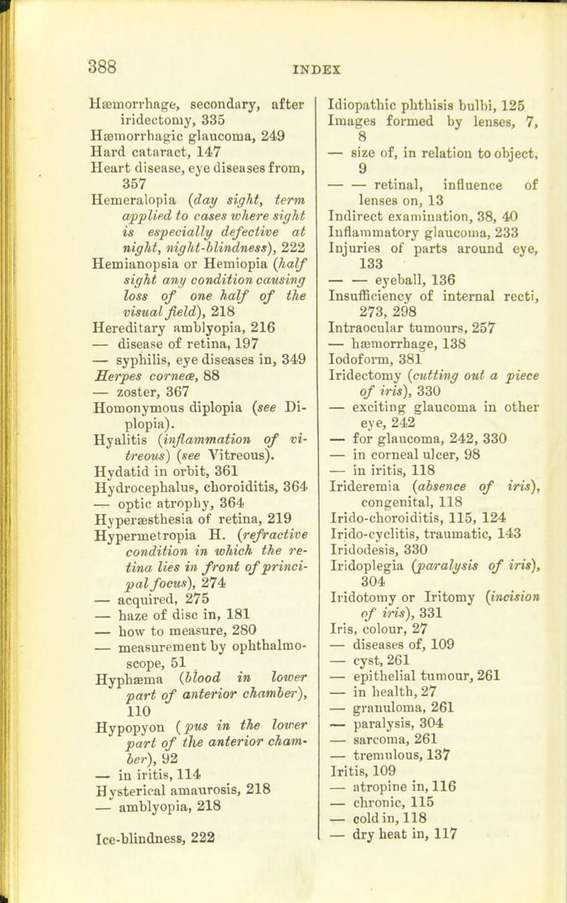 Hffimorrhage, secondary, after iridectomy, 335 Hemorrhagic glaucoma, 249 Hard cataract, 147 Heart disease, eye diseases from, 357 Hemeralopia {day sight, term applied to cases ivhere sight is especially defective at night, night-blindness), 222 Hemianopsia or Hemiopia (half sight any condition causing loss of one half of the visual field), 218 Hereditary amblyopia, 216 — disease of retina, 197 — syphilis, eye diseases in, 349 Serpes cornea, 88 — zoster, 367 Homonymous diplopia (see Di- plopia). Hyalitis (inflammation of vi- treous) (see Vitreous). Hydatid in orbit, 361 Hydrocephalus, choroiditis, 364 — optic atrophy, 364 Hypersesthesia of retina, 219 Hypermetropia H. (refractive condition in which the re- tina lies in front of princi- pal focus), 274 — acquired, 275 — haze of disc in, 181 — how to measure, 280 — measurement by ophthalmo- scope, 51 HyphsBma (blood in lower part of anterior chamber), 110 Hypopyon (pus in the lovwr part of the anterior cham- ber), 92 — in iritis, 114 Hysterical amaurosis, 218 — amblyopia, 218 Ice-blindness, 222 Idiopathic phthisis bulbi, 125 Images formed by lenses, 7, 8 — size of, in relation to object, 9 — — retinal, influence of lenses on, 13 Indirect examination, 38, 40 Inflammatory glaucoma, 233 Injuries of parts around eye, 133 eyeball, 136 Insufficiency of internal recti, 273, 298 Intraocular tumours, 257 — hemorrhage, 138 Iodoform, 381 Iridectomy (cutting out a piece of iris), 330 — exciting glaucoma in other eye, 242 — for glaucoma, 242, 330 — in corneal ulcer, 98 — in iritis, 118 Irideremia (absence of iris), congenital, 118 Irido-choroiditis, 115, 124 Irido-cyclitis, traumatic, 143 Iridodesis, 330 Iridoplegia (paralysis of iris), 304 Iridotomy or Iritomy (incision of iris), 331 Iris, colour, 27 — diseases of, 109 — cyst, 261 — epithelial tumour, 261 — in health, 27 — granuloma, 261 — paralysis, 304 — sarcoma, 261 — tremulous, 137 Iritis, 109 — atropine in, 116 — chronic, 115 — cold in, 118 — dry heat in, 117