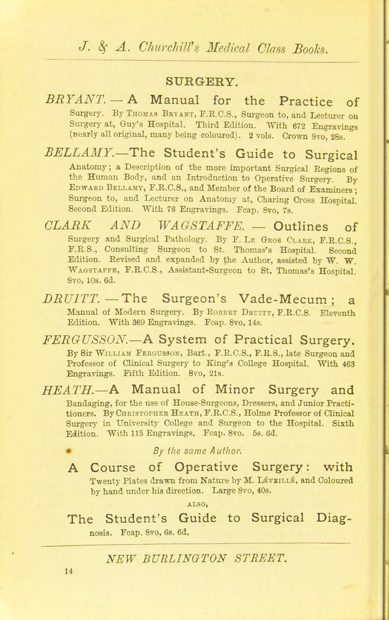 SURGERY, BRYANT.— A Manual for the Practice of Surgery. By Thomas Bryant, F.R.C.S., Sui-geon to, and Lecturer on Surgery at, Guy's Hospital. Third Edition. With 672 Engravings (nearly all original, many being coloured). 2 vols. Crown 8vo, 28s. BELLAMY.—ThQ Student's Guide to Surgical Anatomy; a Description of the more important Surgical Regions of the Human Body, and an Introduction to Operative Surgery. By Edvp-ard Bellamy, P.R.C.8., and Member of the Board of Examiners ; Surgeon to, and Lecturer on Anatomy at. Charing Cross Hospital Second Edition. With 76 Engravings. Fcap. 8vo, 7s. CLARK AND WAGSTAFFE. — Outlines of Sm-gery and Surgical Pathology. By F. Le Gros Clark, E.R.C.S., F.R.S., Consulting Surgeon to St. Thomas's Hospital. Second Edition. Revised and expanded by the Author, assisted by W. W. Waobtaffe, F.R.C.S., Assistant-Surgeon to St. Thomas's Hospital. Svo, 10s. 6d. BRUITT.—The Surgeon's Vade-Mecum; a Manual of Modern Surgery. By Robert Druitt, F.R.C.S. Fleventh Edition. With 369 Engravings. Fcap. Svo, 14s. FERGUSSON.—A System of Practical Surgery. By Sir William Fergusson, Bart., F.R.C.S., F.R.S., late Surgeon and Professor of CUnical Surgery to King's College Hospital. With 463 Engravings. Fifth Edition. Svo, 21s. HEATH.—A Manual of Minor Surgery and Bandaging, for the use of House-Surgeons, Dressers, and Junior Practi- tioners. By Christopher Heath, F.R.C.S., Holme Professor of Clinical Surgery in University CoUege and Siu-geon to the Hospital. Sixth Edition. With 115 Engravings. Fcap. Svo. 6s. 6d. • By the same Author. A Course of Operative Surgery: with Twenty Plates drawn from Natui-e by M. Lkvbille, and Coloured by hand under his direction. Large Svo, 40s. ALSO, The Student's Guide to Surgical Diag- nosis. Fcap. Svo, 6s. 6d. NEW BURLINGTON STREET.