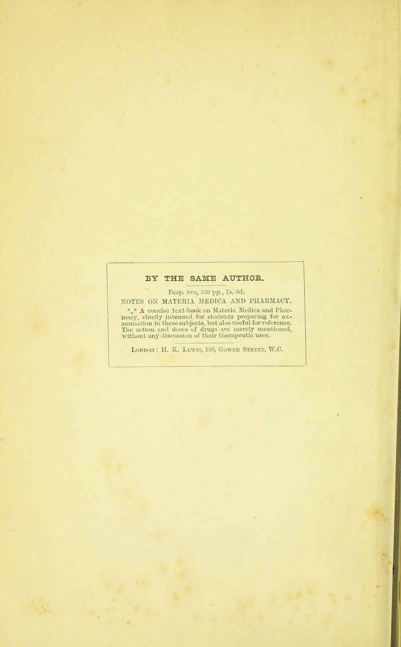 BY THE SAME AUTHOR. Fcap. 8vo, 380 pp., 7s. 6d. NOTES OX MATERIA MEDICA AND PHARMACY. A concise text-book on Materia Medica and Pliar- macy, chiefly intended for students preparing for ex- amination in tliese subjects, but also useful for reference. The action and doses of drugs are merely mentioned, ■without any discussion of their therapeutic uses. London: H. K. Lewis, 136, Gowee, Street, W.C.