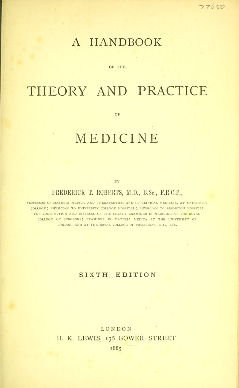 A HANDBOOK OF THE THEORY AND PRACTICE PROFESSOR OF IMATERIA MEDICA AND THERAPEUTICS, AND OF CLINICAL MEDICINE, AT UNIVERSITY COLLEGE ; PHYSICIAN TO UNIVERSITY COLLEGE HOSPITAL ; PHYSICIAN TO BROMPTON HOSPITAL FOR CONSUMPTION AND DISEASES OF THE CHEST ; EXAMINER IN MEDICINE AT THE ROYAL COLLEGE OF SURGEONS; EXAMINER IN MATERIA MEDICA AT THE UNIVERSITY OF LONDON, AND AT THE ROYAL COLLEGE OF PHYSICIANS, ETC., ETC. OF BY FKEDEEICK T. EGBERTS, M.D., B.Sc, F.E.CP., SIXTH EDITION H. K. LONDON LEWIS, 136 GOWER STREET 1885