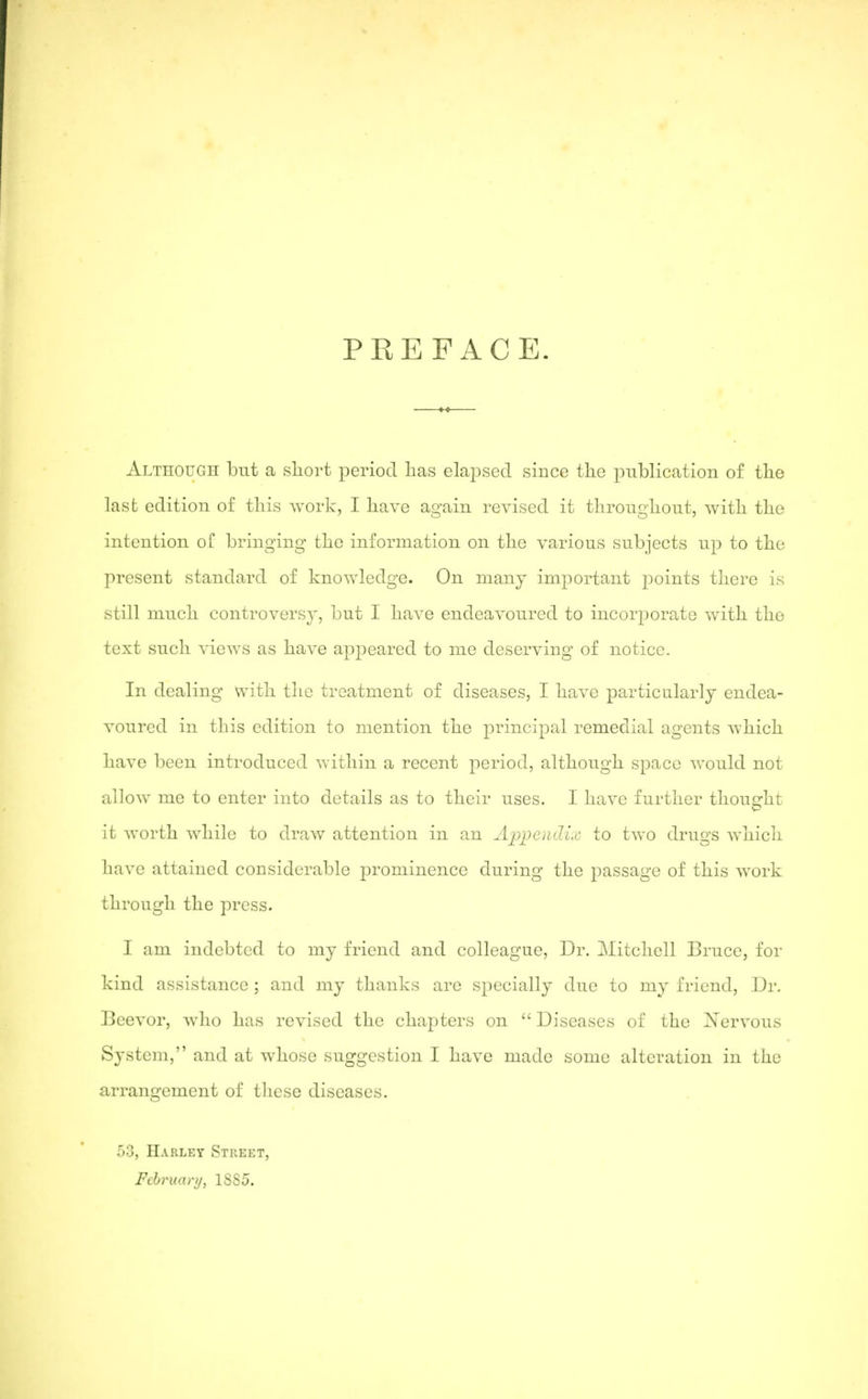 PREFACE. Although but a sliort period lias elapsed since the publication of the last edition of this work, I have again revised it throughout, with the intention, of bringing the information on the various subjects up to the present standard of knowledge. On many important points there is still much controversy, but I have endeavoured to incorporate with the text such views as have appeared to me deserving of notice. In dealing with the treatment of diseases, I have particularly endea- voured in this edition to mention the principal remedial agents which have been introduced within a recent period, although space would not allow me to enter into details as to their uses. I have further thought it worth while to draw attention in an Aiopendix to two drugs which have attained considerable prominence during the passage of this work through the press. I am indebted to my friend and colleague, Dr. Mitchell Bruce, for kind assistance ; and my thanks are specially due to my friend. Dr. Beevor, who has revised the chapters on  Diseases of the Xervous System, and at whose suggestion I have made some alteration in the arrangement of tlicse diseases. 53, Harley STREf:T, February, ISSd.