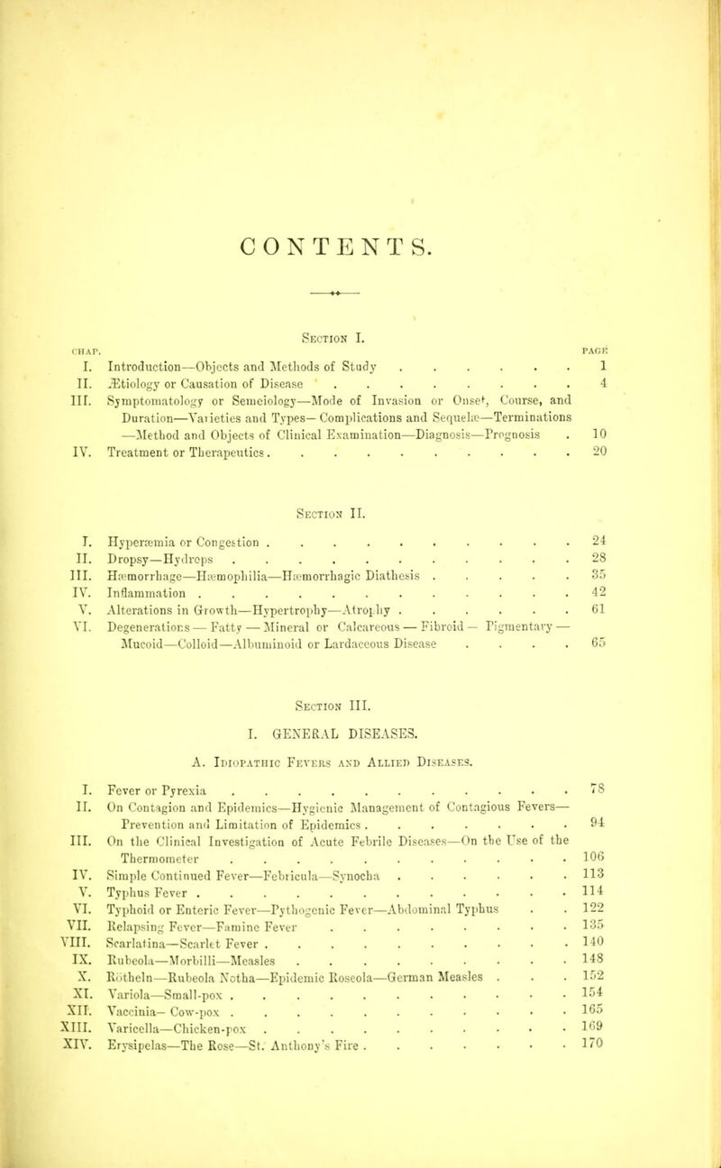I CONTENTS. Section I. rilAT. PACK I. Introduction—Objects and jMetliods of Study ...... 1 II. .Etiology or Causation of Disease ........ 4 III. Symptomatology or Semeiology—Mode of Invasion or Onset, Course, and Duration—Vaiieties and Types— Complications and Sequelos—Terminations —Method and Objects of Clinical Examination—Diagnosis—Prognosis . 10 IV. Treatment or Therapeutics. ......... 20 Section II. I. Hyperremia or Congestion .......... 24 II. Dropsy—Hydrops ........... 28 III. Haemorrhage—Hemophilia—Hiumorrbagic Diathcisis ..... 35 IV. Inflammation ............ 42 V. Alterations in Growth—Hypertrophy—Atrophy ...... 61 VI. Degenerations — Fatty—Mineral or Calcareous — Fibroid — Pigmentary — IMucoid—Colloid—Albuminoid or Lardaccous Disease .... 65 Section III. I. GENERAL DISEASES. A. Idiopathic Fevers and Allied Diseases. I. Fever or Pyrexia ........... J^S II. On Contagion and Epidemics—Hygienic I\Ianagement of Contagious Fevers— Prevention and Limitation of Epidemics ....... 94 III. On the Clinical Investigation of Acute Febrile Diseases—On the Use of the Therraoracter 106 IV. Simple Continued Fever—Fcbricula—Synocha ...... 113 V. Typhus Fever 114 VI. Typhoid or Enteric Fever—Pythogcnic Fever—Abdominal Typhus . .122 VII. Relapsing Fever—Famine Fever 135 VIII. Scarlatina—Scarlet Fever 140 IX. Pubeola—Morbilli—Measles 148 X. Kiitheln—Rubeola Xctha—Epidemic Roseola—German Measles . . . 152 XI. Variola—Small-pox 154 XII. Vaccinia— Cow- pox 165 XIII. Varicella—Chicken-pox 169