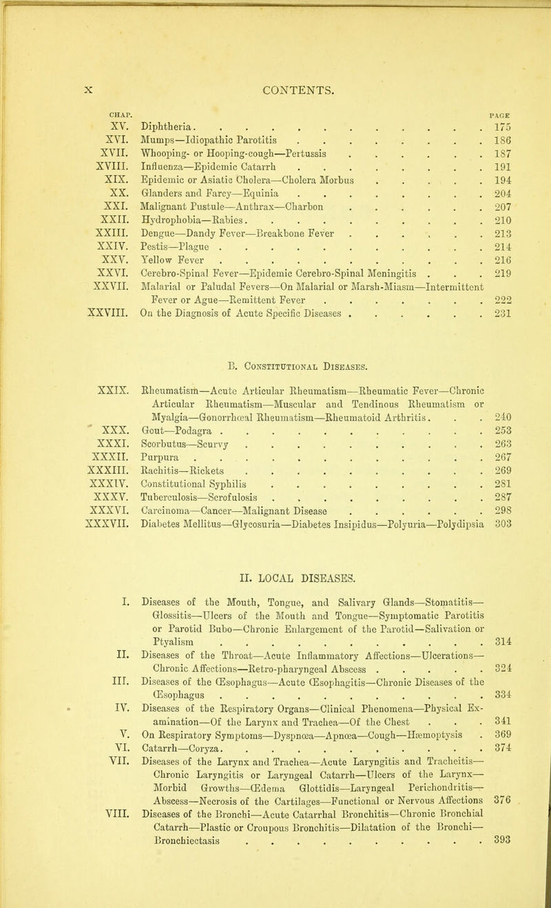 CHAP. PA.GE XV. Diphtheria 175 XVI. Mumps—Idiopathic Parotitis 186 XVII. Whooping- or Hooping-cough—Pertussis . . . . . .187 XVIII. Influenza—Epidemic Catarrh 191 XIX. Epidemic or Asiatic Cholera—Cholera Morbus ..... 194 XX. Glanders and Farcy—Equinia 204 XXI. Malignant Pustule—Anthrax—Charbon 207 XXII. Hydrophobia—Rabies 210 XXIII. Dengue—Dandy Fever—Breakbone Fever , . . . , .213 XXIV. Pestis—Plague .214 XXV. Yellow Fever 216 XXVI. Cerebro-Spinal Fever—Epidemic Cerebro-Spinal Meningitis . . . 219 XXVII, Malarial or Paludal Fevers—On Malarial or Marsh-Miasm—Intermittent Fever or Ague—Eemittent Fever ....... 222 XXVIII. On the Diagnosis of Acute Specific Diseases ...... 231 B. Constitutional Diseases. XXIX. Rheumatism—Acute Articular Rheumatism—Rheumatic Fever—Chronic Articular Rheumatism—Muscular and Tendinous Rheumatism or Myalgia—Gonorrheal Rheumatism—Rheumatoid Arthritis. . . 240 ■ XXX. Gout—Podagra 253 XXXL Scorbutus—Scurvy 263 XXXII. Purpura 267 XXXIII. Rachitis—Rickets 269 XXXIV. Constitutional Syphilis . 281 XXXV. Tuberculosis—Scrofulosis 287 XXXVI. Carcinoma—Cancer—Malignant Disease 298 XXXVII. Diabetes Mellitus—Glycosuria—Diabetes Insipidus—Polyuria—Polydipsia 303 II. LOCAL DISEASES. I. Diseases of the Mouth, Tongue, and Salivary Glands—Stomatitis— Glossitis—Ulcers of the Pt^outh and Tongue—Symptomatic Parotitis or Parotid Bubo—Chronic Enlargement of the Parotid—Salivation or Ptyalism 314 II. Diseases of the Throat—Acute Inflammatory Afiections—Ulcerations— Chronic Affections—Retro-pharyngeal Abscess 324 nr. Diseases of the OEsophagus—Acute (Esophagitis—Chronic Diseases of the CEsophagus 334 IV. Diseases of the Respiratory Organs—Clinical Phenomena—Physical Ex- amination—Of the Larynx and Trachea—Of the Chest . . .341 V. On Respiratory Symptoms—Dyspnoea—Apnoea—Cough—Haemoptysis . 369 VI. Catarrh—Coryza 374 VII. Diseases of the Larynx and Trachea—Acute Laryngitis and Tracheitis— Chronic Laryngitis or Laryngeal Catarrh—Ulcers of the Larynx— Morbid Growths—ffidema Glottidis—Laryngeal Perichondritis— Abscess—Necrosis of the Cartilages—Functional or Nervous Afiections 376 VIII. Diseases of the Bronchi—Acute Catarrhal Bronchitis—Chronic Bronchial Catarrh—Plastic or Croupous Bronchitis—Dilatation of the Bronchi— Bronchiectasis .......... 393
