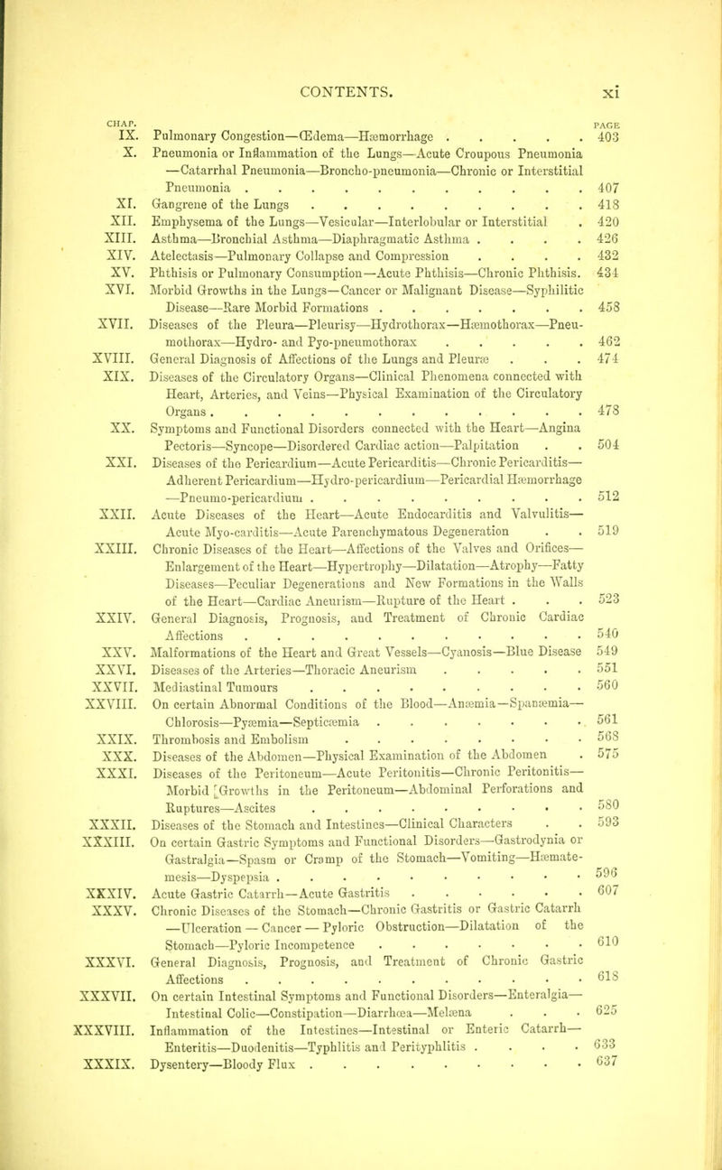 CHAP. IX. Pulmonary Congestion—(Edema—Hsemorrliage ..... X. Pneumonia or Inflammation of the Lungs—Acute Croupous Pneumonia —Catarrhal Pneumonia—Broncho-pneumonia—Chronic or Interstitial Pneumonia ........... XI. Gangrene of the Lungs . . . . . . . . . XII. Emphysema of the Lungs—Vesicular—Interlobular or Interstitial XIII. Asthma—Bronchial Asthma—Diaphragmatic Asthma .... XIV. Atelectasis—Pulmonary Collapse and Compression .... XV. Phthisis or Pulmonary Consumption—Acute Phthisis—Chronic Phthisis. XVI. Morbid Grrowths in the Lungs—Cancer or Malignant Disease—Syphilitic Disease—Rare Morbid Formations ....... XVII. Diseases of the Pleura—Pleurisy—Hydrothorax—Hoemothorax—Pneu- mothorax—Hydro- and Pyo-pneumothorax ..... XVIII. General Diagnosis of Affections of the Lungs and Pleurte XIX. Diseases of the Circulatory Organs—Clinical Phenomena connected with Heart, Arteries, and Veins—Physical Examination of the Circulatory Organs ............ XX. Symptoms and Functional Disorders connected with the Heart—Angina Pectoris—Syncope—Disordered Cardiac action—Palpitation XXI. Diseases of the Pericardium—Acute Pericarditis—Chronic Pericarditis— Adherent Pericardium—Hydro-pericardium—Pericardial Haemorrhage —Pneumo-pericardium ......... XXII. Acute Diseases of the Heart—Acute Endocarditis and Valvulitis— Acute Myo-carditis—Acute Parenchymatous Degeneration XXIII. Chronic Diseases of the Heart—Affections of the Valves and Orifices— Enlargement of the Heart—Hypertrophy—Dilatation—Atrophy—Fatty Diseases—Peculiar Degenerations and New Formations in the Walls of the Heart—Cardiac Aneurism—Rupture of the Heart . XXIV. General Diagnosis, Prognosis, and Treatment of Chronic Cardiac Affections XXV. Malformations of the Heart and Great Vessels—Cyanosis—Blue Disease XXVI. Diseases of the Arteries—Thoracic Aneurism XXVII. Mediastinal Tumours XXVIII. On certain Abnormal Conditions of the Blood—Ancemia—Spanajmia— Chlorosis—Pyaamia—Septicemia . XXIX. Thrombosis and Embolism ........ XXX. Diseases of the Abdomen—Physical Examination of the Abdomen XXXI. Diseases of the Peritoneum—Acute Peritonitis—Chronic Peritonitis— Morbid [Growths in the Peritoneum—Abdominal Perforations and Ruptures—Ascites ......... XXXII. Diseases of the Stomach and Intestines—Clinical Characters XXXIII. On certain Gastric Symptoms and Functional Disorders—Gastrodynia or Gastralgia—Spasm or Cramp of the Stomach—Vomiting—Hasmate- mesis—Dyspepsia ....«••••• XKXIV. Acute Gastric Catarrh—Acute Gastritis XXXV. Chronic Diseases of the Stomach—Chronic Gastritis or Gastric Catarrh —Ulceration — Cancer — Pyloric Obstruction—Dilatation of the Stomach—Pyloric Incompetence ....... XXXVI. General Diagnosis, Prognosis, and Treatment of Chronic Gastric Affections ........... XXXVII. On certain Intestinal Symptoms and Functional Disorders—Enteralgia— Intestinal Colic—Constipation—Diarrhoea—Melffina XXXVIII. Inflammation of the Intestines—Intestinal or Enteric Catarrh- Enteritis—Duodenitis—Typhlitis and Perityphlitis .... XXXIX. Dysentery—Bloody Flux PAGE 403 407 418 420 426 432 434 458 462 474 478 504 512 519 523 540 549 551 560 561 568 575 580 593 596 607 610 618 633 637