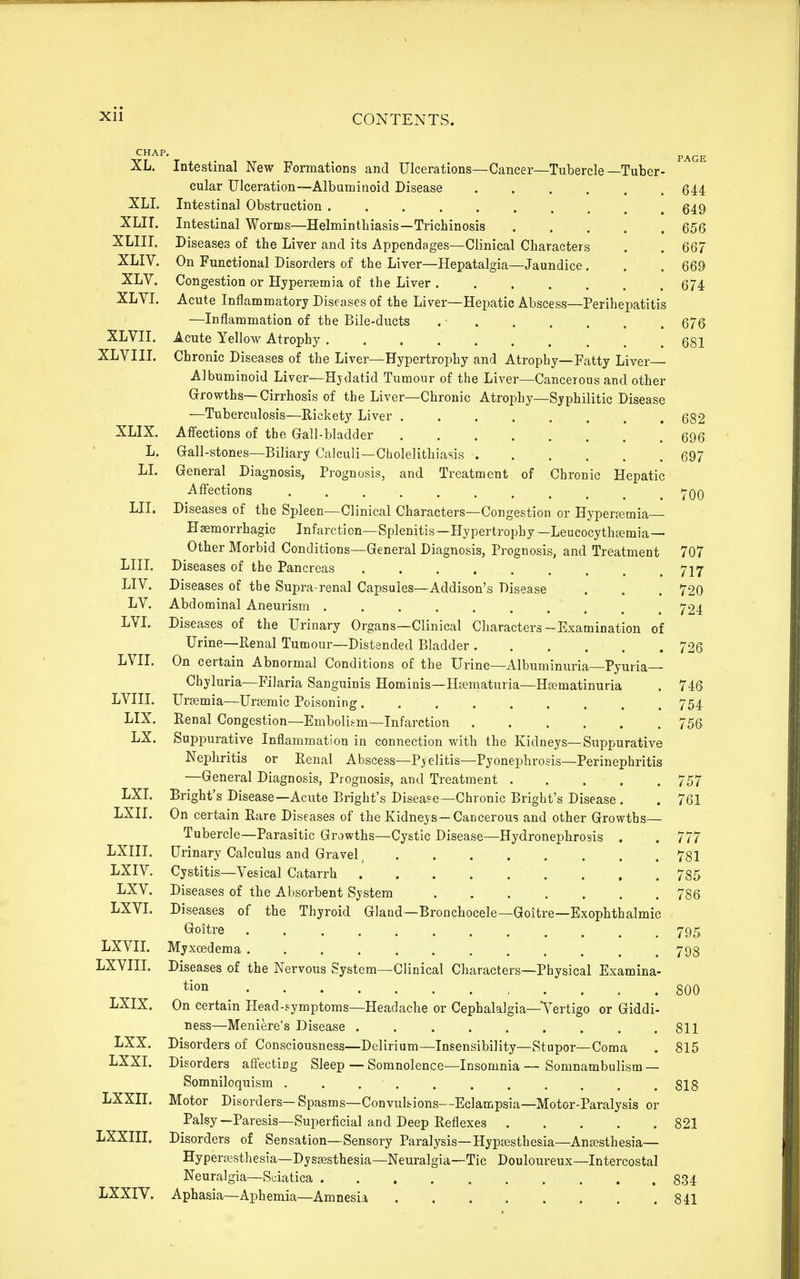 CHAP, XL. XLL XLir. XLin. XLIV. XLV. XLVL XLvn. XLVIIL XLIX. L. LI. LII. LIIL LIV. LV. LVI. LVIL LVIII. LIX. LX. LXL LXII. LXIII. LXIV. LXV. LXVL LXVIL LXVIII. LXIX. LXX. LXXL Lxxn. LXXIII. LXXIV. Intestinal New Formations and Ulcerations—Cancer—Tubercle—Tuber- ^ cular Ulceration—Albuminoid Disease 644 Intestinal Obstruction 549 Intestinal Worms—Helminthiasis—Trichinosis 656 Diseases of the Liver and its Appendages—Clinical Characters . . 667 On Functional Disorders of the Liver—Hepatalgia—Jaundice . . . 669 Congestion or Hypereemia of the Liver ....... 674 Acute Inflammatory Diseases of the Liver—Hepatic Abscess—Perihepatitis —Inflammation of the Bile-ducts 676 Acute Yellow Atrophy 681 Chronic Diseases of the Liver—Hypertrophy and Atrophy—Fatty Liver Albuminoid Liver—Hydatid Tumour of the Liver—Cancerous and other Grrowths—Cirrhosis of the Liver—Chronic Atrophy—Syphilitic Disease —Tuberculosis—Rickety Liver 682 Aff'ections of the Gall-bladder 696 Gfall-stones—Biliary Calculi—Cholelithiasis 697 Greneral Diagnosis, P]-ognosis, and Treatment of Chronic Hepatic Aff'ections -j-qq Diseases of the Spleen—Clinical Characters—Congestion or Hyperemia- Haemorrhagic Infarction—Splenitis—Hypertrophy—Leucocythsemia— Other Morbid Conditions—General Diagnosis, Prognosis, and Treatment 707 Diseases of the Pancreas 717 Diseases of the Supra-renal Capsules—Addison's Disease . . . 720 Abdominal Aneurism 724 Diseases of the Urinary Organs—Clinical Characters-Examination of Urine—Renal Tumour—Distended Bladder 726 On certain Abnormal Conditions of the Urine—Albuminuria—Pyuria— Chyluria—Filaria Sanguinis Hominis—Hsematuria—Hsematinuria . 746 Ursemia—Uremic Poisoning 754 Renal Congestion—Embolism—Infarction 756 Suppurative Inflammation in connection with the Kidneys—Suppurative Nephritis or Renal Abscess—Pyelitis—Pyonephrosis—Perinephritis —General Diagnosis, Prognosis, and Treatment 757 Bright's Disease—Acute Bright's Disease—Chronic Bright's Disease . . 761 On certain Rare Diseases of the Kidneys—Cancerous and other Growths— Tubercle—Parasitic Growths—Cystic Disease—Hydronephrosis . . 777 Urinary Calculus and Gravel ^ 781 Cystitis—Vesical Catarrh . 785 Diseases of the Absorbent System 786 Diseases of the Thyroid Gland—Bronchocele—Goitre—Exophthalmic G^oitre 795 Myxoedema 798 Diseases of the Nervous System—Clinical Characters—Physical Examina- tion 800 On certain Plead-symptoms—Headache or Cephalalgia—Tertigo or Giddi- ness—Meniere's Disease . . . . . . . . .811 Disorders of Consciousness—Delirium—Insensibility—Stupor—Coma . 815 Disorders aff'ecting Sleep — Somnolence—Insomnia—Somnambulism — Somniloquism . . . . . . , . . . .818 Motor Disorders— Spasms—Convulsions—Eclampsia—Motor-Paralysis or Palsy—Paresis—Superficial and Deep Reflexes 821 Disorders of Sensation—Sensory Paralysis—Hypgesthesia—Antesthesia— Hyperffisthesia—Dyssesthesia—Neuralgia—Tic Douloureux—Intercostal Neuralgia—Sciatica 834 Aphasia—Aphemia—Amnesia 841