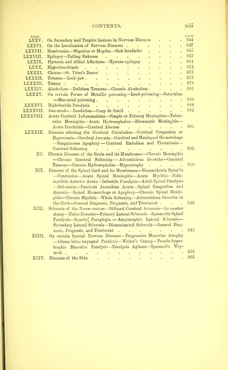 CHAP. PAGE LXXV. On Secondary and Trophic Lesions in Nervous Diseases . . . 844 LXXVI. On the Localization of Nervous Diseases . . . . • .847 LXXVn. Hemicrania—Migraine or Megrim—Sick-headache .... 855 LXXVIIL Epilepsy—Falling Sickness . 857 LXXIX. Hysteria and Allied Affections—Hystero-epilepsj . . . .864 LXXX. Hypochondriasis 872 LXXXL Chorea—St. Vitus's Dance' 873 LXXXn. Tetanus—Lock-jaw 878 LXXXIII. Tetany 879 LXXXIV. Alcoholism—Delirium Tremens—Chronic Alcoholism .... 881 LXXXV. On certain Forms o£ Metallic poisoning—Lead-poisoning—Saturnism —Mercurial-poisoning ......... 886 LXXXVL Diphtheritic Paralysis . 889 LXXXVIL Sun-stroke—Insolation—Coup do Soleil 892 LXXXVIII. Acute Cerebral Inflammations—Simple or Primary Meningitis—Tuber- cular Meningitis—A.cute Hydrocephalus—Rheumatic Meningitis— Acute Cerebritis—Cerebral Abscess ...... 893 LXXXIX. Diseases affecting the Cerebral Circulation—Cerebral Congestion or Hypersemia—Cerebral Anaemia—Cerebral and Meningeal Haemorrhage —Sanguineous Apoplexy — Cerebral Embolism and Thrombosis— Cerebral Softening 902 XC. Chronic Diseases of the Brain and its Membranes—Chronic Meningitis —Chronic Cerebral Softening — Adventitious Growths—Cerebral Tumour—Chronic Hydrocephalus—Hypertrophy .... 918 XCI. Diseases of the Spinal Cord and its Membranes—Neurasthenia Spina'is —Concussion—Acute Spinal Meningitis—Acute Myelitis—Polio- myelitis Anterior Acuta—Infantile Paralysis—Adult Spinal Paralysis —Sub-acuta—Paralysis Ascendens Acuta—Spinal Congestion and Ansemia—Spinal Haemorrhage or Apoplexy—Chronic Spinal Menin- gitis—Chronic Myelitis—White Softening—Adventitious Growths in the Cord—General Diagnosis, Prognosis, and Treatment . . . 926 XCII. Sclerosis of the Nerve-centies—Diffused Cerebral Sclerosis—Locomotor Ataxy—Tabes Dorsalis—Primary Lateral Sclerosis—Spasmodic Spinal Paraljsis—Spastic^ Paraplegia — Amyotrophic Lateral Sclerosis— Secondary Lateral Sclerosis—Disseminated Sclerosis—General Diag- nosis, Prognosis, and Treatment . . . . . • .943 XCIII. On certain Special Nervous Diseases—Progressive Muscular Atrophy —Glosso-labio-laryngeal Paralj'sis—Writer's Cramp—Pseudo-hyper- trophic Muscular Paralysis—Paralysis Agitans—Spasmodic Wry- neck 956 XCIV. Diseases of the Skin 965