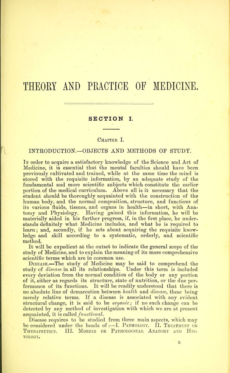 THEORY AND PRACTICE OF MEDICINE. SECTION I. Chapter I. INTRODUCTIOK—OBJECTS AND METHODS OF STUDY. In order to acquire a satisfactory knowledge of the Science and Art of Medicine, it is essential that the mental faculties should have been previously cultivated and trained, while at the same time the mind is stored with the requisite information, by an adequate study of the fundamental and more scientific subjects which constitute the earlier portion of the medical curriculum. Above all is it necessary that the student should be thoroughly acquainted with the construction of the human body, and the normal composition, structure, and functions of its various fluids, tissues, and organs in health—in short, with Ana- tomy and Physiology. Having gained this information, he will be materially aided in his further progress, if, in the first place, he under- stands definitely what Medicine includes, and what he is required to learn; and, secondly, if he sets about acquiring the requisite know- ledge and skill according to a systematic, orderly, and scientific method. It will be expedient at the outset to indicate the general scope of the study of Medicine, and to explain the meaning of its more comprehensive scientific terms which are in common use. Disease.—The study of Medicine may be said to comprehend the study of disease in all its relationships. Under this term is included every deviation from the normal condition of the body or any portion of it, either as regards its structure, state of nutrition, or the due per- formance of its functions. It will be readily understood that there is no absolute line of demarcation between health and disease, these being merely relative terms. If a disease is associated with any evident structural change, it is said to be orr/anic; if no such change can be detected by any method of investigation with which we are at present acquainted, it is called functional. Disease requires to be studied from three main aspects, which may be considered under the heads of :—1. Pathology. 11. Treatment or Therapeutics. III. Morbid or Pathological Anatomy and His- tology.