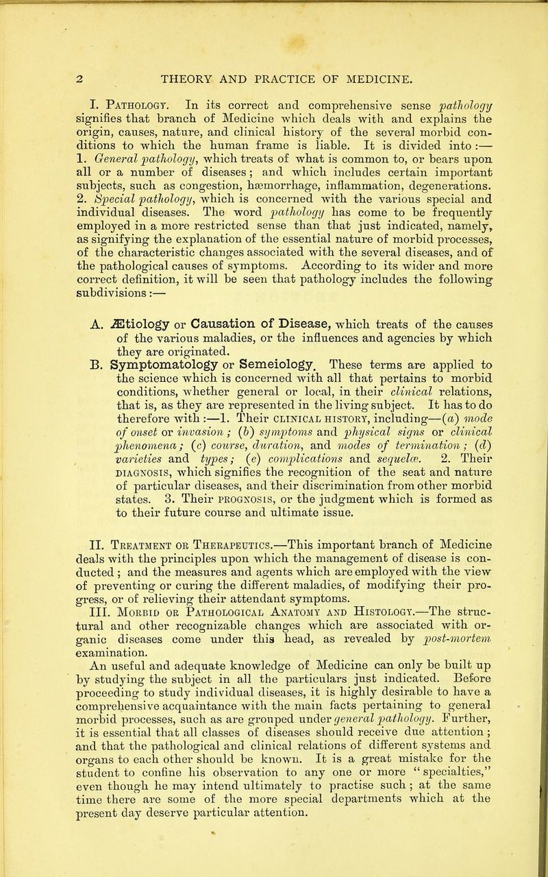 I. Pathology. In its correct and compreliensive sense pathology signifies that brancli of Medicine which deals with and explains the origin, causes, nature, and clinical history of the several morbid con- ditions to which the human frame is liable. It is divided into :— 1. General pathology, which treats of what is common to, or bears upon all or a number of diseases; and which includes certain important subjects, such as congestion, haemorrhage, inflammation, degenerations. 2. Special pathology, which is concerned with the various special and individual diseases. The word pathology has come to be frequently employed in a more restricted sense than that just indicated, namely, as signifying the explanation of the essential nature of morbid processes, of the characteristic changes associated with the several diseases, and of the pathological causes of symptoms. According to its wider and more correct definition, it will be seen that pathology includes the following subdivisions:— A. etiology or Causation of Disease, which treats of the causes of the various maladies, or the influences and agencies by which they are originated. B. Symptomatology or Semeiology. These terms are applied to the science which is concerned with all that pertains to morbid conditions, whether general or local, in their clinical relations, that is, as they are represented in the living subject. It has to do therefore with :—1. Their clinical history, including—(a) mode of onset OT invasion; (h) symptoms and physical signs or clinical phenomena; (c) course, duration, and modes of termination; (d) varieties and types; (e) complications and sequelce. 2. Their DIAGNOSIS, which signifies the recognition of the seat and nature of particular diseases, and their discrimination from other morbid states. 3. Their prognosis, or the judgment which is formed as to their future course and ultimate issue. II. Treatment or Therapeutics.—This important branch of Medicine deals with the principles upon which the management of disease is con- ducted ; and the measures and agents which are employed with the view of preventing or curing the different maladies, of modifying their pro- gress, or of relieving their attendant symptoms. III. Morbid or Pathological Anatomy and Histology.—The struc- tural and other recognizable changes which are associated with or- ganic diseases come under this head, as revealed by post-mortem, examination. An useful and adequate knowledge of Medicine can only be built up by studying the subject in all the particulars just indicated. Before proceeding to study individual diseases, it is highly desirable to have a comprehensive acquaintance with the main facts pertaining to general morbid processes, such as are grouped under general j^ctthology. Further, it is essential that all classes of diseases should receive due attention ; and that the pathological and clinical relations of different systems and organs to each other should be known. It is a great mistake for the student to confine his observation to any one or more  specialties, even though he may intend ultimately to practise such ; at the same time there are some of the more special departments which at the present day deserve particular attention.