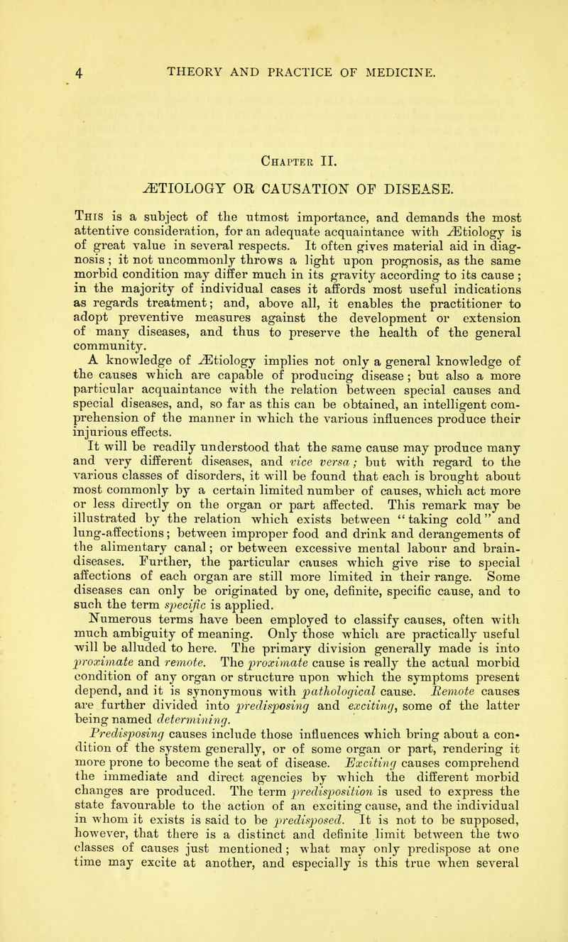 Chapter II. ETIOLOGY OR CAUSATION OF DISEASE. This is a subject of the utmost importance, and demands tlie most attentive consideration, for an adequate acquaintance with Etiology is of great value in several respects. It often gives material aid in diag- nosis ; it not uncommonly throws a light upon prognosis, as the same morbid condition may differ much in its gravity according to its cause ; in the majority of individual cases it affords most useful indications as regards treatment; and, above all, it enables the practitioner to adopt preventive measures against the development or extension of many diseases, and thus to preserve the health of the general community. A knowledge of Etiology implies not only a general knowledge of the causes which are capable of producing disease; but also a more particular acquaintance with the relation between special causes and special diseases, and, so far as this can be obtained, an intelligent com- prehension of the manner in which the various influences produce their injurious effects. It will be readily understood that the same cause may produce many and very different diseases, and vice versa; but with regard to the various classes of disorders, it will be found that each is brought about most commonly by a certain limited number of causes, which act more or less directly on the organ or part affected. This remark may be illustrated by the relation which exists between taking cold'* and lung-affections; between improper food and drink and derangements of the alimentary canal; or between excessive mental labour and brain- diseases. Further, the particular causes which give rise to special affections of each organ are still more limited in their range. Some diseases can only be originated by one, definite, specific cause, and to such the term specific is applied. Numerous terms have been employed to classify causes, often with much ambiguity of meaning. Only those which are practically useful will be alluded to here. The primary division generally made is into proximate and remote. The proximate cause is really the actual morbid condition of any organ or structure upon which the symptoms present depend, and it is synonymous with pathological cause. Bemote causes are further divided into predisposing and exciting, some of the latter being named determining. Predisposing causes include those influences which bring about a con- dition of the system generally, or of some organ or part, rendering it more prone to become the seat of disease. Exciting causes comprehend the immediate and direct agencies by which the different morbid changes are produced. The term p)redisposition is used to express the state favourable to the action of an exciting cause, and the individual in whom it exists is said to be predisposed. It is not to be supposed, however, that there is a distinct and definite limit between the two classes of causes just mentioned; what may only predispose at ore time may excite at another, and especially is this true when several