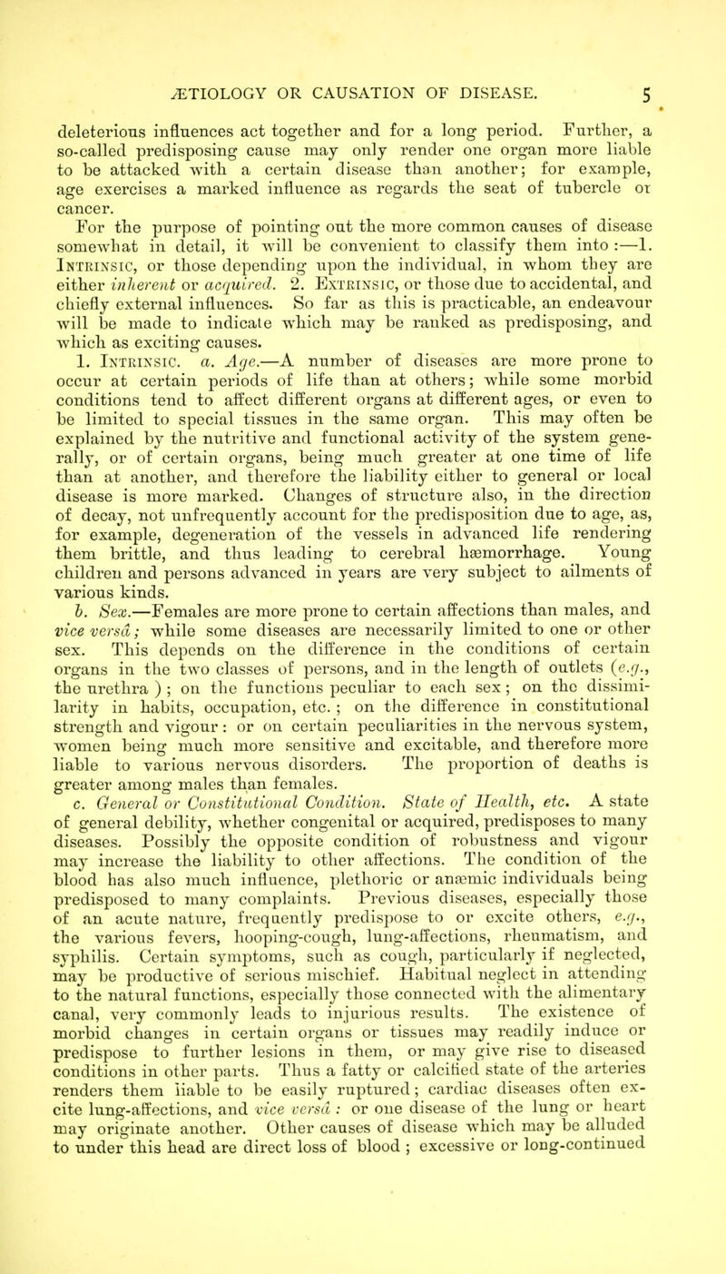 deleterious influences act together and for a long period. Further, a so-called predisposing cause may only render one organ more liable to be attacked with a certain disease than another; for example, age exercises a marked influence as regards the seat of tubercle or cancer. For the purpose of pointing out the more common causes of disease somewhat in detail, it will be convenient to classify them into :—1. Intrinsic, or those depending upon the individual, in whom they are either inherent or acquired. 2. Extrinsic, or those due to accidental, and chiefly external influences. So far as this is practicable, an endeavour will be made to indicate which may be ranked as predisposing, and which as exciting causes. 1. Intrinsic, a. Age.—A number of diseases are more prone to occur at certain periods of life than at others; while some morbid conditions tend to affect different organs at different ages, or even to be limited to special tissues in the same organ. This may often be explained by the nutritive and functional activity of the system gene- rally, or of certain organs, being much greater at one time of life than at another, and therefore the liability either to general or local disease is more marked. Changes of structure also, in the direction of decay, not unfrequently account for the predisposition due to age, as, for example, degeneration of the vessels in advanced life rendering them brittle, and thus leading to cerebral haemorrhage. Young children and persons advanced in years are very subject to ailments of various kinds. h. Sex.—Females are more prone to certain affections than males, and vice versa; while some diseases are necessarily limited to one or other sex. This depends on the difference in the conditions of certain organs in the two classes of persons, and in the length of outlets (e.7., the urethra ) ; on the functions peculiar to each sex; on the dissimi- larity in habits, occupation, etc. ; on the difference in constitutional strength and vigour: or on certain peculiarities in the nervous system, women being much more sensitive and excitable, and therefore more liable to various nervous disorders. The proportion of deaths is greater among males than females. c. General or Constitutional Condition. State of Health, etc. A state of general debility, whether congenital or acquired, predisposes to many diseases. Possibly the opposite condition of robustness and vigour may increase the liability to other affections. The condition of the blood has also much influence, plethoric or anaemic individuals being predisposed to many complaints. Previous diseases, especially those of an acute nature, frequently predispose to or excite others, e.g., the various fevers, hooping-cough, lung-affections, rheumatism, and syphilis. Certain symptoms, such as cough, particularly if neglected, may be productive of serious mischief. Habitual neglect in attending to the natural functions, especially those connected with the alimentary canal, very commonly leads to injurious results. The existence of morbid changes in certain organs or tissues may readily induce or predispose to further lesions in them, or may give rise to diseased conditions in other parts. Thus a fatty or calcitied state of the arteries renders them liable to be easily ruptured; cardiac diseases often ex- cite lung-affections, and vice versa : or one disease of the lung or heart may originate another. Other causes of disease which may be alluded to under this head are direct loss of blood ; excessive or long-continued