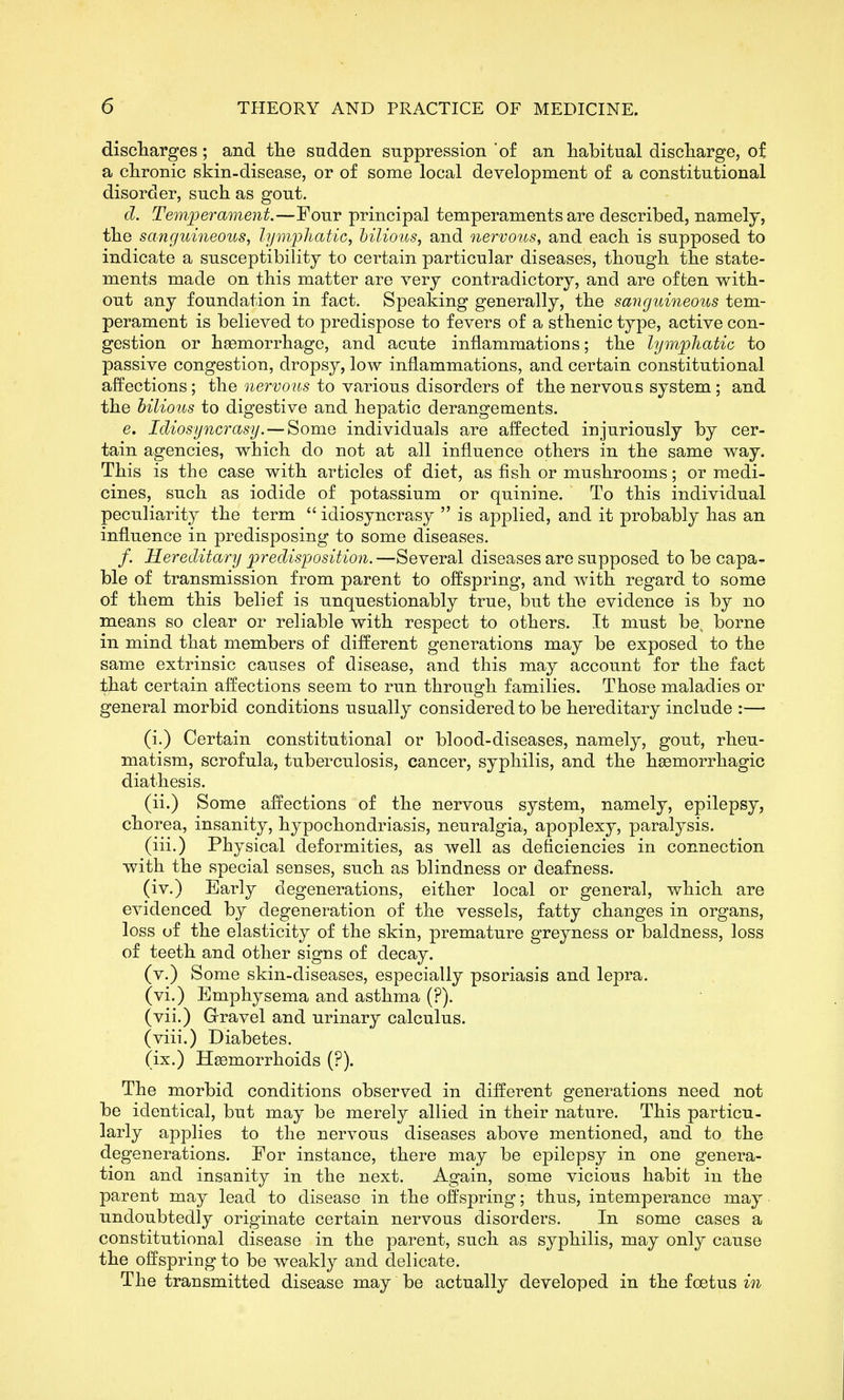discliarges; and the sudden suppression 'of an habitual discharge, of a chronic skin-disease, or of some local development of a constitutional disorder, such as gout. d. Temperament.—Four principal temperaments are described, namely, the sanguineous, lymphatic, hilious, and nervous, and each is supposed to indicate a susceptibility to certain particular diseases, though the state- ments made on this matter are very contradictory, and are often with- out any foundation in fact. Speaking generally, the sanguineous tem- perament is believed to predispose to fevers of a sthenic type, active con- gestion or hsemorrhago, and acute inflammations; the lymphatic to passive congestion, dropsy, low inflammations, and certain constitutional affections; the ^^eri;o?ts to various disorders of the nervous system; and the bilious to digestive and hepatic derangements. e. Idiosyncrasy.—Some individuals are affected injuriously by cer- tain agencies, which do not at all influence others in the same way. This is the case with articles of diet, as fish or mushrooms; or medi- cines, such as iodide of potassium or quinine. To this individual peculiarity the term  idiosyncrasy  is applied, and it probably has an influence in predisposing to some diseases. /. Hereditary predisposition.—Several diseases are supposed to be capa- ble of transmission from parent to offspring, and with regard to some of them this belief is unquestionably true, but the evidence is by no means so clear or reliable with respect to others. It must be, borne in mind that members of different generations may be exposed to the same extrinsic causes of disease, and this may account for the fact that certain affections seem to run through families. Those maladies or general morbid conditions usually considered to be hereditary include :— (i.) Certain constitutional or blood-diseases, namely, gout, rheu- matism, scrofula, tuberculosis, cancer, syphilis, and the hsemorrhagic diathesis. (ii.) Some affections of the nervous system, namely, epilepsy, chorea, insanity, hypochondriasis, neuralgia, apoplexy, paralysis. (iii.) Physical deformities, as well as deficiencies in connection with the special senses, such as blindness or deafness. (iv.) Early degenerations, either local or general, which are evidenced by degeneration of the vessels, fatty changes in organs, loss of the elasticity of the skin, premature greyness or baldness, loss of teeth and other signs of decay. (v.) Some skin-diseases, especially psoriasis and lepra. (vi.) Emphysema and asthma (?). (vii.) Gravel and urinary calculus. (viii.) Diabetes. (ix.) HEemorrhoids (?). The morbid conditions observed in different generations need not be identical, but may be merely allied in their nature. This particu- larly apphes to the nervous diseases above mentioned, and to the degenerations. For instance, there may be epilepsy in one genera- tion and insanity in the next. Again, some vicious habit in the parent may lead to disease in the offspring; thus, intemperance may undoubtedly originate certain nervous disorders. In some cases a constitutional disease in the parent, such as syphilis, may only cause the offspring to be weakly and delicate. The transmitted disease may be actually developed in the foetus in