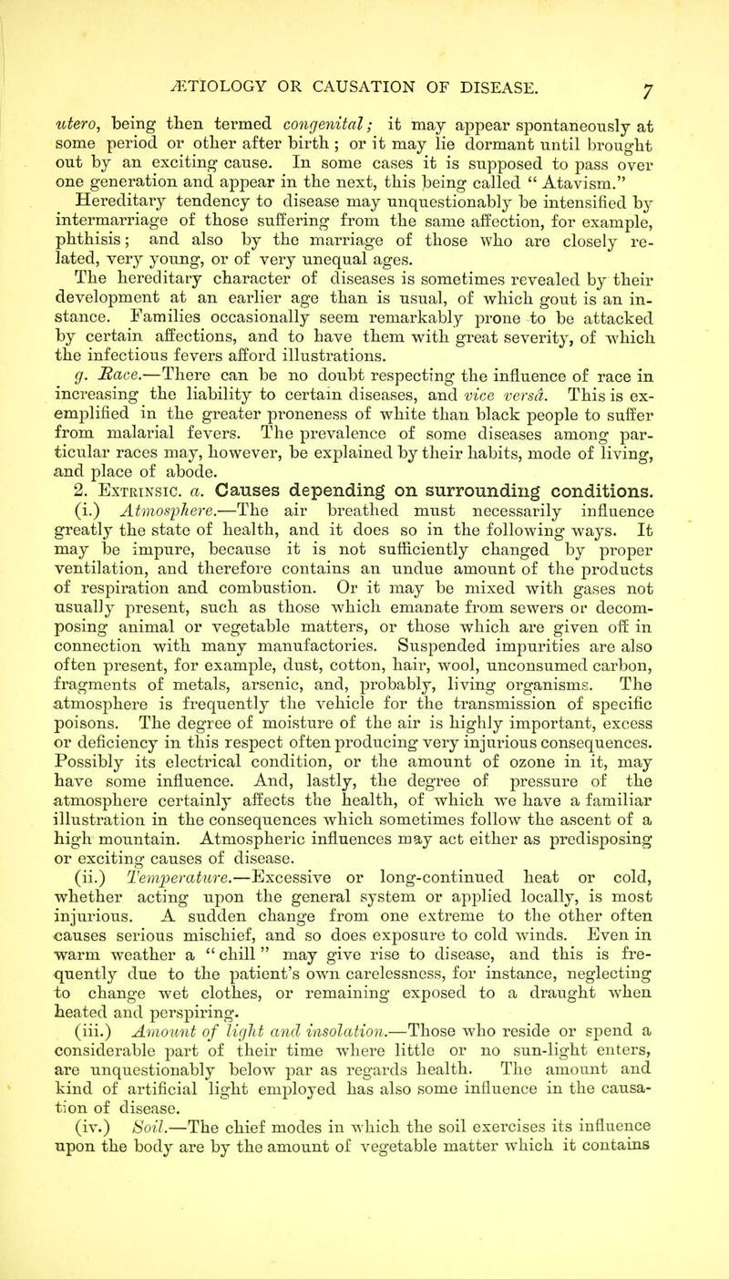 titero^ being tlien termed congenital; it may appear spontaneously at some period or other after birth ; or it may lie dormant until brought out by an exciting cause. In some cases it is supposed to pass over one generation and appear in the next, this being called  Atavism. Hereditary tendency to disease may unquestionably be intensified by intermarriage of those suffering from the same affection, for example, phthisis; and also by the marriage of those who are closely re- lated, very young, or of very unequal ages. The hereditary character of diseases is sometimes revealed by their development at an earlier age than is usual, of which gout is an in- stance. Families occasionally seem remarkably prone to be attacked by certain affections, and to have them v^ith great severity, of which the infectious fevers afford illustrations. g. Bace.—There can be no doubt respecting the influence of race in increasing the liability to certain diseases, and vice versa. This is ex- emplified in the greater proneness of white than black people to suffer from malarial fevers. The prevalence of some diseases among par- ticular races may, however, be explained by their habits, mode of living, and place of abode. 2. Extrinsic, a. Causes depending on surrounding conditions. (i.) Atmosphere.—The air breathed must necessarily influence greatly the state of health, and it does so in the following ways. It may be impure, because it is not sufficiently changed by proper ventilation, and therefore contains an undue amount of the products of respiration and combustion. Or it may be mixed with gases not usually present, such as those which emanate from sewers or decom- posing animal or vegetable matters, or those which are given off in connection with many manufactories. Suspended impurities are also often present, for example, dust, cotton, hair, wool, unconsumed carbon, fragments of metals, arsenic, and, probably, living organisms. The atmosphere is frequently the vehicle for the transmission of specific poisons. The degree of moisture of the air is highly important, excess or deficiency in this respect often producing very injurious consequences. Possibly its electrical condition, or the amount of ozone in it, may have some influence. And, lastly, the degree of pressure of the atmosphere certainly affects the health, of which we have a familiar illustration in the consequences which sometimes follow the ascent of a high mountain. Atmospheric influences may act either as predisposing or exciting causes of disease. (ii.) Temperature.—Excessive or long-continued heat or cold, whether acting upon the general system or applied locally, is most injurious. A sudden change from one extreme to the other often causes serious mischief, and so does exposure to cold winds. Even in warm weather a chill may give rise to disease, and this is fre- quently due to the patient's own carelessness, for instance, neglecting to change wet clothes, or remaining exposed to a draught when heated and perspiring. (iii.) Amount of light and insolation.—Those who reside or s|)6nd a considerable part of their time where little or no sun-light enters, are unquestionably below par as regards health. The amount and kind of artificial light employed has also some influence in the causa- tion of disease. (iv.) Soil.—The chief modes in which the soil exercises its influence upon the body are by the amount of vegetable matter which it contains