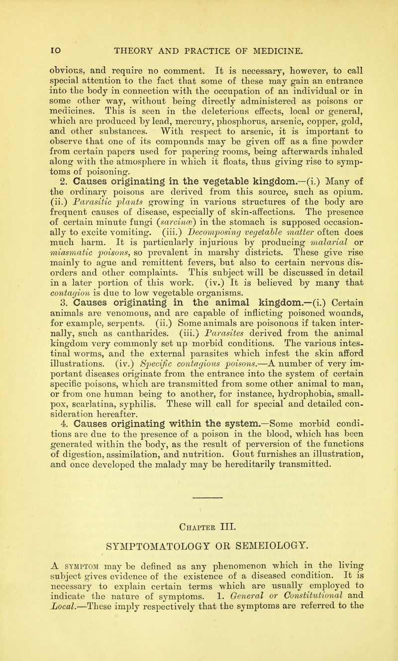 obvious, and require no comment. It is necessary, however, to call special attention to tlie fact that some of these may gain an entrance into the body in connection with the occupation of an individual or in some other way, without being directly administered as poisons or medicines. This is seen in the deleterious effects, local or general, which are produced by lead, mercury, phosphorus, arsenic, copper, gold, and other substances. With respect to arsenic, it is important to observe that one of its compounds may be given off as a fine powder from certain papers used for papering rooms, being afterwards inhaled along with the atmosphere in which it floats, thus giving rise to symp- toms of poisoning. 2. Causes originating in the vegetable kingdom—(i.) Many of the ordinary poisons are derived from this source, such as opium, (ii.) Parasitic plants growing in various structures of the body are frequent causes of disease, especially of skin-affections. The presence of certain minute fungi (sarcince) in the stomach is supposed occasion- ally to excite vomiting, (iii.) Decom]josing vegetable matter often does much harm. It is particularly injurious by producing malarial or miasmatic poiso7is, so prevalent in marshy districts. These give rise mainly to ague and remittent fevers, but also to certain nervous dis- orders and other complaints. This subject will be discussed in detail in a later portion of this work, (iv.) It is believed by many that contagion is due to low vegetable organisms. 3. Causes originating in the animal kingdom.—(i.) Certain animals are venomous, and are capable of inflicting poisoned wounds, for example, serpents, (ii.) Some animals are poisonous if taken inter- nally, such as cantharides. (iii.) Parasites derived from the animal kingdom very commonly set up morbid conditions. The various intes- tinal worms, and the external parasites which infest the skin afford illustrations, (iv.) Sioecijic contagious poisons.—A number of very im- portant diseases originate from the entrance into the system of certain specific poisons, which are transmitted from some other animal to man, or from one human being to another, for instance, hydrophobia, small- pox, scarlatina, syphilis. These will call for special and detailed con- sideration hereafter. 4. Causes originating within the system.—Some morbid condi- tions are due to the presence of a poison in the blood, which has been generated within the body, as the result of perversion of the functions of digestion, assimilation, and nutrition. Gout furnishes an illustration, and once developed the malady may be hereditarily transmitted. Chapter III. SYMPTOMATOLOGY OR SEMEIOLOGY. A SYMPTOM may be defined as any phenomenon which in the living subject gives evidence of the existence of a diseased condition. It is necessary to explain certain terms which are usually employed to indicate the nature of symptoms. 1. General or Constitutional and Local.—These imply respectively that the symptoms are referred to the