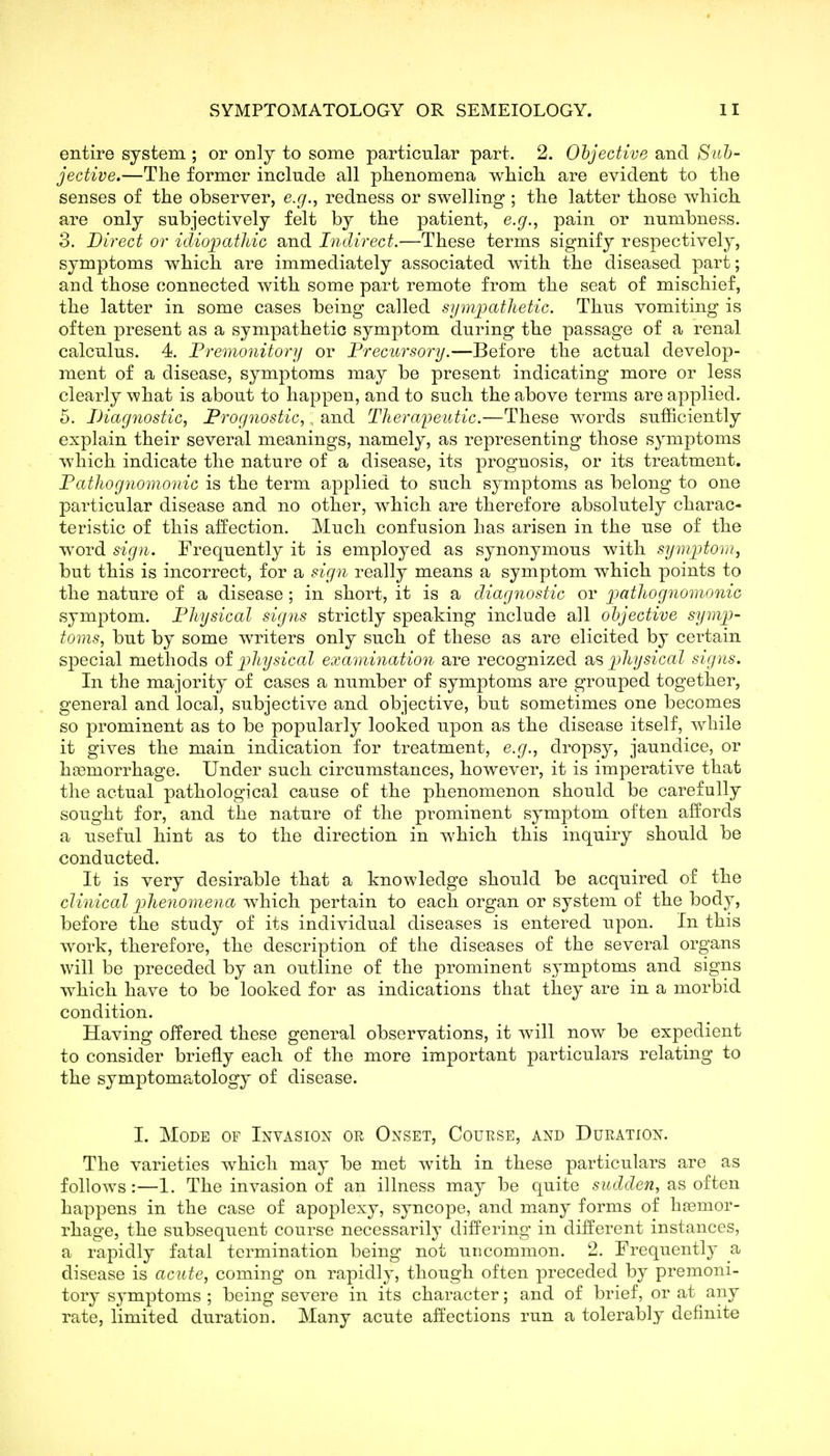 entire system ; or only to some particular part. 2. Objective and Suh- jective.—The former include all phenomena which, are evident to the senses of the observer, e.g., redness or swelling ; the latter those which, are only subjectively felt by the patient, e.g., pain or numbness. 3. Direct or idiopathic and Indirect.—These terms signify respectively, symptoms which are immediately associated with the diseased part; and those connected with some part remote from the seat of mischief, the latter in some cases being called symioatlietic. Thus vomiting is often present as a sympathetic symptom during the passage of a renal calculus. 4. Fremonitory or Precursory.—Before the actual develop- ment of a disease, symptoms may be present indicating more or less clearly what is about to happen, and to such the above terms are applied. 5. Diagnostic, Prognostic, , and Tlierai)eutic.—These words sufficiently explain their several meanings, namely, as representing those symptoms which indicate the nature of a disease, its prognosis, or its treatment. Pathognomonic is the term applied to such symptoms as belong to one particular disease and no other, which are therefore absolutely charac- teristic of this affection. Much confusion has arisen in the use of the word sign. Frequently it is employed as synonymous with symi^tom, but this is incorrect, for a sign really means a symptom which points to the nature of a disease ; in short, it is a diagnostic or imthognomonic symptom. Physical signs strictly speaking include all objective symp- toms, but by some writers only such of these as are elicited by certain special methods of physical examination are recognized as physical signs. In the majority of cases a number of symptoms are grouped together, general and local, subjective and objective, but sometimes one becomes so prominent as to be popularly looked upon as the disease itself, Avhile it gives the main indication for treatment, e.g., dropsy, jaundice, or haemorrhage. Under such circumstances, however, it is imperative that the actual pathological cause of the phenomenon should be carefully sought for, and the nature of the prominent symj)tom often affords a useful hint as to the direction in which this inquiry should be conducted. It is very desirable that a knowledge should be acquired of the clinical pheyiomena which pertain to each organ or system of the body, before the study of its individual diseases is entered upon. In this work, therefore, the description of the diseases of the several organs will be preceded by an outline of the prominent symptoms and signs which have to be looked for as indications that they are in a morbid condition. Having offered these general observations, it will now be expedient to consider briefly each of the more important particulars relating to the symptomatology of disease. 1. Mode of Invasion or Onset, Course, and Duration. The varieties which may be met with in these particulars are as follows:—1. The invasion of an illness may be quite sudden, as often happens in the case of apoplexy, syncope, and many forms of htemor- rhage, the subsequent course necessarily differing in different instances, a rapidly fatal termination being not uncommon. 2. Frequently a disease is acute, coming on rapidly, though often preceded by premoni- tory symptoms ; being severe in its character; and of brief, or at any rate, limited duration. Many acute affections run a tolerably definite