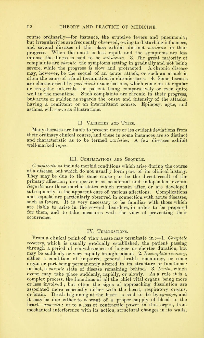 course ordinarily—for instance, the eruptive fevers and pneumonia; but irregularities are frequently observed, owing to disturbing influences, and several diseases of this class exhibit distinct varieties in their progress. When the onset is less rapid, and the symptoms are less intense, the illness is said to be sub-acute. 3. The great majority of complaints are chronic, the symptoms setting in gradually and not being severe, while the progress is slow and protracted. A chronic disease may, however, be the sequel of an acute attack, or such an attack is often the cause of a fatal termination in chronic cases. 4. Some diseases are characterized by periodical exacerbations, which come on at regular or irregular intervals, the patient being comparatively or even quite well in the meantime. Such complaints are chronic in their progress, but acute or sudden as regards the onset and intensity of the attacks, having a remittent or an intermittent course. Epilepsy, ague, and asthma will serve as illustrations. II. Yaeieties and Types. Many diseases are liable to present more or les evident deviations from their ordinary clinical course, and these in some instances are so distinct and characteristic as to be termed vai^ieties. A few diseases exhibit well-marked types. III. Complications and Sequels:. Complications include morbid conditions which arise during the course of a disease, but which do not usually form part of its clinical history. They may be due to the same cause ; or be the direct result of the primary affection; or supervene as accidental and independent events. Sequelce are those morbid states which remain after, or are developed subsequently to the apparent cure of various affections. Complications and sequelae are particularly observed in connection with acute diseases, such as fevers. It is very necessary to be familiar with those which are liable to arise in the several disorders, in order to be prepared for them, and to take measures wdth the view of preventing their occurrence. lY. Terminations. From a clinical point of view a case may terminate in :—1. Complete recovery, which is usually gradually established, the patient passing through a period of convalescence of longer or shorter duration, but may be suddenly or very rapidly brought about. 2. Incomplete recovery^ either a condition of impaired general health remaining, or some organ or part being permanently altered in its structure or functions : in fact, a chronic state of disease remaining behind. 3. Death, which event may take place suddenly, rapidly, or slowly. As a rule it is a complex process, the functions of all the chief vital organs being more or less involved ; but often the signs of approaching dissolution are associated more especially either with the heart, respiratory organs, or brain. Death beginning at the heart is said to be by syncope, and it may be due either to a want of a proper supply of blood to the heart—ancemia; or to a loss of contractile power in this organ, from mechanical interference with its action, structural changes in its w^alls,