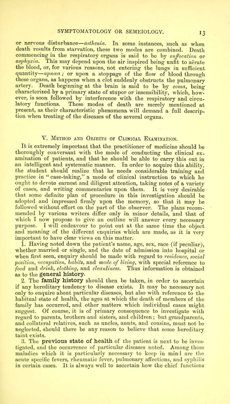 or nervous disturbance—asthenia. In some instances, sucli as when death results from starvation, these two modes are combined. Death commencing in the respiratory organs is said to be bj suffocation or asphyxia. This may depend upon the air inspired being unfit to aerate the blood, or, for various reasons, not entering the lungs in sufficient quantity—opwog^i; or upon a stoppage of the flow of blood through these organs, as happens when a clot suddenly obstructs the pulmonary artery. Death beginning at the brain is said to be by coma, being characterized by a primary state of stupor or insensibility, which, how- ever, is soon followed by interference with the respiratory and circu- latory functions. These modes of death are merely mentioned at present, as their characteristic phenomena will demand a full descrip- tion when treating of the diseases of the several organs. Y. Method and Objects of Clinical Examination. It is extremely important that the practitioner of medicine should be thoroughly conversant with the mode of conducting the clinical ex- amination of patients, and that he should be able to carry this out in an intelligent and systematic manner. In order to acquire this ability, the student should realize that he needs considerable training and practice in  case-taking, a mode of clinical instruction to which he ought to devote earnest and diligent attention, taking notes of a variety of cases, and writing commentaries upon them. It is very desirable that some definite plan of procedure in this investigation should be adopted and impressed firmly upon the memory, so that it may be followed without effort on the part of the observer. The plans recom- mended by various writers differ only in minor details, and that of which I now propose to give an outline will answer every necessary purpose. I will endeavour to point out at the same time the object and meaning of the different enquiries which are made, as it is very important to have clear views on this matter. 1. Having noted down the patient's name, age, sex, race (if peculiar), whether married or single, and the date of admission into hospital or when first seen, enquiry should be made with regard to residence, social position, occupatio7i, habits, and 7node of living, with special reference to food and driuTc, clothing, and cleanliness. Thus information is obtained as to the general history. 2. The family history should then be taken, in order to ascertain if any hereditary tendency to disease exists. It may be necessary not only to enquire about particular diseases, but also with reference to the habitual state of health, the ages at which the death of members of the family has occurred, and other matters which individual cases might suggest. Of course, it is of primary consequence to investigate with regard to parents, brothers and sisters, and children; but grandparents, and collateral relatives, such as uncles, aunts, and cousins, must not be neglected, should there be any reason to believe that some hereditary taint exists. 3. The previous state of health of the patient is next to be inves- tigated, and the occurrence of particular diseases noted. Among those maladies which it is particularly necessary to keep in mini are the acute specific fevers, rheumatic fever, pulmonary affections, and syphilis in certain cases. It is always well to ascertain how the chief functions