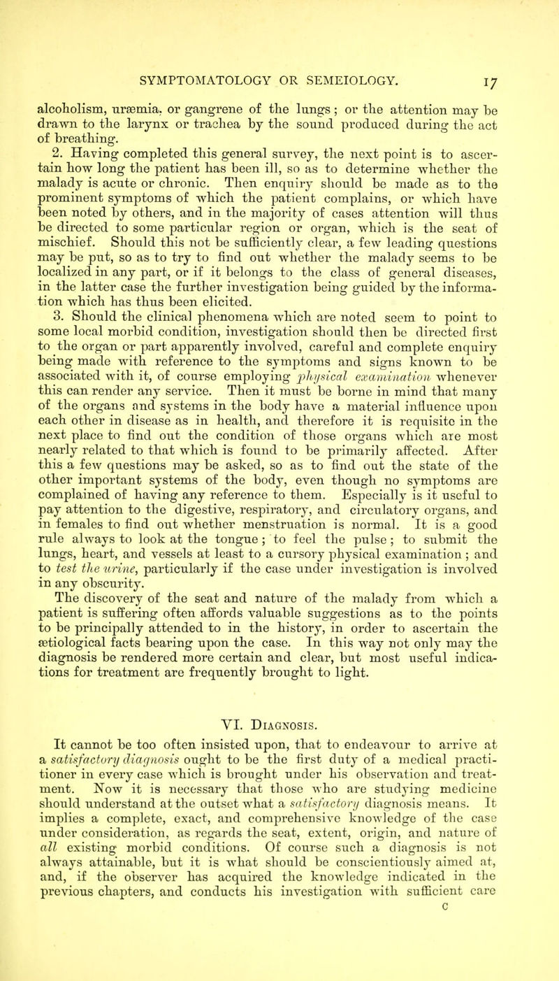alcoliolism, uraemia, or gangrene of the lungs ; or the attention may be drawn to the larynx or trachea by the sound produced during the act of breathing. 2. Having completed this general survey, the next point is to ascer- tain how long the patient has been ill, so as to determine whether the malady is acute or chronic. Then enquiry should be made as to the prominent symptoms of which the patient complains, or which have been noted by others, and in the majority of cases attention will thus be directed to some particular region or organ, which is the seat of mischief. Should this not be sufficiently clear, a few leading questions may be put, so as to try to find out whether the malady seems to be localized in any part, or if it belongs to the class of general diseases, in the latter case the further investigation being guided by the informa- tion which has thus been elicited. 3. Should the clinical phenomena which are noted seem to point to some local morbid condition, investigation should then be directed first to the organ or part apparently involved, careful and complete enquiry being made with reference to the symptoms and signs known to be associated with it, of course employing lolujsical examination whenever this can render any service. Then it must be borne in mind that many of the organs and systems in the body have a material influence upon each other in disease as in health, and therefore it is requisite in the next place to find out the condition of those organs which are most nearly related to that which is found to be primarily affected. After this a few questions may be asked, so as to find out the state of the other important systems of the body, even though no symptoms are complained of having any reference to them. Especially is it useful to pay attention to the digestive, respiratory, and circulatory organs, and in females to find out whether menstruation is normal. It is a good rule always to look at the tongue ; to feel the pulse ; to submit the lungs, heart, and vessels at least to a cursory physical examination ; and to test the urine, particularly if the case under investigation is involved in any obscurity. The discovery of the seat and nature of the malady from which a patient is suffering often affords valuable suggestions as to the points to be principally attended to in the history, in order to ascertain the setiological facts bearing upon the case. In this way not only may the diagnosis be rendered more certain and clear, but most useful indica- tions for treatment are frequently brought to light. yi. Diagnosis. It cannot be too often insisted upon, that to endeavour to arrive at a satisfactory diagnosis ought to be the first duty of a medical practi- tioner in every case which is brought under his observation and treat- ment. Now it is necessary that those who are studying medicine should understand at the outset what a satisfactory diagnosis means. It implies a complete, exact, and comprehensive knowledge of the case under consideration, as regards the seat, extent, origin, and nature of all existing' morbid conditions. Of course such a diagnosis is not always attainable, but it is what should be conscientiously aimed at, and, if the observer has acquired the knowledge indicated in the previous chapters, and conducts his investigation with sufficient care c