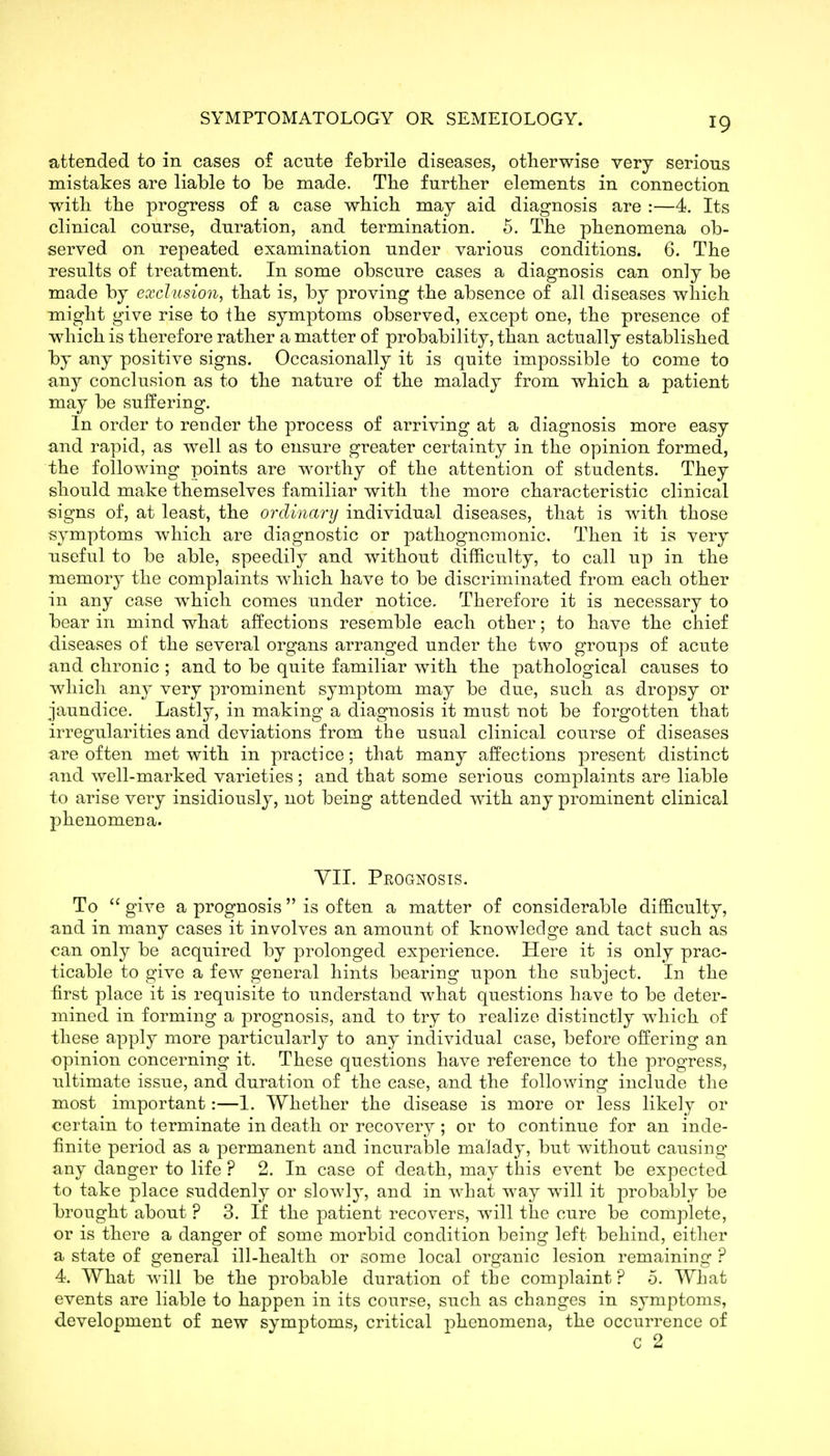 attended to in cases o£ acute febrile diseases, otherwise very serious mistakes are liable to be made. Tlie further elements in connection witli the progress of a case which may aid diagnosis are :—4. Its clinical course, duration, and termination. 5. The phenomena ob- served on repeated examination under various conditions. 6. The results of treatment. In some obscure cases a diagnosis can only be made by exclusion, that is, by proving the absence of all diseases which might give rise to the symptoms observed, except one, the presence of which is therefore rather a matter of probability, than actually established by any positive signs. Occasionally it is quite impossible to come to any conclusion as to the nature of the malady from which a patient may be suffering. In order to render the process of arriving at a diagnosis more easy and rapid, as well as to ensure greater certainty in the opinion formed, the following points are worthy of the attention of students. They should make themselves familiar with the more characteristic clinical signs of, at least, the ordinary individual diseases, that is with those symptoms which are diagnostic or pathognomonic. Then it is very nseful to be able, speedily and without difficulty, to call up in the memory the complaints which have to be discriminated from each other in any case which comes under notice. Therefore it is necessary to bear in mind what affections resemble each other; to have the chief diseases of the several organs arranged under the two groups of acute and chronic ; and to be quite familiar with the pathological causes to which any very prominent symptom may be due, such as dropsy or jaundice. Lastly, in making a diagnosis it must not be forgotten that irregularities and deviations from the usual clinical course of diseases are often met with in practice; that many affections present distinct and well-marked varieties; and that some serious complaints are liable to arise very insidiously, not being attended with any prominent clinical phenomena. yil. Prognosis. To  give a prognosis is often a matter of considerable difficulty, and in many cases it involves an amount of knowledge and tact such as can only be acquired by prolonged experience. Here it is only prac- ticable to give a few general hints bearing upon the subject. In the first place it is requisite to understand what questions have to be deter- mined in forming a jDrognosis, and to try to realize distinctly which of these apply more particularly to any individual case, before offering an opinion concerning it. These questions have reference to the progress, ultimate issue, and duration of the case, and the following include the most important:—1. Whether the disease is more or less likely or certain to terminate in death or recovery ; or to continue for an inde- finite period as a permanent and incurable malady, but without causing any danger to life ? 2. In case of death, may this event be expected to take place suddenly or slowly, and in what way will it probably be brought about ? 3. If the patient recovers, will the cure be complete, or is there a danger of some morbid condition being left behind, either a state of general ill-health or some local organic lesion remaining ? 4. What will be the probable duration of the complaint? 0. What events are liable to happen in its course, such as changes in symptoms, development of new symptoms, critical phenomena, the occurrence of