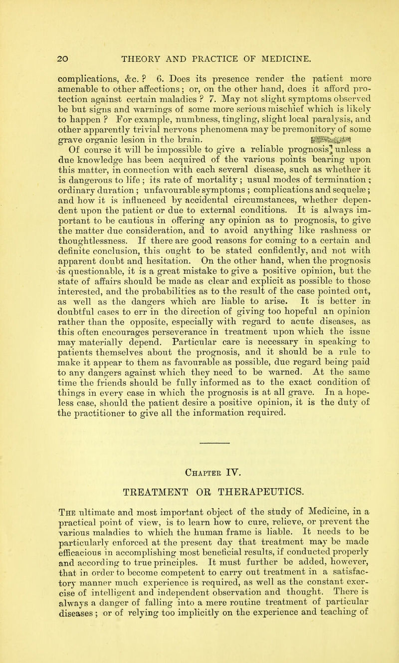 complications, &c. ? 6. Does its presence render tlie patient more amenable to other affections; or, on the other hand, does it afford pro- tection against certain maladies ? 7. May not slight symptoms observed be bnt signs and warnings of some more serious mischief which is likely to happen ? For example, nnmbness, tingling, slight local paralysis, and other apparently trivial nervous phenomena may be premonitory of some grave organic lesion in the brain. Of course it will be impossible to give a reliable prognosis^ unless a due knowledge has been acquired of the various points bearing upon this matter, in connection with each several disease, such as whether it is dangerous to life ; its rate of mortality; usual modes of termination ; ordinary duration; unfavourable symptoms ; complications and sequelae; and how it is influenced by accidental circumstances, whether depen- dent upon the patient or due to external conditions. It is always im- portant to be cautious in offering any opinion as to prognosis, to give the matter due consideration, and to avoid anything like rashness or thoughtlessness. If there are good reasons for coming to a certain and definite conclusion, this ought to be stated confidently, and not with apparent doubt and hesitation. On the other hand, when the prognosis is questionable, it is a great mistake to give a positive opinion, but th& state of affairs should be made as clear and explicit as possible to those- interested, and the probabilities as to the result of the case pointed out, as well as the dangers which are liable to arise. It is better in doubtful cases to err in the direction of giving too hopeful an opinion rather than the opposite, especially with regard to acute diseases, as this often encourages perseverance in treatment upon which the issue may materially depend. Particular care is necessary in speaking to patients themselves about the prognosis, and it should be a rule to make it appear to them as favourable as possible, due regard being paid to any dangers against which they need to be w^arned. At the same time the friends should be fully informed as to the exact condition of things in every case in which the prognosis is at all grave. In a hope- less case, should the patient desire a positive opinion, it is the duty of the practitioner to give all the information required. Chapter IV. TREATMENT OR THERAPEUTICS. The ultimate and most important object of the study of Medicine, in a practical point of view, is to learn how to cure, relieve, or prevent the various maladies to which the human frame is liable. It needs to be particularly enforced at the present day that treatment may be made efficacious in accomplishing most beneficial results, if conducted properly and according to true principles. It must further be added, however, that in order to become competent to carry out treatment in a satisfac- tory manner much experience is required, as well as the constant exer- cise of intelligent and independent observation and thought. There is always a danger of falling into a mere routine treatment of particular diseases ; or of relying too implicitly on the experience and teaching of