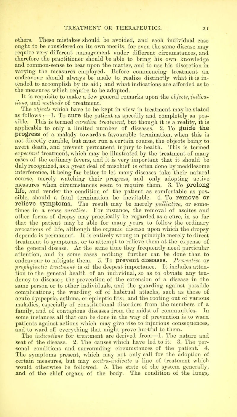 otliers. These mistakes slionld be avoided, and each individual case ought to be considered on its own merits, for even the same disease may require very different management under different circumstances, and therefore the practitioner should be able to bring his own knowledge and common-sense to bear upon the matter, and to use his discretion in varying the measures employed. Before commencing treatment an endeavour should always be made to realize distinctly what it is in- tended to accomplish by its aid; and what indications are afforded as to the measures which require to be adopted. It is requisite to make a few general remarks upon the objects, indica- tions, and methods of treatment. The objects which have to be kept in view in treatment maybe stated as follows :—1. To cure the patient as speedily and completely as pos- sible. This is termed curative treatment, but though it is a reality, it is applicable to only a limited number of diseases. 2. To guide the progress of a malady towards a favourable termination, when this is not directly curable, but must run a certain course, the objects being to avert death, and prevent permanent injury to health. This is termed expectant treatment, which may be illustrated by the treatment of many cases of the ordinary fevers, and it is very important that it should be duly recognized, as a great deal of mischief is often done by meddlesome interference, it being far better to let many diseases take their natural course, merely watching their progress, and only adopting active measures when circumstances seem to require them. 3. To prolong life, and render the condition of the patient as comfortable as pos- sible, should a fatal termination be inevitable. 4. To remove or relieve symptoms. The result may be merely palliative, or some- times in a sense curative. For instance, the removal of ascites and other forms of dropsy may ^practically be regarded as a cure, in so far that the patient may be able for many years to follow the ordinary avocations of life, although the organic disease upon which the dropsy depends is permanent. It is entirely wrong in principle merely to direct treatment to symptoms, or to attempt to relieve them at the expense of the general disease. At the same time they frequently need particular attention, and in some cases nothing further can be done than to endeavour to mitigate them. 5. To prevent diseases. Preventive or 'prophylactic treatment is of the deepest importance. It includes atten- tion to the general health of an individual, so as to obviate any ten- dency to disease ; the prevention of the extension of a disease in the same person or to other individuals, and the guarding against possible complications; the warding olf of habitual attacks, such as those of acute dyspepsia, asthma, or epileptic fits ;, and the rooting out of various maladies, especially of constitutional disorders from the members of a family, and of contagious diseases from the midst of communities. In some instances all that can be done in the way of prevention is to warn patients against actions which may give rise to injurious consequences, and to ward off everything that might prove hurtful to them. The uidications for treatment are derived from—I. The nature and seat of the disease. 2. The causes which have led to it. 3. The per- sonal conditions and surrounding circumstances of the patient. 4. The symptoms present, which may not only call for the adoption of certain measures, but may contra-indicate a line of treatment which would otherwise be followed. 5. The state of the system generally, and of the chief organs of the body. The condition of the lungs,