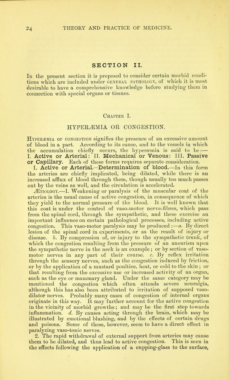 SECTION 11. In tlie present section it is proposed to consider certain morbid condi- tions which are included under general pathology, of which it is most desirable to have a comprehensive knowledge before studying them in connection with special organs or tissues. Chaptee I. HYPEREMIA OR CONGESTION. Hyperemia or congestion signifies the presence of an excessive amount of blood in a part. According to its cause, and to the vessels in which the accumulation chiefly occurs, the hypersemia is said to be:— I. Active or Arterial: II. Mechanical or Venous: III. Passive or Capillary. Each of these forms requires separate consideration. 1. Active or Arterial.—Determination of blood.—In this form the arteries are chiefly implicated, being dilated, while there is an increased afflux of blood through them, though usually too much passes out by the veins as well, and the circulation is accelerated. Etiology.—I. Weakening or paralysis of the muscular coat of the arteries is the usual cause of active congestion, in consequence of which they yield to the normal pressure of the blood. It is well known that this coat is under the control of vaso-motor nerve-fibres, which pass from the spinal cord, through the sympathetic, and these exercise an important influence on certain pathological processes, including active congestion. This vaso-motor paralysis may be produced :—a. By direct lesion of the spinal cord in experiments, or as the result of injury or disease, h. By compression of, or injury to the sympathetic trunk, of which the congestion resulting from the pressure of an aneurism upon the sympathetic nerve in the neck is an example ; or by section of vaso- motor nerves in any part of their course, c. By reflex irritation through the sensory nerves, such as the congestion induced by friction, or by the application of a mustard poultice, heat, or cold to the skin ; or that resulting from the excessive use or increased activity of an organ, such as the eye or mammary gland. Under the same category may be mentioned the congestion which often attends severe neuralgia, although this has also been attributed to irritation of supposed vaso- dilator nerves. Probably many cases of congestion of internal organs originate in this way. It may further account for the active congestion in the vicinity of morbid growths; and may be the first step towards inflammation, d. By causes acting through the brain, which may be illustrated by emotional blushing, and by the effects of certain drugs and poisons. Some of these, however, seem to have a direct effect in paralyzing vaso-tonic nerves. 2. The rapid withdrawal of external support from arteries may cause them to be dilated), and thus lead to active congestion. This is seen in the effects following the application of a cupping-glass to the surface,