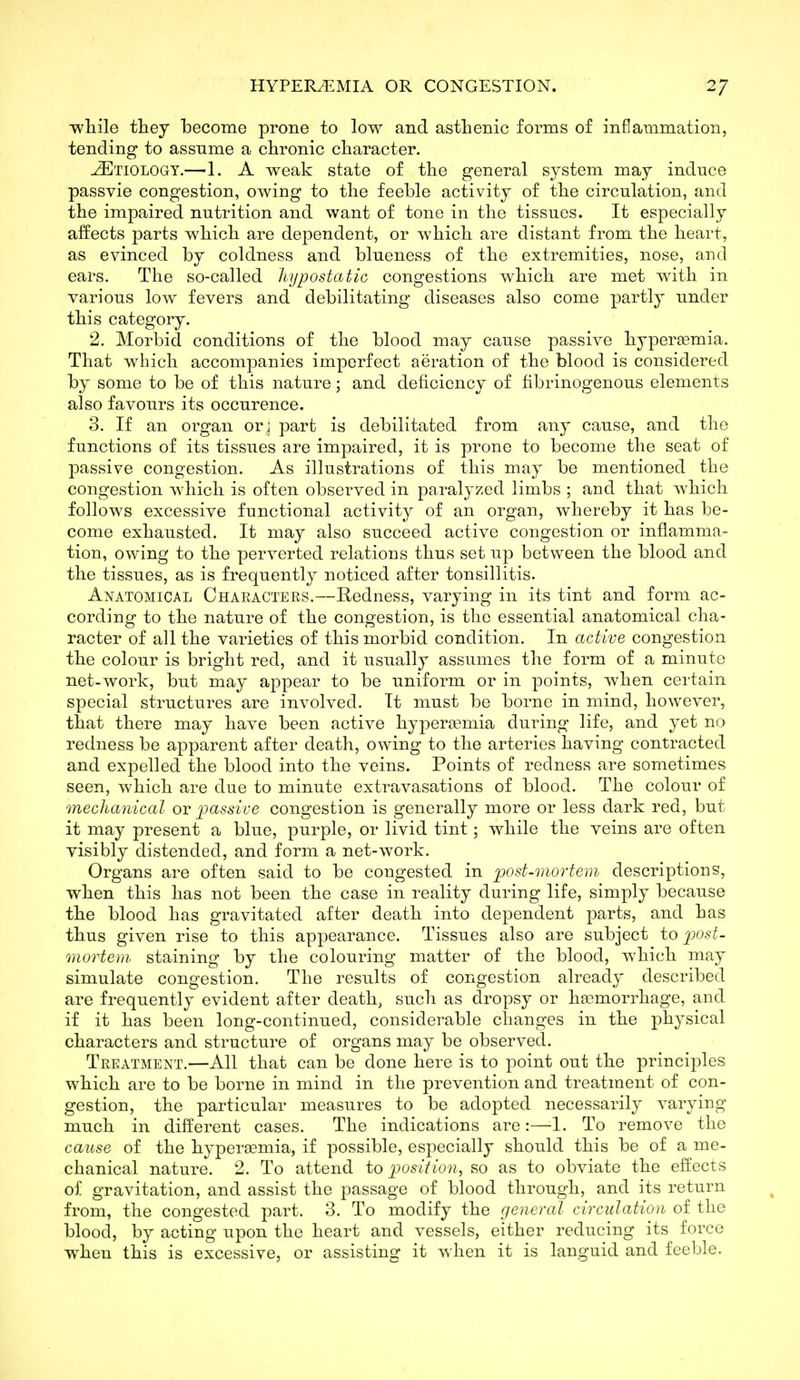 ■while they become prone to low and asthenic forms of inflammation, tending to assume a chronic character. JEtiologt.—1. A weak state of the general system may induce passvie congestion, owing to the feeble activity of the circulation, and the impaired nutrition and want of tone in the tissues. It especially affects parts which are dependent, or which are distant from the heart, as evinced by coldness and blueness of the extremities, nose, and ears. The so-called hypostatic congestions which are met with in various low fevers and debilitating diseases also come partly under this category. 2. Morbid conditions of the blood may cause passive hypereemia. That which accompanies imperfect aeration of the blood is considered by some to be of this nature; and deficiency of fibrinogenous elements also favours its occurence. 3. If an organ or; part is debilitated from any cause, and the functions of its tissues are impaired, it is prone to become the seat of passive congestion. As illustrations of this may be mentioned the congestion which is often observed in paralyzed limbs ; and that which follows excessive functional activity of an organ, whereby it has be- come exhausted. It may also succeed active congestion or inflamma- tion, owing to the perverted relations thus set up between the blood and the tissues, as is frequently noticed after tonsillitis. Anatomical Characters.—Hedness, varying in its tint and form ac- cording to the nature of the congestion, is the essential anatomical cha- racter of all the varieties of this morbid condition. In active congestion the colour is bright red, and it usually assumes the form of a minute net-work, but may appear to be uniform or in points, when certain special structures are involved. It must be borne in mind, however, that there may have been active hyperemia during life, and yet no redness be apparent after death, owing to the arteries having contracted and expelled the blood into the veins. Points of redness are sometimes seen, which are due to minute extravasations of blood. The colour of mechanical ov ijassive congestion is generally more or less dark red, but it may present a blue, purple, or livid tint; while the veins are often visibly distended, and form a net-work. Organs are often said to be congested in post-mortem descriptions, when this has not been the case in reality during life, simply because the blood has gravitated after death into dependent parts, and has thus given rise to this appearance. Tissues also are subject to post- mortem staining by the colouring matter of the blood, which may simulate congestion. The results of congestion already described are frequently evident after death, such as dropsy or haemorrhage, and if it has been long-continued, considerable changes in the j^hysical characters and structure of organs may be observed. Treatment.—All that can be done here is to point out the principles which are to be borne in mind in the prevention and treatment of con- gestion, the particular measures to be adopted necessarily varying much in different cases. The indications are:—1. To remove the cause of the hyperaemia, if possible, especially should this be of a me- chanical nature. 2. To attend to position, so as to obviate the effects of gravitation, and assist the passage of blood through, and its return from, the congested part. 3. To modify the general circulation of the blood, by acting upon the heart and vessels, either reducing its force when this is excessive, or assisting it when it is languid and feeble.