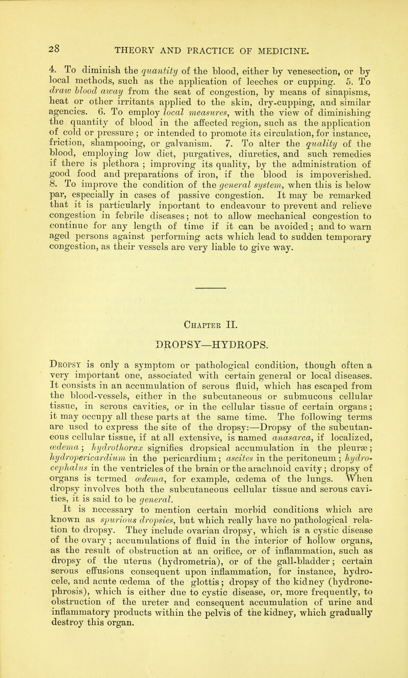 4. To diminisli the quantity of the blood, either by venesection, or by local methods, such as the application of leeches or cupping. 5. To draiv hlood aivay from the seat of congestion, by means of sinapisms, heat or other irritants applied to the skin, dry-cupping, and similar agencies. 6. To employ local measures, with the view of diminishing the quantity of blood in the affected region, such as the application of cold or pressure ; or intended to promote its circulation, for instance, friction, shampooing, or galvanism. 7. To alter the quality of the blood, employing low diet, purgatives, diuretics, and such remedies if there is plethora ; improving its quality, by the administration of good food and preparations of iron, if the blood is impoverished. 8. To improve the condition of the general system., when this is below par, especially in cases of passive congestion. It may be remarked that it is particularly inportant to endeavour to prevent and relieve congestion in febrile diseases; not to allow mechanical congestion to continue for any length of time if it can be avoided; and to warn aged persons against performing acts which lead to sudden temporary congestion, as their vessels are very liable to give way. Chapter 11. DROPSY—HYDEOPS. Deopst is only a symptom or pathological condition, though often a very important one, associated with certain general or local diseases. It consists in an accumulation of serous fluid, which has escaped from the blood-vessels, either in the subcutaneous or submucous cellular tissue, in serous cavities, or in the cellular tissue of certain organs ; it may occupy all these parts at the same time. The following terms are used to express the site of the dropsy:—Dropsy of the subcutan- eous cellular tissue, if at all extensive, is named anasarca, if localized, oedema; liydrotliorax signifies dropsical accumulation in the pleurae; liydropericardium in the pericardium ; ascites in the peritoneum ; hydro- ce]3]ialus in the ventricles of the brain or the arachnoid cavity; dropsy of organs is termed oederna, for example, oedema of the lungs. When dropsy involves both the subcutaneous cellular tissue and serous cavi- ties, it is said to be general. It is necessary to mention certain morbid conditions which are known as s]Jurious dropsies, but which really have no pathological rela- tion to dropsy. They include ovarian dropsy, which is a cystic disease of the ovary ; accumulations of fluid in the interior of hollow organs, as the result of obstruction at an orifice, or of inflammation, such as dropsy of the uterus (hydrometria), or of the gall-bladder; certain serous effusions consequent upon inflammation, for instance, hydro- cele, and acute oedema of the glottis; dropsy of the kidney (hydrone- phrosis), which is either due to cystic disease, or, more frequently, to obstruction of the ureter and consequent accumulation of urine and inflammatory products within the pelvis of the kidney, which gradually destroy this organ.