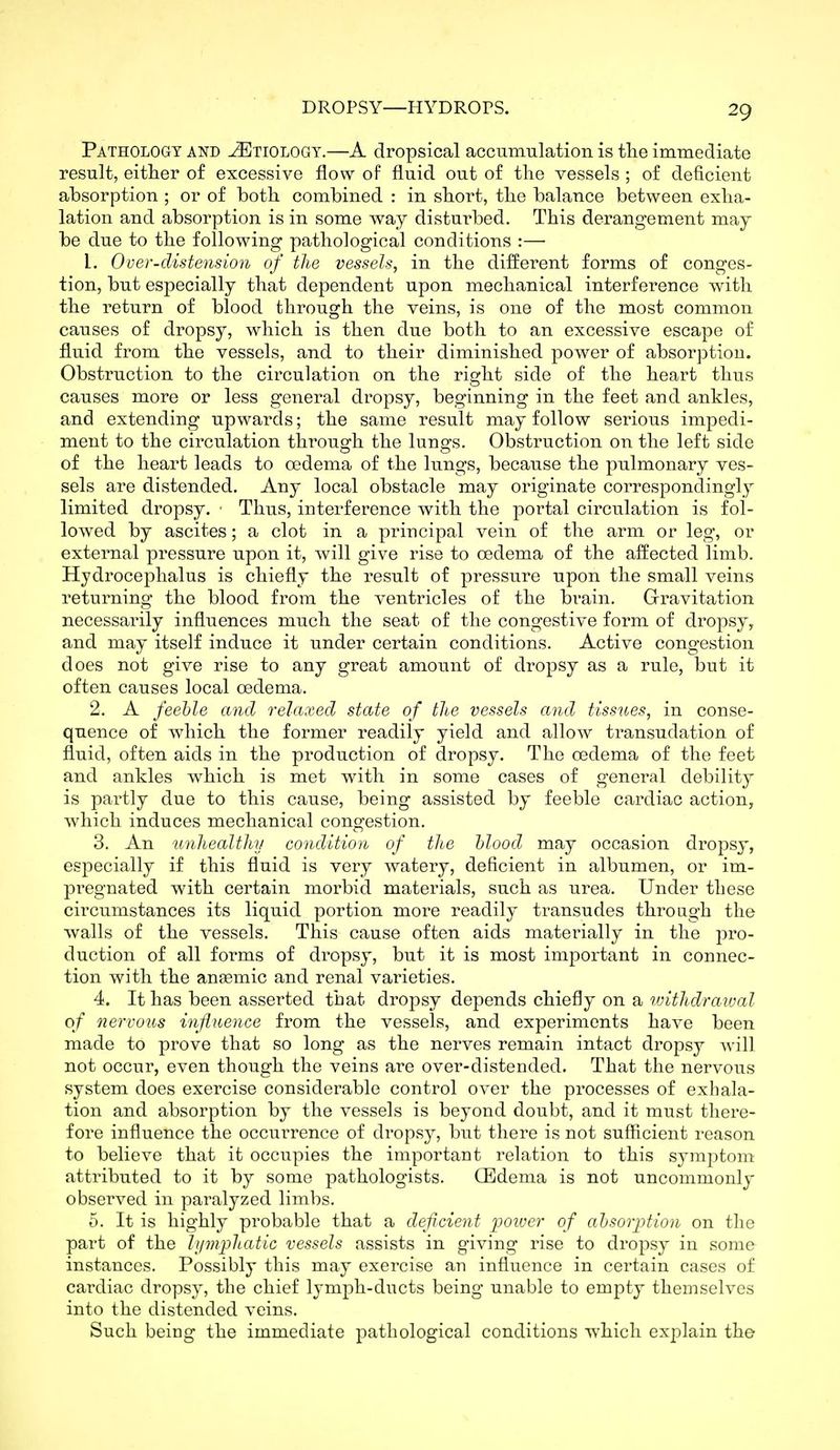 Pathology and .Etiology.—A dropsical accumulation is tlie immediate result, either of excessive flow of fluid out of the vessels ; of deficient absorption ; or of both combined : in short, the balance between exha- lation and absorption is in some way disturbed. This derangement may be due to the following pathological conditions :— 1. Over-distension of the vessels, in the different forms of conges- tion, but especially that dependent upon mechanical interference with the return of blood through the veins, is one of the most common causes of dropsy, which is then due both to an excessive escape of fluid from the vessels, and to their diminished power of absorption. Obstruction to the circulation on the right side of the heart thus causes more or less general dropsy, beginning in the feet and ankles, and extending upwards; the same result may follow serious impedi- ment to the circulation through the lungs. Obstruction on the left side of the heart leads to oedema of the lungs, because the pulmonary ves- sels are distended. Any local obstacle may originate correspondingly limited dropsy. ■ Thus, interference with the portal circulation is fol- lowed by ascites; a clot in a principal vein of the arm or leg, or external pressure upon it, will give rise to oedema of the affected limb. Hydrocephalus is chiefly the result of pressure upon the small veins returning the blood from the ventricles of the brain. Grravitation necessarily influences much the seat of the congestive form of dropsy, and may itself induce it under certain conditions. Active congestion does not give rise to any great amount of dropsy as a rule, but it often causes local oedema. 2. A feeble and relaxed state of the vessels and tissues, in conse- quence of which the former readily yield and allow transudation of fluid, often aids in the production of dropsy. The oedema of the feet and ankles which is met with in some cases of general debility is partly due to this cause, being assisted by feeble cardiac action, which induces mechanical congestion. 3. An unhealthy condition of the blood may occasion dropsy, especially if this fluid is very watery, deficient in albumen, or im- pregnated with certain morbid materials, such as urea. Under these circumstances its liquid portion more readily transudes through the walls of the vessels. This cause often aids materially in the pro- duction of all forms of dropsy, but it is most important in connec- tion with the anaemic and renal varieties. 4. It has been asserted that dropsy depends chiefly on a ivithdraival of nervous influence from the vessels, and experiments have been made to prove that so long as the nerves remain intact dropsy will not occur, even though the veins are over-distended. That the nervous system does exercise considerable control over the processes of exhala- tion and absorption by the vessels is beyond doubt, and it must there- fore influence the occurrence of dropsy, but there is not sufficient reason to believe that it occupies the important relation to this symptom attributed to it by some pathologists. CEdema is not uncommonly observed in paralyzed limbs. 5. It is highly probable that a deficient jjoiuer of absorption on the part of the hjmpliatic vessels assists in giving rise to dropsy in some instances. Possibly this may exercise an influence in certain cases of cardiac dropsy, the chief lymph-ducts being unable to empty themselves into the distended veins. Such being the immediate pathological conditions which explain the