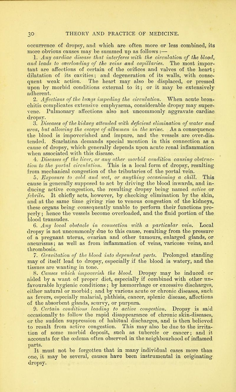 occurrence of dropsy, and wliicli are often more or less combined, its more obvious causes may be summed up as follows :— 1. Any cardiac disease that interferes with the circulation of the hlood, and leads to overloading of the veins and capillaries. The most impor- tant are affections of certain of the orifices and valves of the heart; dilatation of its cavities; and degeneration of its walls, with conse- quent weak action. The heart may also be displaced, or pressed upon by morbid conditions external to it; or it may be extensively adherent. 2. Affections of the lungs impeding the circulation. When acute bron- chitis complicates extensive emphysema, considerable dropsy may super- vene. Pulmonary affections also not uncommonly aggravate cardiac dropsy. 3. Diseases of the kidney attended with deficient elimination of tuater and ■urea, hut alloiving the escape of albumen in the urine. As a consequence the blood is impoverished and impure, and the vessels are over-dis- tended. Scarlatina demands special mention in this connection as a cause of dropsy, which generally depends upon acute renal inflammation when associated with this disease. 4. Diseases of the liver, or any other morhid condition causing ohsiruc- tion to the portal circulatio7i. This is a local form of dropsy, resulting from mechanical congestion of the tributaries of the portal vein. 5. Uxp>osure to cold and ivet, or anything occasioning a chill. This cause is generally supposed to act by driving the blood inwards, and in- ducing active congestion, the resulting dropsy being named active or febrile. It chiefly acts, however, by checking elimination by the skin, and at the same time giving rise to venous congestion of the kidneys, these organs being consequently unable to perform their functions pro- perly ; hence the vessels become overloaded, and the fluid portion of the blood transudes. 6. A7iy local obstacle in connection with a farticular vein. Local dropsy is not uncommonly due to this cause, resulting from the pressure of a pregnant uterus, ovarian and other tumours, enlarged glands, or aneurisms; as well as from inflammation of veins, varicose veins, and thrombosis. 7. Gravitation of the blood into dependent parts. Prolonged standing may of itself lead to dropsy, esj)ecially if the blood is watery, and the tissues are wanting in tone. 8. Causes ivhich impoverish the blood. Dropsy may be induced or aided by a want of proper diet, especially if combined with other un- favourable hygienic conditions ; by haemorrhage or excessive discharges, either natural or morbid; and by various acute or chronic diseases, such as fevers, especially malarial, phthisis, cancer, splenic disease, affections of the absorbent glands, scurvy, or purpura. 9. Certain conditions leading to active congestion. Dropsy is said occasionally to follow the rapid disappearance of chronic skin-diseases, or the sudden suppression of habitual discharges, and is then believed to result from active congestion. This may also be due to the irrita- tion of some morbid deposit, such as tubercle or cancer; and it accounts for the oedema often observed in the neighbourhood of inflamed parts. It must not be forgotten that in many individual cases more than one, it may be several, causes have been instrumental in originating dropsy.