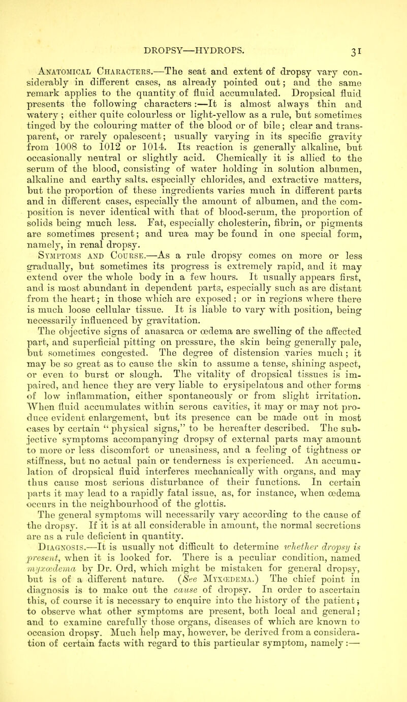 Anatomical Characters.—The seat and extent of dropsy vary con- siderably in different cases, as already pointed out; and the same remark applies to the quantity of fluid accumulated. Dropsical fluid presents the following characters :—It is almost always thin and watery ; either quite colourless or light-yellow as a rule, but sometimes tinged by the colouring matter of the blood or of bile; clear and trans- parent, or rarely opalescent; usually varying in its specific gravity from 1008 to 1012 or 1014. Its reaction is generally alkaline, but occasionally neutral or slightly acid. Chemically it is allied to the serum of the blood, consisting of water holding in solution albumen, alkaline and earthy salts, especially chlorides, and extractive matters, but the proportion of these ingredients varies much in different parts and in different cases, especially the amount of albumen, and the com- position is never identical with that of blood-serum, the proportion of solids being much less. Fat, especially cholesterin, fibrin, or pigments are sometimes present; and urea may be found in one special form, namely, in renal dropsy. Symptoms and Course.—As a rule dropsy comes on more or less gradually, but sometimes its progress is extremely rapid, and it may extend over the whole body in a few hours. It usually appears first, and is most abundant in dependent parts, especially such as are distant from the heart; in those which are exposed ; or in regions where there is much loose cellular tissue. It is liable to vary with position, being necessarily influenced by gravitation. The objective signs of anasarca or oedema are swelling of the affected part, and superficial pitting on pressure, the skin being generally pale, but sometimes congested. The degree of distension varies much ; it may be so great as to cause tbe skin to assume a tense, shining aspect, or even to burst or slough. The vitality of dropsical tissues is im- paired, and hence they are very liable to erysipelatous and other forms of low inflammation, either spontaneously or from slight irritation. When fluid accumulates within serous cavities, it may or may not pro- duce evident enlargement, but its presence can be made out in most cases by certain  physical signs, to be hereafter described. The sub- jective symptoms accompanying dropsy of external parts may amount to more or less discomfort or uneasiness, and a feeling of tightness or stiffness, but no actual pain or tenderness is experienced. An accumu- lation of dropsical fluid interferes mechanically with organs, and may thus cause most serious disturbance of their functions. In certain parts it may lead to a rapidly fatal issue, as, for instance, when oedema occurs in the neighbourhood of the glottis. The general symptoms will necessarily vary according to the cause of the dropsy. If it is at all considerable in amount, the normal secretions are as a rule deficient in quantity. Diagnosis.—It is usually not difficult to determine whetJier droiosy is jyresent, when it is looked for. There is a peculiar condition, named nvjxcedema by Dr. Ord, which might be mistaken for general dropsy, but is of a different nature. (See Myxedema.) The chief point in diagnosis is to make out the cause of dropsy. In order to ascertain this, of course it is necessary to enquire into the history of the patient; to observe what other symptoms are present, both local and general; and to examine carefully those organs, diseases of which are known to occasion dropsy. Much help may, however, be derived from a considera- tion of certain facts with regard to this particular symptom, namely:—