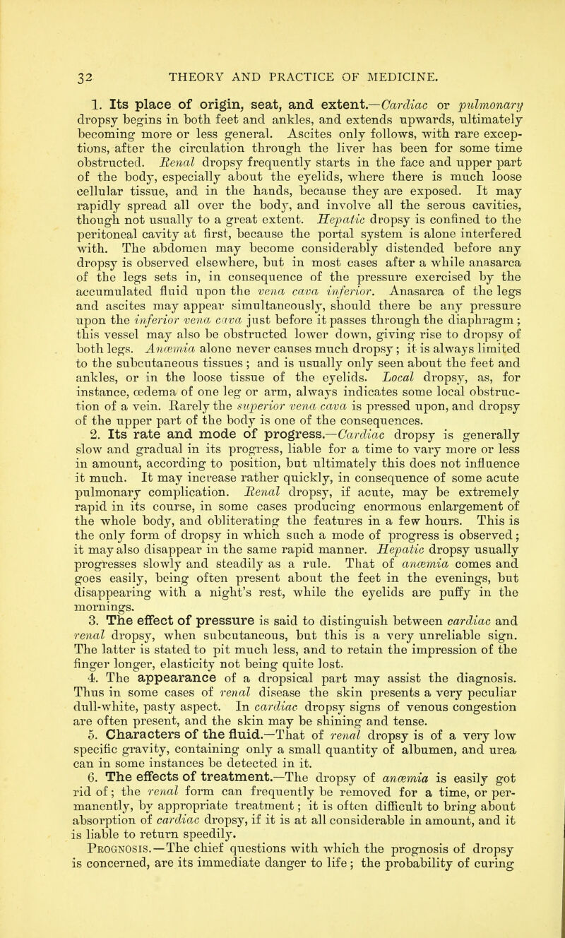 1. Its place of origin^ seat, and extent—Cardiac or pulmonary dropsy begins in botli feet and ankles, and extends upwards, ultimately becoming more or less general. Ascites only follows, witb rare excep- tions, after the circulation through the liver has been for some time obstructed. Benal dropsy frequently starts in the face and upper part of the body, especially about the eyelids, where there is much loose cellular tissue, and in the hands, because they are exposed. It may rapidly spread all over the body, and involve all the serous cavitieSy though not usually to a great extent. Hepatic dropsy is confined to the peritoneal cavity at first, because the portal system is alone interfered with. The abdomen may become considerably distended before any dropsy is observed elsewhere, but in most cases after a while anasarca of the legs sets in, in consequence of the pressure exercised by the accumulated fluid upon the vena cava inferior. Anasarca of the legs and ascites may appear simultaneously, should there be any pressure upon the inferior vena cava just before it passes through the diaphragm ; this vessel may also be obstructed lower down, giving rise to dropsy of both legs. Ancemia alone never causes much dropsy; it is always limited to the subcutaneous tissues ; and is usually only seen about the feet and ankles, or in the loose tissue of the eyelids. Local dropsy, as, for instance, oedema of one leg or arm, always indicates some local obstruc- tion of a vein. Rarely the superior vena cava is pressed upon, and dropsy of the upper part of the body is one of the consequences. 2. Its rate and mode of progress.—(7arc^mc dropsy is generally slow and gradual in its progress, liable for a time to vary more or less in amount, according to position, but ultimately this does not influence it much. It may increase rather quickly, in consequence of some acute pulmonary complication. Renal dropsy, if acute, may be extremely rapid in its course, in some cases producing enormous enlargement of the whole body, and obliterating the features in a few hours. This is the only form of dropsy in which such a mode of progress is observed; it may also disappear in the same rapid manner. Hepatic dropsy usually progresses slowly and steadily as a rule. That of ancemia comes and goes easily, being often present about the feet in the evenings, but disappearing with a night's rest, while the eyelids are puffy in the mornings. 3. The effect of pressure is said to distinguish between cardiac and renal dropsy, when subcutaneous, but this is a very unreliable sign. The latter is stated to pit much less, and to retain the impression of the finger longer, elasticity not being quite lost. 4. The appearance of a dropsical part may assist the diagnosis. Thus in some cases of renal disease the skin presents a very peculiar dull-white, pasty aspect. In cardiac dropsy signs of venous congestion are often present, and the skin may be shining and tense. 5. Characters of the fluid.—That of re^ial dropsy is of a very low specific gravity, containing only a small quantity of albumen, and urea can in some instances be detected in it. 6. The effects of treatment.—The dropsy of ancemia is easily got rid of; the renal form can frequently be removed for a time, or per- manently, by appropriate treatment; it is often difficult to bring about absorption of cardiac dropsy, if it is at all considerable in amount, and it is liable to return speedily. Peognosis. — The chief questions with which the prognosis of dropsy is concerned, are its immediate danger to life; the probability of curing