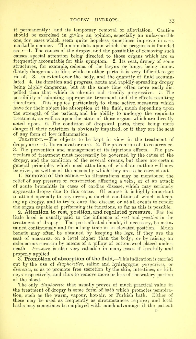 it permanently; and its temporary removal or alleviation. Caution should be exercised in giving an opinion, especially an unfavourable OTie, for cases vv^hich seem quite hopeless sometimes improve in a re- markable manner. The main data upon which the prognosis is founded are :—■!. The causes of the dropsy, and the possibility of removing such causes, special attention being directed to those organs which are so frequently accountable for this symptom. 2. Its seat, dropsy of some structures, for example, oedema of the larynx or lungs, being imme- diately dangerous to life; while in other parts it is very difl&cult to get rid of. 3. Its extent over the body, and the quantity of fluid accumu- lated. 4. Its duration and progress, acute and rapidly-spreading dropsy being highly dangerous, but at the same time often more easily dis- pelled than that which is chronic and steadily progressive. 6. The possibility of adopting appropriate treatment, and the effects resulting therefrom. This applies particularl}' to those active measures which have for their object the absorption of the fluid, much depending upon the strength of the patient, and his ability to undergo the requisite treatment, as well as upon the state of tbose organs which are directly acted upon. 6. The condition of dropsical parts, there being more danger if their nutrition is obviously impaired, or if they are the seat of any form of low inflammation. Treatment.—The objects to be kept in view in the treatment of dropsy are :—1. Its removal or cure. 2. The prevention of its recurrence. 8. The prevention and management of its injurious effects. The par- ticulars of treatment must necessarily be governed by the cause of the dropsy, and the condition of the several organs, but there are certain general principles wbicb need attention, of which an outline will now be given, as well as of the means by which they are to be carried out. 1. Removal of the cause.—As illustrations may be mentioned the relief of any pressure or constriction affecting a vein; or of an attack of acute bronchitis in cases of cardiac disease, which may seriously aggravate dropsy due to this cause. Of course it is highly important to attend specially to any organ, a morbid condition of which is keep- ing up dropsy, and to try to cure the disease, or at all events to render the organ capable of performing its functions, so far as this is possible. 2. Attention to rest, position, and regulated pressure.—Far too little heed is usually paid to the influence of rest and positioro in the treatment of dropsy. The part affected should, if necessary, be main- tained continuously and for a long time in an elevated position. Much benefit may often be obtained by keeping the legs, if they are the seat of anasarca, on a level higher than the body; or by raising an cedematous scrotum by means of a pillow of cotton-wool placed under- neath. Pressure is also very valuable in many cases, if carefully and properly applied. 3. Promotion of absorption of the fluid.—This indication is carried out by the use of diajphoreticSf saline and hydragogue j;/tr^afu'e.'?, or diuretics, so as to promote free secretion by the skin, intestines, or kid- neys respectively, and thus to remove more or less of the watery portion of the blood. The only diaplwretic that usually proves of much practical value in tbe treatment of dropsy is some form of bath which promotes perspira- tion, such as the warm, vapour, hot-air, or Turkish bath. Either of these may be used as frequently as circumstances require ; and local baths may sometimes be employed with much advantage if the patient