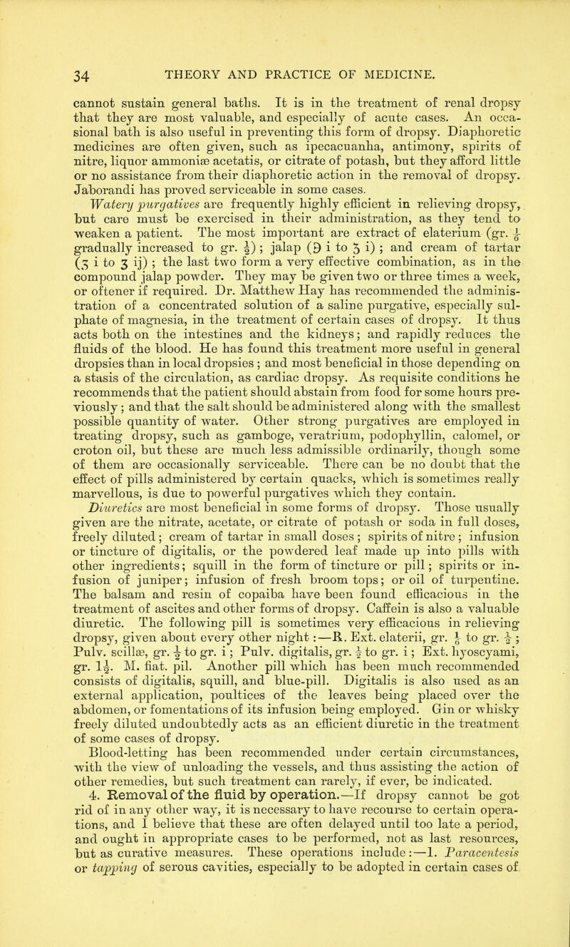 cannot sustain general batlis. It is in the treatment of renal dropsy tliat they are most valuable, and especially of acute cases. An occa- sional bath is also useful in preventing this form of dropsy. Diaphoretic medicines are often given, such as ipecacuanha, antimony, spirits of nitre, liquor ammoniae acetatis, or citrate of potash, but they afford little or no assistance from their diaphoretic action in the removal of dropsy. Jaborandi has proved serviceable in some cases. Watery ]jurgatives are frequently highly efficient in relieving dropsy, but care must be exercised in their administration, as they tend to weaken a patient. The most important are extract of elaterium (gr. ^ gradually increased to gr. |) ; jalap (9 i to 5 i) ; and cream of tartar (5 i to 3 ij) ; the last two form a very effective combination, as in tho compound jalap powder. They may be given two or three times a weeky or oftener if required. Dr. Matthew Hay has recommended the adminis- tration of a concentrated solution of a saline purgative, especially sul- phate of magnesia, in the treatment of certain cases of dropsy. It thus acts both on the intestines and the kidneys; and rapidly reduces the fluids of the blood. He has found this treatment more useful in general dropsies than in local dropsies ; and most beneficial in those depending on a stasis of the circulation, as cardiac dropsy. As requisite conditions he recommends that the patient should abstain from food for some hours pre- viously ; and that the salt should be administered along with the smallest possible quantity of water. Other strong purgatives are employed in treating dropsy, such as gamboge, veratrium, podophyllin, calomel, or croton oil, but these are much less admissible ordinarily, though some of them are occasionally serviceable. There can be no doubt that the effect of pills administered by certain quacks, which is sometimes really marvellous, is due to powerful purgatives Avhich they contain. Diuretics are most beneficial in some forms of dropsy. Those usually given are the nitrate, acetate, or citrate of potash or soda in full doses, freely diluted ; cream of tartar in small doses ; spirits of nitre ; infusion or tincture of digitalis, or the powdered leaf made up into pills with other ingredients; squill in the form of tincture or pill; spirits or in- fusion of juniper; infusion of fresh broom tops; or oil of turpentine. The balsam and resin of copaiba have been found efficacious in the treatment of ascites and other forms of dropsy. Caffein is also a valuable diuretic. The following pill is sometimes very efficacious in relieving dropsy, given about every other night:—R. Ext. elaterii, gr. J- to gr. ^ ; Pulv. scillj®, gr. -J to gr. i ; Pulv. digitalis, gr. ^ to gr. i ; Ext. hyoscyami, gr. IJ. M. fiat. pil. Another pill which has been much recommended consists of digitalis, squill, and blue-pill. Digitalis is also used as an external application, poultices of the leaves being placed over the abdomen, or fomentations of its infusion being employed. Gin or whisky freely diluted undoubtedly acts as an efficient diuretic in the treatment of some cases of dropsy. Blood-letting has been recommended under certain circumstances, with the view of unloading the vessels, and thus assisting the action of other remedies, but such treatment can rarely, if ever, be indicated. 4. Removal of the fluid by operation.—If dropsy cannot begot rid of in any other way, it is necessary to have recourse to certain opera- tions, and I believe that these are often delayed until too late a period, and ought in appropriate cases to be performed, not as last resources, but as curative measures. These operations include:—1. Faraceritesis or tapping of serous cavities, especially to be adopted in certain cases of