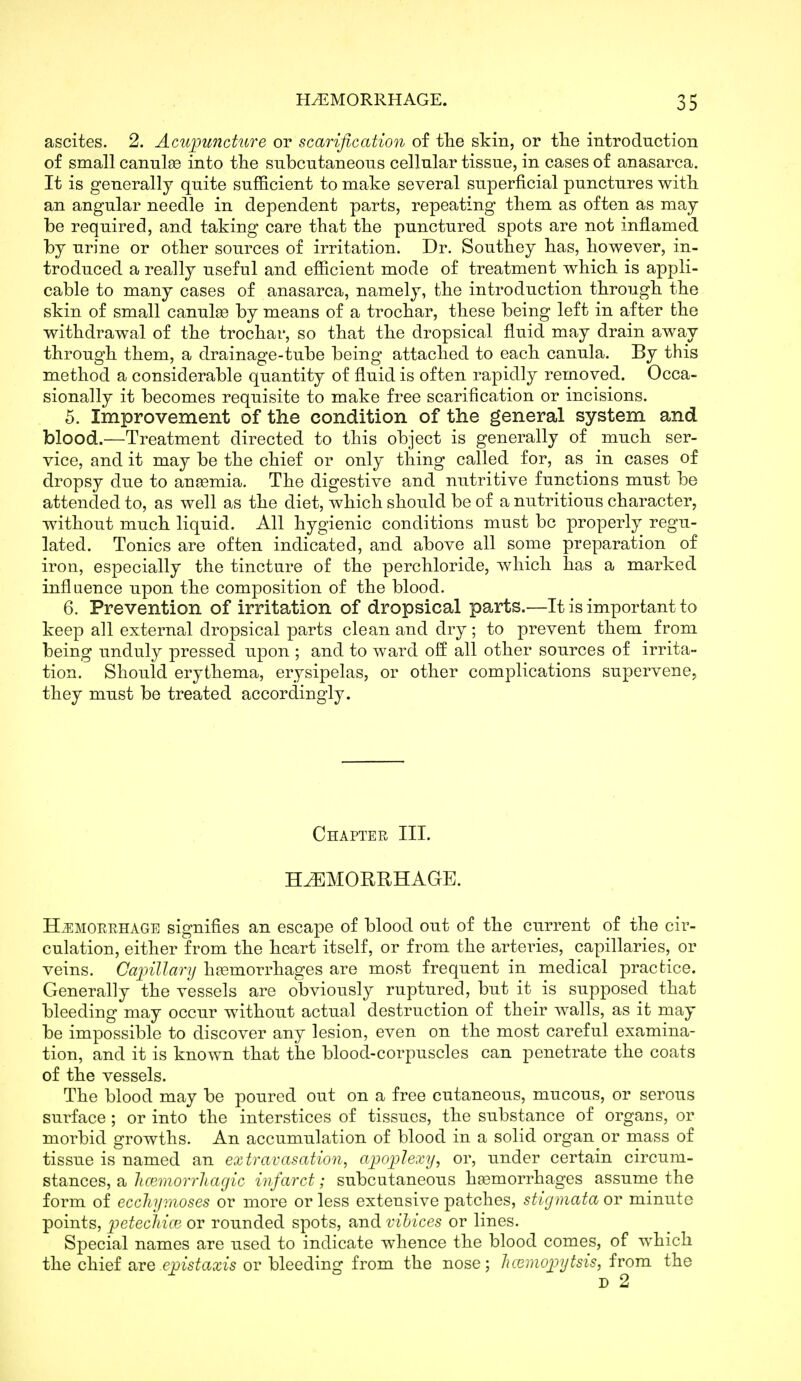 ascites. 2. Actqnmcture or scarification of the skin, or tlie introduction of small canul93 into the subcutaneous cellular tissue, in cases of anasarca. It is generally quite sufficient to make several superficial punctures with an angular needle in dependent parts, repeating them as often as may be required, and taking care that the punctured spots are not inflamed by urine or other sources of irritation. Dr. Southey has, however, in- troduced a really useful and efficient mode of treatment which is appli- cable to many cases of anasarca, namely, the introduction through the skin of small canulee by means of a trochar, these being left in after the withdrawal of the trochar, so that the dropsical fluid may drain away through them, a drainage-tube being attached to each canula. By this method a considerable quantity of fluid is often rapidly removed. Occa- sionally it becomes requisite to make free scarification or incisions. 5. Improvement of the condition of the general system and blood.—Treatment directed to this object is generally of much ser- vice, and it may be the chief or only thing called for, as in cases of dropsy due to ansemia. The digestive and nutritive functions must be attended to, as well as the diet, which should be of a nutritious character, without much liquid. All hygienic conditions must be properly regu- lated. Tonics are often indicated, and above all some preparation of iron, especially the tincture of the perchloride, which has a marked inflaence upon the composition of the blood. 6. Prevention of irritation of dropsical parts.—It is important to keep all external dropsical parts clean and dry; to prevent them from being unduly pressed upon ; and to ward off all other sources of irrita- tion. Should erythema, erysipelas, or other complications supervene, they must be treated accordingly. Chapter III. HEMORRHAGE. HiEMORRHAGE signifies an escape of blood out of the current of the cir- culation, either from the heart itself, or from the arteries, capillaries, or veins. Capillary hoBmorrhages are most frequent in medical practice. Generally the vessels are obviously ruptured, but it is supposed that bleeding may occur without actual destruction of their walls, as it may be impossible to discover any lesion, even on the most careful examina- tion, and it is known that the blood-corpuscles can penetrate the coats of the vessels. The blood may be poured out on a free cutaneous, mucous, or serous surface ; or into the interstices of tissues, the substance of organs, or morbid growths. An accumulation of blood in a solid organ or mass of tissue is named an extravasation^ apoplexy, or, under certain circum- stances, a hcemorrJiagic infarct; subcutaneous haemorrhages assume the form of ecchymoses or more or less extensive patches, stigmata or minute points, petecMcB or rounded spots, and vihices or lines. Special names are used to indicate whence the blood comes, of which the chief ix^vQ epistaxis or bleeding from the nose; Jicemopyfsis, from the D 2