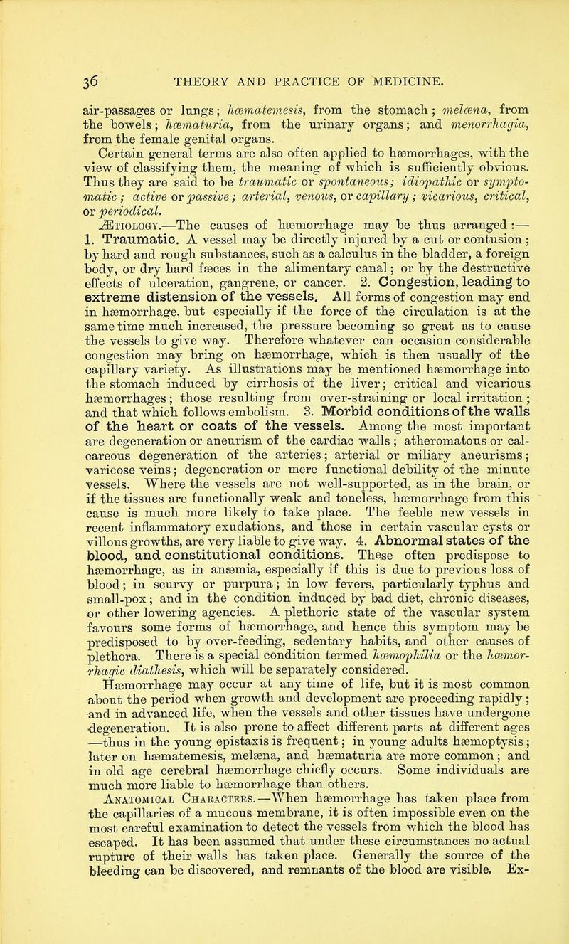 air-passages or lungs; licematemesis, from tlie stomacli; melcena, from tlie bowels; JiCBinaturia, from the urinary organs; and menorrhagia, from tlie female genital organs. Certain general terms are also often applied to hasmorrliages, with the view of classifying them, the meaning of which is sufficiently obvious. Thus they are said to be traumatic or spontaneous; idiopathic or sympto- matic ; active ov passive; arterial, venous, ov capillary; vicarious, critical, or periodical. .Etiology.—The causes of haBmorrhage may be thus arranged :— 1. Traumatic. A vessel may be directly injured by a cut or contusion ; by hard and rough substances, such as a calculus in the bladder, a foreign body, or dry hard fgeces in the alimentary canal; or by the destructive effects of ulceration, gangrene, or cancer. 2. Congestion, leading to extreme distension of the vessels. All forms of congestion may end in hosmorrhage, but especially if the force of the circulation is at the same time much increased, the pressure becoming so great as to cause the vessels to give way. Therefore whatever can. occasion considerable congestion may bring on haemorrhage, which is then usually of the capillary variety. As illustrations may be mentioned haemorrhage into the stomach induced by cirrhosis of the liver; critical and vicarious haemorrhages; those resulting from over-straining or local irritation ; and that which follows embolism. 3. Morbid conditions of the walls of the heart or coats of the vessels. Among the most important are degeneration or aneurism of the cardiac walls ; atheromatous or cal- careous degeneration of the arteries; arterial or miliary aneurisms; varicose veins; degeneration or mere functional debility of the minute vessels. Where the vessels are not well-supported, as in the brain, or if the tissues are functionally weak and toneless, haemorrhage from this cause is much more likely to take place. The feeble new vessels in recent inflammatory exudations, and those in certain vascular cysts or villous growths, are very liable to give way. 4. Abnormal states of the blood, and constitutional conditions. These often predispose to haemorrhage, as in anaemia, especially if this is due to previous loss of blood; in scurvy or purpura; in low fevers, particularly typhus and small-pox; and in the condition induced by bad diet, chronic diseases, or other lowering agencies. A plethoric state of the vascular system favours some forms of haemorrhage, and hence this symptom may be predisposed to by over-feeding, sedentary habits, and other causes of plethora. There is a special condition termed hcemopJiilia or the hcemor- rhagic diathesis, which will be separately considered. Haemorrhage may occur at any time of life, but it is most common about the period when growth and development are proceeding rapidly ; and in advanced life, when the vessels and other tissues have undergone •degeneration. It is also prone to affect different parts at different ages —thus in the young epistaxis is frequent; in young adults haemoptysis ; later on haematemesis, meleena, and haematuria are more common; and in old age cerebral haemorrhage chiefly occurs. Some individuals are much more liable to haemorrhage than others. Anatomical Characters.—When haemorrhage has taken place from the capillaries of a mucous membrane, it is often impossible even on the most careful examination to detect the vessels from which the blood has escaped. It has been assumed that under these circumstances no actual rupture of their walls has taken place. Generally the source of the bleeding can be discovered, and remnants of the blood are visible. Ex-