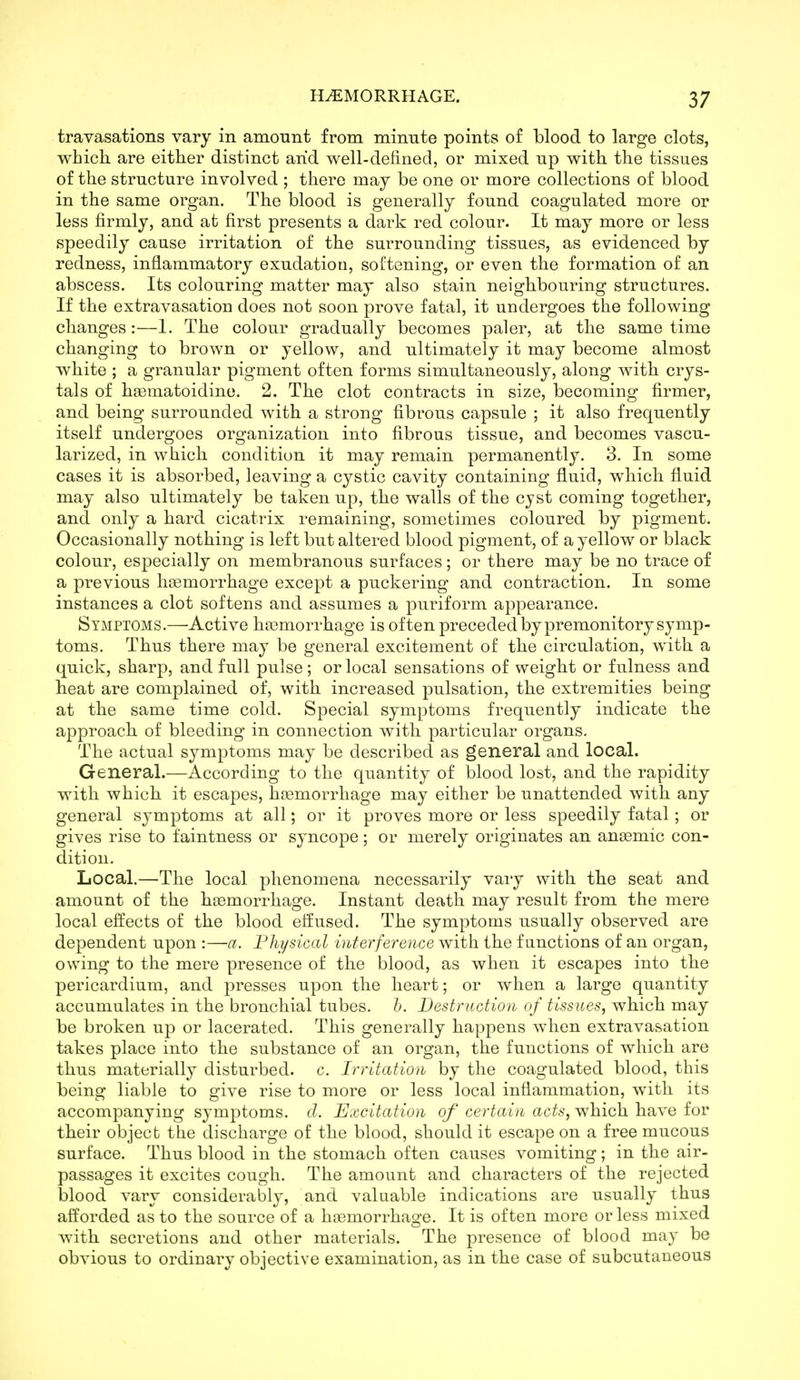 travasations vary in amount from minute points of blood to large clots, which are either distinct arid well-defined, or mixed up with the tissues of the structure involved ; there may be one or more collections of blood in the same organ. The blood is generally found coagulated more or less firmly, and at first presents a dark red colour. It may more or less speedily cause irritation of the surrounding tissues, as evidenced by redness, inflammatory exudation, softening, or even the formation of an abscess. Its colouring matter may also stain neighbouring structures. If the extravasation does not soon prove fatal, it undergoes the following changes:—1. The colour gradually becomes paler, at the same time changing to brown or yellow, and ultimately it may become almost white ; a granular pigment often forms simultaneously, along with crys- tals of hgematoidine. 2. The clot contracts in size, becoming firmer, and being surrounded with a strong fibrous capsule ; it also frequently itself undergoes organization into fibrous tissue, and becomes vascu- larized, in which condition it may remain permanently. 3. In some cases it is absorbed, leaving a cystic cavity containing fluid, which fluid may also ultimately be taken up, the walls of the cyst coming together, and only a hard cicatrix remaining, sometimes coloured by pigment. Occasionally nothing is left but altered blood pigment, of a yellow or black colour, especially on membranous surfaces; or there may be no trace of a previous hcemorrhage except a puckering and contraction. In some instances a clot softens and assumes a puriform appearance. Symptoms.—Active hfemorrhage is often preceded by premonitory symp- toms. Thus there may be general excitement of the circulation, with a quick, sharp, and full pulse; or local sensations of weight or fulness and heat are complained of, with increased pulsation, the extremities being at the same time cold. Special symptoms frequently indicate the approach, of bleeding in connection with particular organs. The actual symptoms may be described as general and local. General.—According to the quantity of blood lost, and the rapidity with which it escapes, haemorrhage may either be unattended with any general symptoms at all; or it proves more or less speedily fatal; or gives rise to faintness or syncope; or merely originates an aneemic con- dition. Local.—The local phenomena necessarily vaiy with the seat and amount of the haemorrhage. Instant death may result from the mere local effects of the blood effused. The symptoms usually observed are dependent upon :—a. Fhysical interference with the functions of an organ, owing to the mere presence of the blood, as when it escapes into the pericardium, and ]oresses upon the heart; or when a large quantity accumulates in the bronchial tubes, h. Destruction of tissues, which may be broken up or lacerated. This generally happens when extravasation takes place into the substance of an organ, the functions of which are tbus materially disturbed, c. Irritation by the coagulated blood, this being liable to give rise to more or less local inflammation, with its accompanying symptoms, d. Excitation of certain acts, which have for their object tlie discharge of the blood, should it escape on a free mucous surface. Thus blood in the stomach often causes vomiting; in the air- passages it excites cough. The amount and characters of the rejected blood vary consideraljly, and valuable indications are usually thus afforded as to the source of a htemorrhage. It is often more or less mixed with secretions and other materials. The presence of blood may be obvious to ordinary objective examination, as in the case of subcutaneous