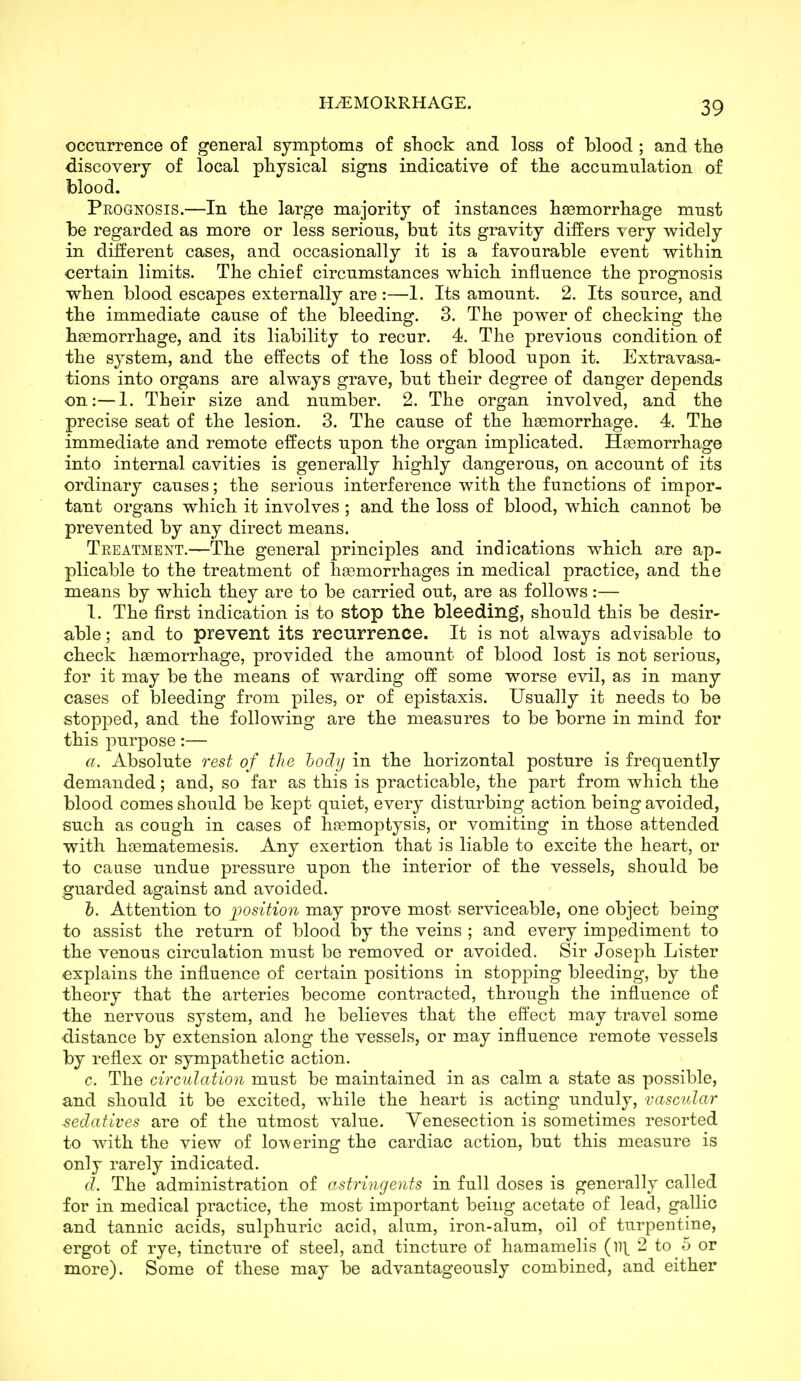 occurrence of general symptoms of shock and loss of blood ; and the discovery of local physical signs indicative of the accumulation of blood. Prognosis.—In the large majority of instances hemorrhage must be regarded as more or less serious, but its gravity differs very widely in different cases, and occasionally it is a favourable event within certain limits. The chief circumstances which influence the prognosis when blood escapes externally are :—1. Its amount. 2. Its source, and the immediate cause of the bleeding. 3. The power of checking the haemorrhage, and its liability to recur. 4. The previous condition of the system, and the effects of the loss of blood upon it. Extravasa- tions into organs are always grave, but their degree of danger depends on:—1. Their size and number. 2. The organ involved, and the precise seat of the lesion. 3. The cause of the hsemorrhage. 4. The immediate and remote effects upon the organ implicated. Haemorrhage into internal cavities is generally highly dangerous, on account of its ordinary causes; the serious interference with the functions of impor- tant organs which it involves ; and the loss of blood, which cannot be prevented by any direct means. Treatment.—The general principles and indications which are ap- plicable to the treatment of haemorrhages in medical practice, and the means by which they are to be carried out, are as follows:— I. The first indication is to stop the bleeding, should this be desir- able ; and to prevent its recurrence. It is not always advisable to check haemorrhage, provided the amount of blood lost is not serious, for it may be the means of warding off some worse evil, as in many cases of bleeding from piles, or of epistaxis. Usually it needs to be stopped, and the following are the measures to be borne in mind for this purpose:— a. Absolute rest of the hocly in the horizontal posture is frequently demanded; and, so far as this is practicable, the part from which the blood comes should be kept quiet, every disturbing action being avoided, such as cough in cases of hremoptysis, or vomiting in those attended with haematemesis. Any exertion that is liable to excite the heart, or to cause undue pressure upon the interior of the vessels, should be guarded against and avoided. &. Attention to iiosition may prove most serviceable, one object being to assist the return of blood by the veins ; and every impediment to the venous circulation must be removed or avoided. Sir Joseph Lister explains the influence of certain positions in stopping bleeding, by the theory that the arteries become contracted, through the influence of the nervous system, and he believes that the effect may travel some distance by extension along the vessels, or may influence remote vessels by reflex or sympathetic action. c. The circulation must be maintained in as calm a state as possible, and should it be excited, while the heart is acting unduly, vascular sedatives are of the utmost value. Venesection is sometimes resorted to with the view of lowering the cardiac action, but this measure is only rarely indicated. d. The administration of cstrinrjcnts in full doses is generally called for in medical practice, the most important being acetate of lead, gallic and tannic acids, sulphuric acid, alum, iron-alum, oil of turpentine, ergot of rye, tincture of steel, and tincture of hamamelis {Vi\ 2 to 5 or more). Some of these may be advantageously combined, and either