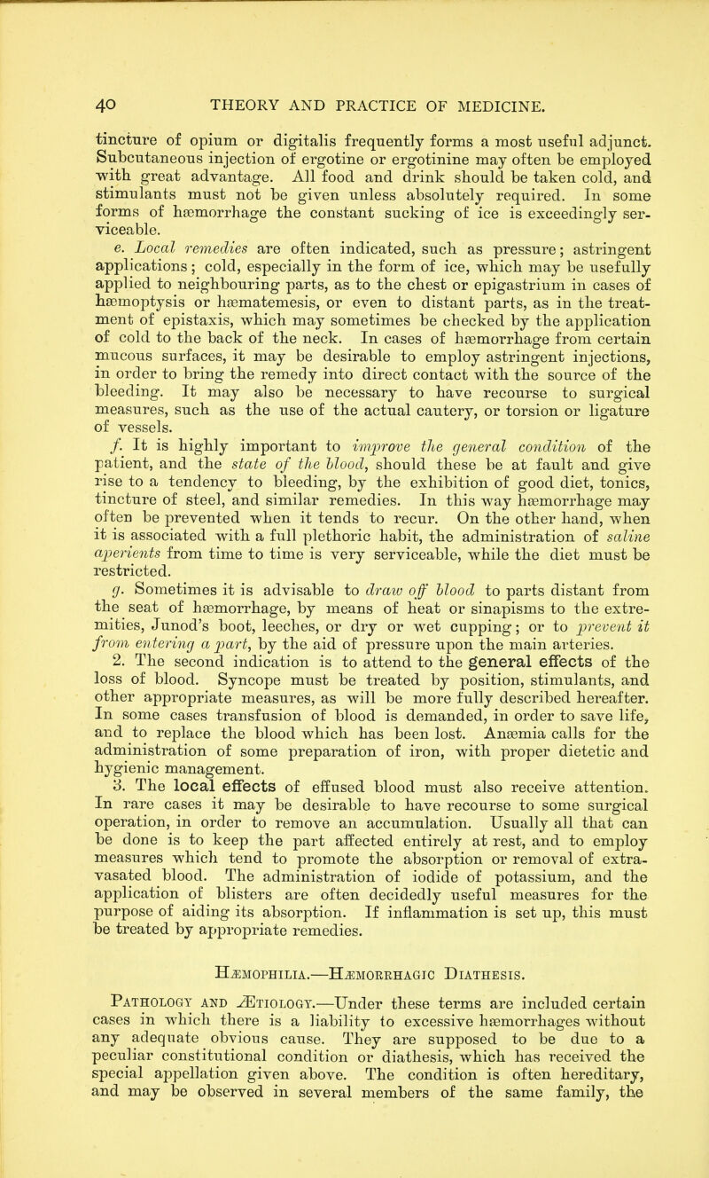 tincture of opium or digitalis frequently forms a most useful adjunct. Subcutaneous injection of ergotine or ergotinine may often be employed with great advantage. All food and drink should be taken cold, and stimulants must not be given unless absolutely required. In some forms of haemorrhage the constant sucking of ice is exceedingly ser- viceable. e. Local remedies are often indicated, such as pressure; astringent applications; cold, especially in the form of ice, which may be usefully applied to neighbouring parts, as to the chest or epigastrium in cases of hemoptysis or hsematemesis, or even to distant parts, as in the treat- ment of epistaxis, which may sometimes be checked by the application of cold to the back of the neck. In cases of heemorrhage from certain mucous surfaces, it may be desirable to employ astringent injections, in order to bring the remedy into direct contact with the source of the bleeding. It may also be necessary to have recourse to surgical measures, such as the use of the actual cautery, or torsion or ligature of vessels. /. It is highly important to improve the general condition of the patient, and the state of the hlood, should these be at fault and give rise to a tendency to bleeding, by the exhibition of good diet, tonics, tincture of steel, and similar remedies. In this way haemorrhage may often be prevented when it tends to recur. On the other hand, when it is associated with a full plethoric habit, the administration of saline aperients from time to time is very serviceable, while the diet must be restricted. g. Sometimes it is advisable to draw off hlood to parts distant from the seat of haemorrhage, by means of heat or sinapisms to the extre- mities, Junod's boot, leeches, or dry or wet cupping; or to prevent it from entering a part, by the aid of pressure upon the main arteries. 2. The second indication is to attend to the general effects of the loss of blood. Syncope must be treated by position, stimulants, and other appropriate measures, as will be more fully described hereafter. In some cases transfusion of blood is demanded, in order to save life, and to replace the blood which has been lost. Anaemia calls for the administration of some preparation of iron, with proper dietetic and hygienic management. 3. The local effects of effused blood must also receive attention. In rare cases it may be desirable to have recourse to some surgical operation, in order to remove an accumulation. Usually all that can be done is to keep the part affected entirely at rest, and to employ measures which tend to promote the absorption or removal of extra- vasated blood. The administration of iodide of potassium, and the application of blisters are often decidedly useful measures for the purpose of aiding its absorption. If inflammation is set up, this must be treated by appropriate remedies. HEMOPHILIA.—Hemorehagic Diathesis. Pathology and Etiology.—Under these terms are included certain cases in which there is a liability to excessive haemorrhages without any adequate obvious cause. They are supposed to be due to a peculiar constitutional condition or diathesis, which has received the special appellation given above. The condition is often hereditary, and may be observed in several members of the same family, the