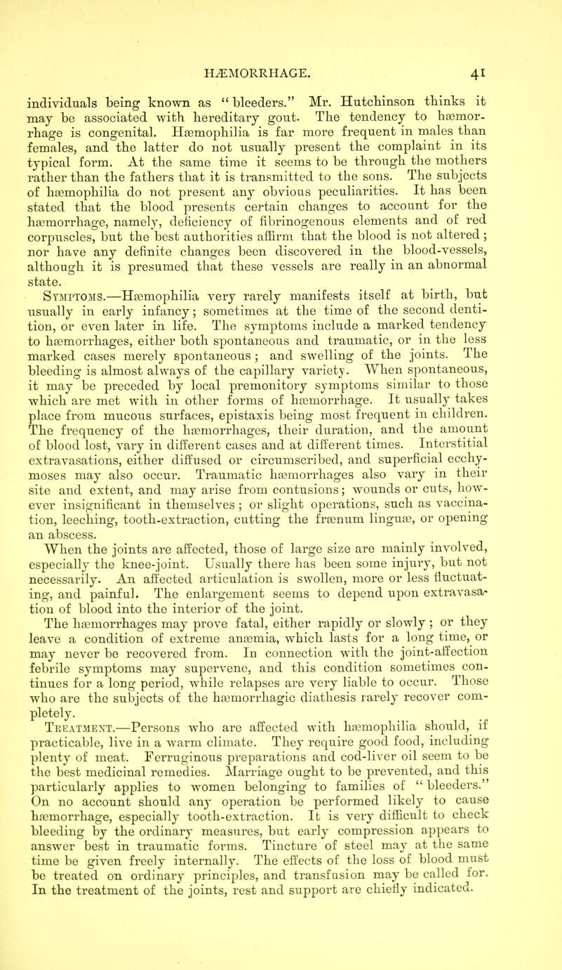 individuals being known as  bleeders. Mr. Hutcbinson tbinks it may be associated with hereditary gout. The tendency to hiBemor- rhage is congenital. HaBmophilia is far more frequent in males than females, and the latter do not usually present the complaint in its typical form. At the same time it seems to be through the mothers rather than the fathers that it is transmitted to the sons. The subjects of hoemophilia do not present any obvious peculiarities. It has been stated that the blood presents certain changes to account for the hcemorrhage, namely, deficiency of fibrinogenous elements and of red corpuscles, but the best authorities affirm that the blood is not altered; nor have any definite changes been discovered in the blood-vessels, although it is presumed that these vessels are really in an abnormal state. Symptoms.—Haemophilia very rarely manifests itself at birth, but usually in early infancy; sometimes at the time of the second denti- tion, or even later in life. The symptoms include a marked tendency to haemorrhages, either both spontaneous and traumatic, or in the less marked cases merely spontaneous ; and swelling of the joints. The bleeding is almost always of the capillary variety. When spontaneous, it may be preceded by local premonitory symptoms similar to those which are met with in other forms of hagmorrhage. It usually takes place from mucous surfaces, epistaxis being most frequent in children. The frequency of the haemorrhages, their duration, and the amount of blood lost, vary in different cases and at different times. Interstitial extravasations, either diffused or circumscribed, and superficial ecchy- moses may also occur. Traumatic hgemorrhages also vary in their site and extent, and may arise from contusions; wounds or cuts, how- ever insignificant in themselves ; or slight operations, such as vaccina- tion, leeching, tooth-extraction, cutting the fr^enum lingujB, or opening an abscess. When the joints are affected, those of large size are mainly involved, especially the knee-joint. Usually there has been some injury, but not necessarily. An affected articulation is swollen, more or less fluctuat- ing, and painful. The enlargement seems to depend upon extravasa- tion of blood into the interior of the joint. The haemorrhages may prove fatal, either rapidly or slowly ; or they leave a condition of extreme anemia, which lasts for a long time, or may never be recovered from. In connection with the joint-affection febrile symptoms may supervene, and this condition sometimes con- tinues for a long period, while relapses are very liable to occur. Those who are the subjects of the haemorrhagic diathesis rarely recover com- pletely. Teeatmext.—Persons who are affected with haemophilia should, if practicable, live in a warm climate. They require good food, including plenty of meat. Ferruginous preparations and cod-liver oil seem to be the best medicinal remedies. Marriage ought to be prevented, and this particularly applies to women belonging to families of  bleeders. On no account should any operation be performed likely to cause haemorrhage, especially tooth-extraction. It is very difficult to check bleeding by the ordinary measures, but early compression appears to answer best in traumatic forms. Tincture of steel may at the same time be given freely internally. The effects of the loss of blood must be treated on ordinary principles, and transfusion may be called for. In the treatment of the joints, rest and support are chiefly indicated.