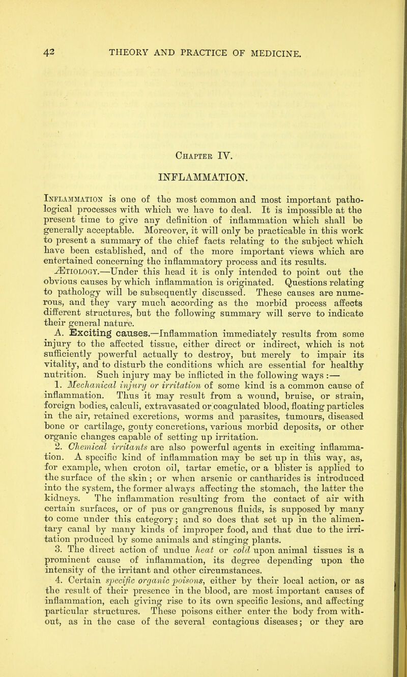 Chapter TV. INFLAMMATION. Inflammation is one of the most common and most important patho- logical processes with which we have to deal. It is impossible at the present time to give any definition of inflammation which shall be generally acceptable. Moreover, it will only be practicable in this work to present a summary of the chief facts relating to the subject which have been established, and of the more important views which are entertained concerning the inflammatory process and its results. Etiology.—Under this head it is only intended to point out the obvious causes by which inflammation is originated. Questions relating to pathology will be subsequently discussed. These causes are nume- rous, and they vary much according as the morbid process affects different structures, but the following summary will serve to indicate their general nature. A. Exciting causes.—Inflammation immediately results from some injury to the affected tissue, either direct or indirect, which is not sufficiently powerful actually to destroy, but merely to impair its vitality, and to disturb the conditions which are essential for healthy nutrition. Such injury may be inflicted in the following ways :— 1. Mechanical injunj or irritation of some kind is a common cause of inflammation. Thus it may result from a wound, bruise, or strain, foreign bodies, calculi, extravasated or coagulated blood, floating particles in the air, retained excretions, worms and parasites, tumours, diseased bone or cartilage, gouty concretions, various morbid deposits, or other organic changes capable of setting up irritation. 2. Chemical irritants are also powerful agents in exciting inflamma- tion. A specific kind of inflammation may be set up in this way, as, for example, when croton oil, tartar emetic, or a blister is applied to the surface of the skin; or when arsenic or cantharides is introduced into the system, the former always affecting the stomach, the latter the kidneys. The inflammation resulting from the contact of air with certain surfaces, or of pus or gangrenous fluids, is supposed by many to come under this category; and so does that set up in the alimen- tary canal by many kinds of improper food, and that due to the irri- tation produced by some animals and stinging plants. 3. The direct action of undue heat or cold upon animal tissues is a prominent cause of inflammation, its degree depending upon the intensity of the irritant and other circumstances. 4. Certain specific organic poisons, either by their local action, or as the result of their presence in the blood, are most important causes of inflammation, each giving rise to its own specific lesions, and affecting particular structures. These poisons either enter the body from with- out, as in the case of the several contagious diseases; or they are