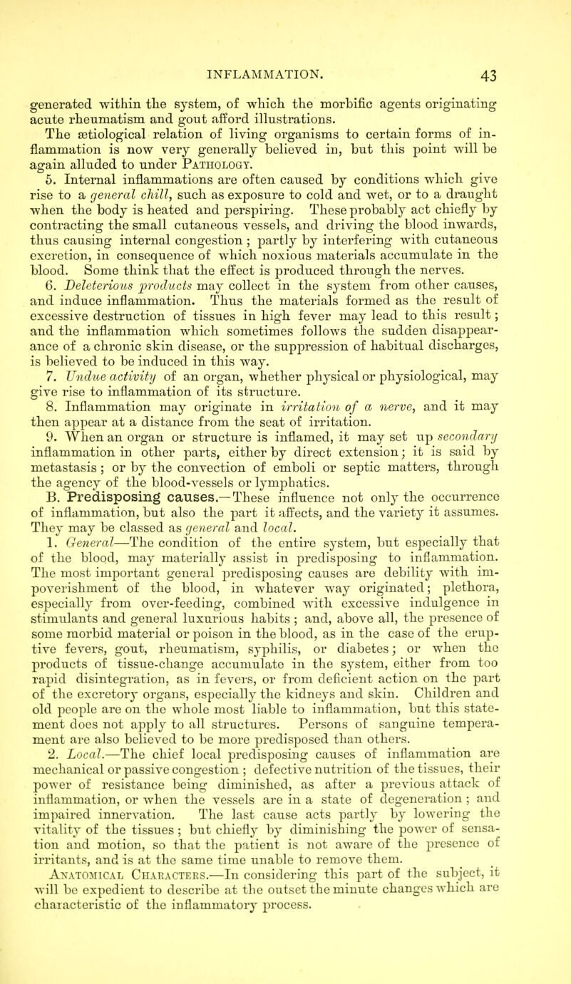 generated within tlie system, of wliich the morbific agents originating acute rheumatism and gout afford illustrations. The etiological relation of living organisms to certain forms of in- flammation is now very generally believed in, but this point will be again alluded to under Pathology. 5. Internal inflammations are often caused by conditions which give rise to a general chill, such as exposure to cold and wet, or to a draught when the body is heated and perspiring. These probably act chiefly by contracting the small cutaneous vessels, and driving the blood inwards, thus causing internal congestion ; partly by interfering with cutaneous excretion, in consequence of which noxious materials accumulate in the blood. Some think that the effect is produced through the nerves. 6. Deleterious products may collect in the system from other causes, and induce inflammation. Thus the materials formed as the result of excessive destruction of tissues in high fever may lead to this result; and the inflammation which sometimes follows the sudden disappear- ance of a chronic skin disease, or the suppression of habitual discharges, is believed to be induced in this way. 7. Undue activity of an organ, whether physical or physiological, may give rise to inflammation of its structure. 8. Inflammation may originate in irritation of a nerve, and it may then appear at a distance from the seat of irritation. 9. When an organ or structure is inflamed, it may set up secondary inflammation in other parts, either by direct extension; it is said by metastasis ; or by the convection of emboli or septic matters, through the agency of the blood-vessels or lymphatics. B. Predisposing causes.—These influence not only the occurrence of inflammation, but also the part it affects, and the variety it assumes. They may be classed as general and local. 1. General—The condition of the entire system, but especially that of the blood, may materially assist in predisposing to inflammation. The most important general j^i'edisposing causes are debility with im- poverishment of the blood, in whatever way originated; plethora, especially from over-feeding, combined with excessive indulgence in stimulants and general luxurious habits ; and, above all, the presence of some morbid material or poison in the blood, as in the case of the erup- tive fevers, gout, rheumatism, sy23hilis, or diabetes; or when the products of tissue-change accumulate in the system, either from too rapid disintegration, as in fevers, or from deficient action on the part of the excretory organs, especially the kidneys and skin. Children and old people are on the whole most liable to inflammation, but this state- ment does not apply to all structures. Persons of sanguine tempera- ment are also believed to be more predisposed than others. 2. Local.—The chief local predisposing causes of inflammation are mechanical or passive congestion ; defective nutrition of the tissues, their power of resistance being diminished, as after a previous attack of inflammation, or when the vessels are in a state of degeneration ; and impaired innervation. The last cause acts partly by lowering the vitality of the tissues ; but chiefly by diminishing the power of sensa- tion and motion, so that the patient is not aware of the presence of irritants, and is at the same time unable to remove them. ANATOMICAL Characters.—In considering this part of the subject, it will be expedient to describe at the outset the minute changes which arc characteristic of the inflammatory process.