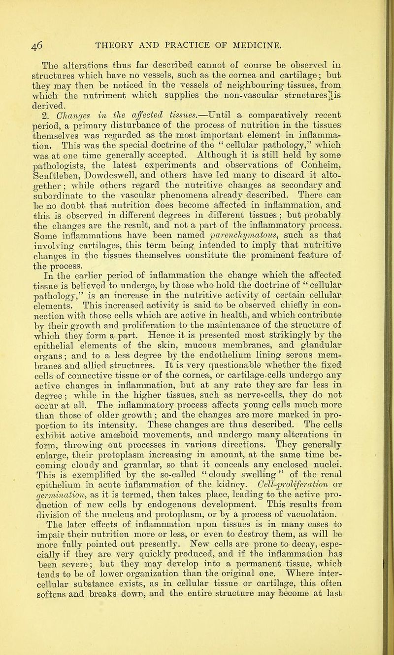 Tlie alterations tliiis far described cannot of course be observed in structures which have no vessels, such as the cornea and cartilage; but they may then be noticed in the vessels of neighbouring tissues, from which the nutriment which supplies the non-vascular structuresJis derived. 2. Changes in the affected tissues.—Until a comparatively recent period, a primary disturbance of the process of nutrition in the tissues themselves was regarded as the most important element in inflamma- tion. This was the special doctrine of the  cellular pathology, which was at one time generally accepted. Although it is still held by some pathologists, the latest experiments and observations of Conheim, Senftleben, Dowdeswell, and others have led many to discard it alto- gether ; while others regard the nutritive changes as secondary and subordinate to the vascular phenomena already described. There can be no doubt that nutrition does become affected in inflammation, and this is observed in different degrees in different tissues ; but probably the changes are the result, and not a part of the inflammatory process. Some inflammations have been named parenchymatous, such as that involving cartilages, this term being intended to imply that nutritive changes in the tissues themselves constitute the prominent feature of the process. In the earlier period of inflammation the change which the affected tissue is believed to undergo, by those who hold the doctrine of  cellular pathology, is an increase in the nutritive activity of certain cellular elements. This increased activity is said to be observed chiefly in con- nection with those cells which are active in health, and which contribute by their growth and proliferation to the maintenance of the structure of which they form a part. Hence it is presented most strikingly by the epithelial elements of the skin, mucous membranes, and glandular organs; and to a less degree by the endothelium lining serous mem- branes and allied structures. It is very questionable whether the fixed cells of connective tissue or of the cornea, or cartilage-cells undergo any active changes in inflammation, but at any rate they are far less in degree; while in the higher tissues, such as nerve-cells, they do not occur at all. The inflammatory process affects young cells much more than those of older growth ; and the changes are more marked in pro- portion to its intensity. These changes are thus described. The cells exhibit active amoeboid movements, and undergo many alterations in form, throwing out processes in various directions. They generally enlarge, their protoplasm increasing in amount, at the same time be- coming cloudy and granular, so that it conceals any enclosed nuclei. This is exemplified by the so-called  cloudy swelling  of the renal epithelium in acute inflammation of the kidney. Cell-proliferation or germination, as it is termed, then takes place, leading to the active pro- duction of new cells by endogenous development. This results from division of the nucleus and protoplasm, or by a process of vacuolation. The later effects of inflammation upon tissues is in many cases to impair their nutrition more or less, or even to destroy them, as will be more fully pointed out presently. ISTew cells are prone to decay, espe- cially if they are very quickly produced, and if the inflammation has been severe; but they may develop into a permanent tissue, which tends to be of lower organization than the original one. Where inter- cellular substance exists, as in cellular tissue or cartilage, this often softens and breaks down, and the entire structure may become at last