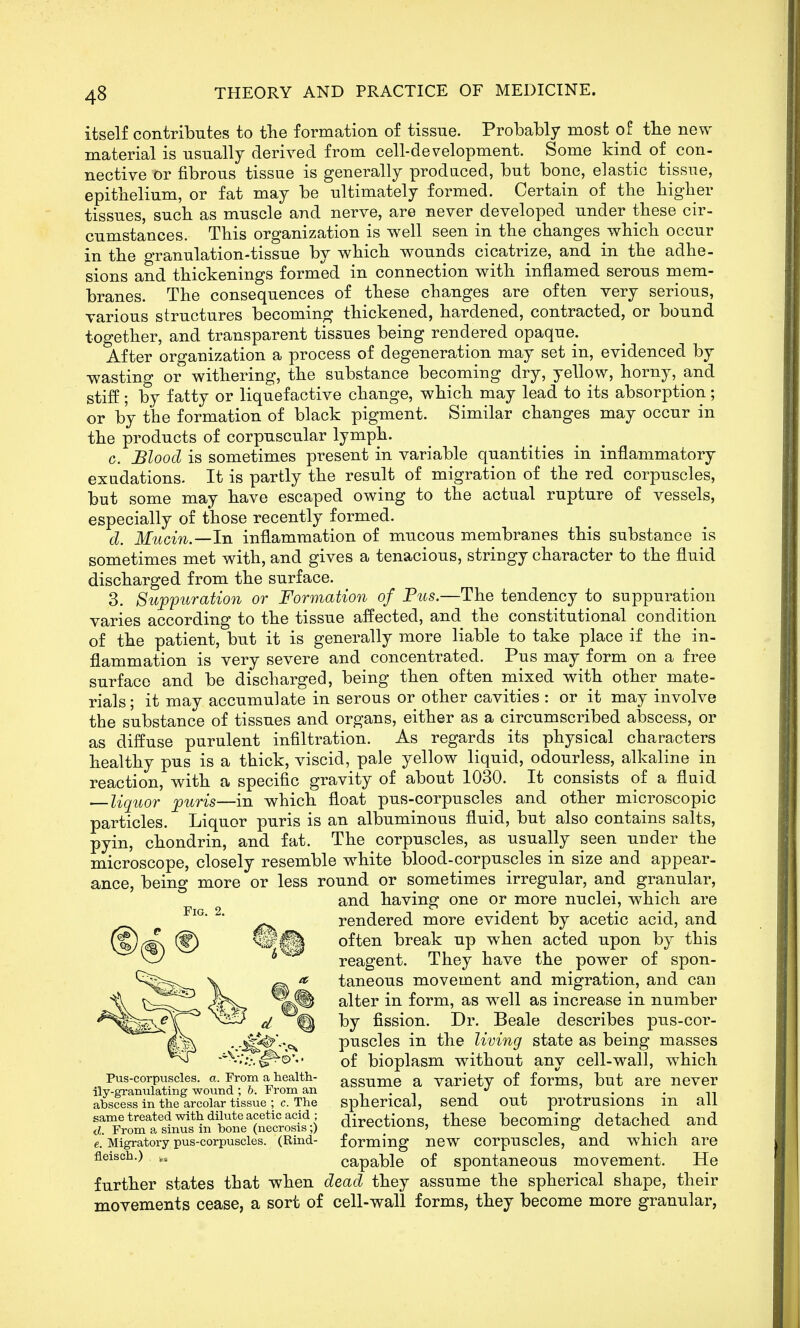 itself contributes to fhe formation of tissue. Probably most of tlie new material is usually derived from cell-development. Some kind of_ con- nective or fibrous tissue is generally produced, but bone, elastic tissue, epithelium, or fat may be ultimately formed. Certain of the higher tissues, such as muscle and nerve, are never developed under these cir- cumstances. This organization is well seen in the changes which occur in the granulation-tissue by which wounds cicatrize, and in the adhe- sions and thickenings formed in connection with inflamed serous mem- branes. The consequences of these changes are often very serious, various structures becoming thickened, hardened, contracted, or bound together, and transparent tissues being rendered opaque. After organization a process of degeneration may set in, evidenced by wasting or withering, the substance becoming dry, yellow, horny, and stiff; by fatty or liquefactive change, which may lead to its absorption; or by the formation of black pigment. Similar changes may occur in the products of corpuscular lymph. c. Blood is sometimes present in variable quantities in inflammatory exudations. It is partly the result of migration of the red corpuscles, but some may have escaped owing to the actual rupture of vessels, especially of those recently formed. d. Mucin.—In inflammation of mucous membranes this substance is sometimes met with, and gives a tenacious, stringy character to the fluid discharged from the surface. 3. Suj)puraUon or Formation of Pus.—The tendency to suppuration varies according to the tissue affected, and the constitutional condition of the patient, but it is generally more liable to take place if the in- flammation is very severe and concentrated. Pus may form on a free surface and be discharged, being then often mixed with other mate- rials; it may accumulate in serous or other cavities : or it may involve the substance of tissues and organs, either as a circumscribed abscess, or as diffuse purulent infiltration. As regards its physical characters healthy pus is a thick, viscid, pale yellow liquid, odourless, alkaline in reaction, with a specific gravity of about 1030. It consists of a fluid ^liquor puris—in which float pus-corpuscles and other microscopic particles. Liquor puris is an albuminous fluid, but also contains salts, pyin, chondrin, and fat. The corpuscles, as usually seen under the microscope, closely resemble white blood-corpuscles in size and appear- ance, being more or less round or sometimes irregular, and granular, and having one or more nuclei, which are rendered more evident by acetic acid, and often break up when acted upon by this reagent. They have the power of spon- taneous movement and migration, and can alter in form, as well as increase in number by fission. Dr. Beale describes pus-cor- puscles in the living state as being masses of bioplasm without any cell-wall, which assume a variety of forms, but are never spherical, send out protrusions in all directions, these becoming detached and forming new corpuscles, and which are capable of spontaneous movement. He further states that when dead they assume the spherical shape, their movements cease, a sort of cell-wall forms, they become more granular, Fig. 2. Pus-corpuscles, a. From a health- ily-granulating wound ; b. From an abscess in the areolar tissue ; c. The same treated with dilute acetic acid ; d. From a sinus in bone (necrosis;) e. Migratory pus-corpuscles. (Rind- flATRP.Vl ^