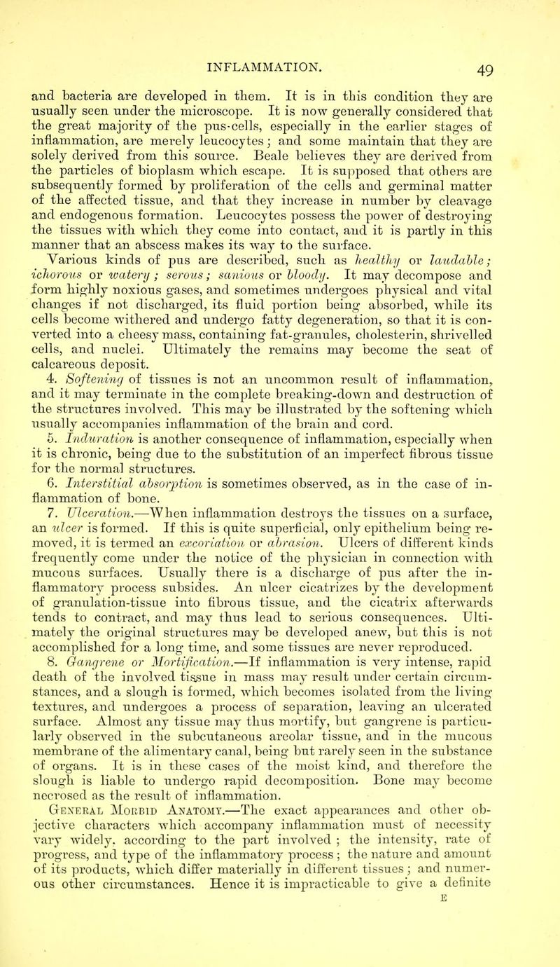 and bacteria are developed in them. It is in this condition they are usually seen under the microscope. It is now generally considered that the great majority of the pus-eel Is, especially in the earlier stages of inflammation, are merely leucocytes ; and some maintain that they are solely derived from this source. Beale believes they are derived from the particles of bioplasm which escape. It is supposed that others are subsequently formed by proliferation of the cells and germinal matter of the affected tissue, and that they increase in number by cleavage and endogenous formation. Leucocytes possess the power of destroying the tissues with which they come into contact, and it is partly in this manner that an abscess makes its way to the surface. Various kinds of pus are described, such as healthy or laiidahle; ichorous or watery; serous; saiiious oy hloody. It may decompose and form highly noxious gases, and sometimes undergoes physical and vital changes if not discharged, its fluid portion being absorbed, while its cells become withered and undergo fatty degeneration, so that it is con- verted into a cheesy mass, containing fat-granules, cholesterin, shrivelled cells, and nuclei. Ultimately the remains may become the seat of calcareous deposit. 4. Softening of tissues is not an uncommon result of inflammation, and it may terminate in the complete breaking-down and destruction of the structures involved. This may be illustrated by the softening which usually accompanies inflammation of the brain and cord. 5. Induration is another consequence of inflammation, especially when it is chronic, being due to the substitution of an imperfect fibrous tissue for the normal structures. 6. Interstitial ahsorption is sometimes observed, as in the case of in- flammation of bone. 7. Ulceration.—When inflammation destroys the tissues on a surface, an ulcer is formed. If this is quite superficial, only epithelium being re- moved, it is termed an excoriation or ahrasion. Ulcers of different kinds frequently come under the notice of the physician in connection with mucous surfaces. Usually there is a discharge of pus after the in- flammatory process subsides. An ulcer cicatrizes by the development of granulation-tissue into fibrous tissue, and the cicatrix afterwards tends to contract, and may thus lead to serious consequences. Ulti- mately the original structures may be developed anew, but this is not accomplished for a long time, and some tissues are never rej^roduced. 8. Gangrene or Mortification.—If inflammation is very intense, rapid death of the involved tissue in mass may result under certain circum- stances, and a slough is formed, which becomes isolated from the living textures, and undergoes a process of separation, leaving an ulcerated surface. Almost any tissue may thus mortify, but gangrene is particu- larly observed in the subcutaneous areolar tissue, and in the mucous membrane of the alimentary canal, being but rarely seen in the substance of organs. It is in these cases of the moist kind, and therefore the slough is liable to undergo rapid decomposition. Bone may become necrosed as the result of inflammation. General Morbid Anatomy.—The exact appearances and other ob- jective characters which accompany inflammation must of necessity vary widely, according to the part involved ; the intensity, rate of progress, and type of the inflammatory process ; the nature and amount of its products, which differ materially in different tissues; and numer- ous other circumstances. Hence it is impracticable to give a definite E