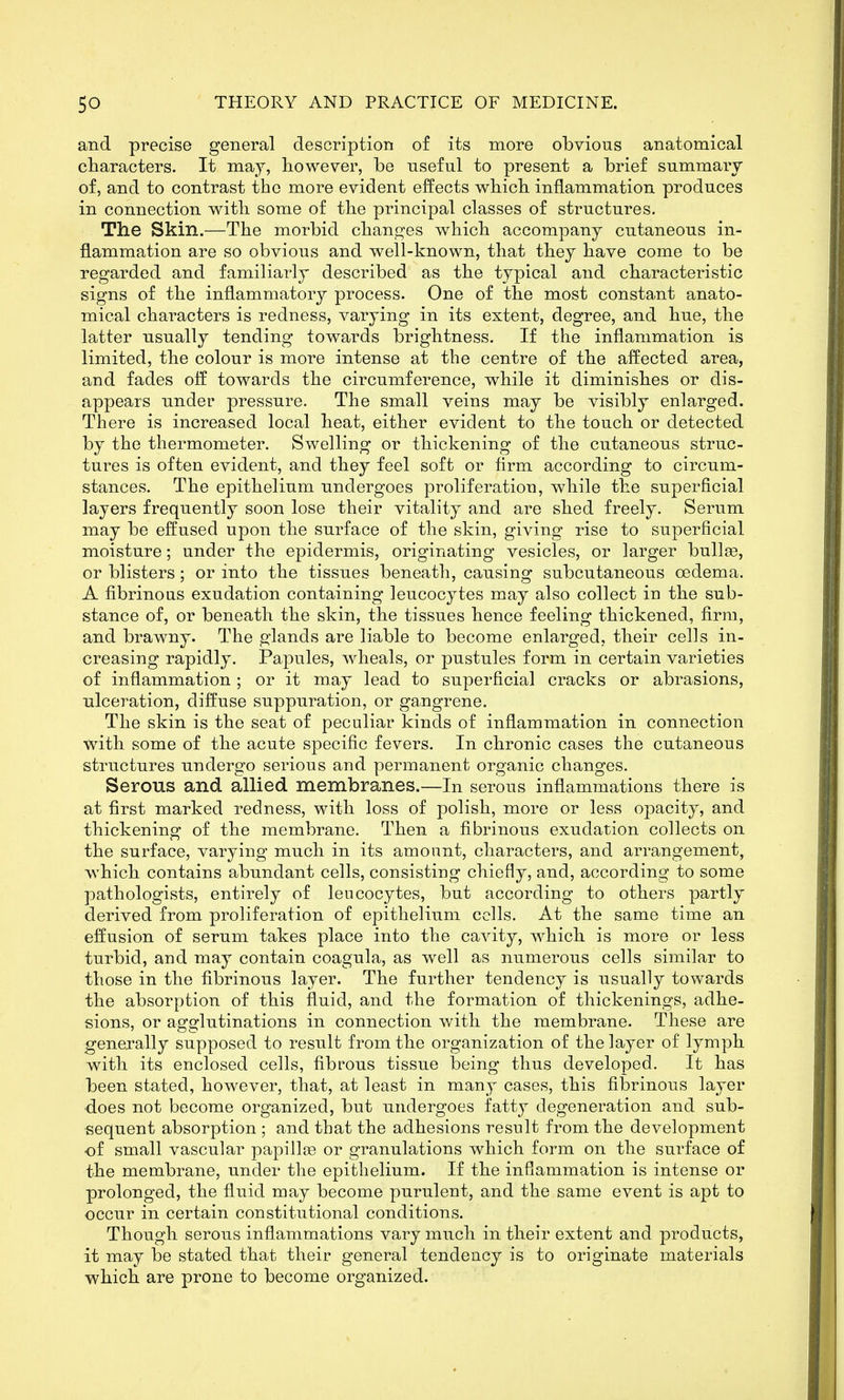 and precise general description of its more obvious anatomical characters. It may, however, be useful to present a brief summary of, and to contrast the more evident effects which inflammation produces in connection with some of the principal classes of structures. The Skin.—The morbid changes which accompany cutaneous in- flammation are so obvious and well-known, that they have come to be regarded and familiarly described as the typical and characteristic signs of the inflammatory process. One of the most constant anato- mical characters is redness, varying in its extent, degree, and hue, the latter usually tending towards brightness. If the inflammation is limited, the colour is more intense at the centre of the affected area, and fades off towards the circumference, while it diminishes or dis- appears under pressure. The small veins may be visibly enlarged. There is increased local heat, either evident to the touch or detected by the thermometer. Swelling or thickening of the cutaneous struc- tures is often evident, and they feel soft or firm according to circum- stances. The epithelium undergoes proliferation, while the superficial layers frequently soon lose their vitality and are shed freely. Serum may be effused upon the surface of the skin, giving rise to superficial moisture; under the epidermis, originating vesicles, or larger bullae, or blisters; or into the tissues beneath, causing subcutaneous oedema. A fibrinous exudation containing leucocytes may also collect in the sub- stance of, or beneath the skin, the tissues hence feeling thickened, firm, and brawny. The glands are liable to become enlarged, their cells in- creasing rapidly. Papules, wheals, or pustules form in certain varieties of inflammation ; or it may lead to superficial cracks or abrasions, ulceration, diffuse suppuration, or gangrene. The skin is the seat of peculiar kinds of inflammation in connection with some of the acute specific fevers. In chronic cases the cutaneous structures undergo serious and permanent organic changes. Serous and allied membranes.—In serous inflammations there is at first marked redness, with loss of polish, more or less opacity, and thickening of the membrane. Then a fibrinous exudation collects on the surface, varying much in its amount, characters, and arrangement, which contains abundant cells, consisting chiefly, and, according to some pathologists, entirely of leucocytes, but according to others partly derived from proliferation of epithelium cells. At the same time an effusion of serum takes place into the cavity, which is more or less turbid, and may contain coagula, as well as numerous cells similar to those in the fibrinous layer. The further tendency is usually towards the absorption of this fluid, and the formation of thickenings, adhe- sions, or agglutinations in connection with the membrane. These are genexally supposed to result from the organization of the layer of lymph with its enclosed cells, fibrous tissue being thus developed. It has been stated, however, that, at least in many cases, this fibrinous layer ■does not become organized, but undergoes fatty degeneration and sub- sequent absorption ; and that the adhesions result from the development of small vascular papillae or granulations which form on the surface of the membrane, under the epithelium. If the inflammation is intense or prolonged, the fluid may become purulent, and the same event is apt to occur in certain constitutional conditions. Though serous inflammations vary much in their extent and products, it may be stated that their general tendency is to originate materials which are prone to become organized.