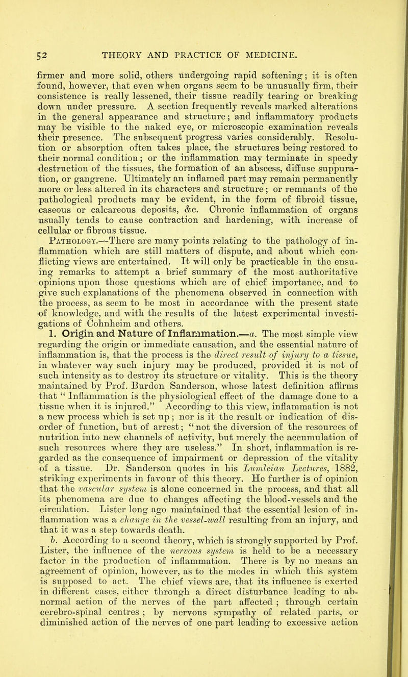 firmer and more solid, others undergoing rapid softening; it is often found, however, that even when organs seem to be nnnsnally firm, their consistence is really lessened, their tissue readily tearing or breaking down under pressure. A section frequently reveals marked alterations in the general appearance and structure; and inflammatory products may be visible to the naked eye, or microscopic examination reveals their presence. The subsequent progress varies considerably. Resolu- tion or absorption often takes place, the structures being restored to their normal condition; or the inflammation may terminate in speedy destruction of the tissues, the formation of an abscess, diffuse suppura- tion, or gangrene. Ultimately an inflamed part may remain permanently more or less altered in its characters and structure; or remnants of the pathological products may be evident, in the form of fibroid tissue, caseous or calcareous deposits, &c. Chronic inflammation of organs usually tends to cause contraction and hardening, with increase of cellular or fibrous tissue. Pathology.—There are many points relating to the pathology of in- flammation which are still matters of dispute, and about which con- flicting views are entertained. It will only be practicable in the ensu- ing remarks to attempt a brief summary of the most authoritative opinions upon those questions which are of chief importance, and to give such explanations of the phenomena observed in connection with the process, as seem to be most in accordance with the present state of knowledge, and with the results of the latest experimental investi- gations of Cohnheim and others. 1. Origin and Nature of Inflammation.—a. The most simple view regarding the origin or immediate causation, and the essential nature of inflammation is, that the process is the direct result of injury to a tissue, in whatever way such injury may be produced, provided it is not of such intensity as to destroy its structure or vitality. This is the theory maintained by Prof. Burdon Sanderson, whose latest definition aflirms that  Inflammation is the physiological effect of the damage done to a tissue when it is injured. According to this view, inflammation is not a new process which is set up ; nor is it the result or indication of dis- order of function, but of arrest;  not the diversion of the resources of nutrition into new channels of activity, but merely the accumulation of such resources where they are useless. In short, inflammation is re- garded as the consequence of impairment or depression of the vitality of a tissue. Dr. Sanderson quotes in his LumleioM Lectures, 1882, striking experiments in favour of this theory. He further is of opinion that the vascular system is alone concerned in the process, and that all its phenomena are due to changes afi^ecting the blood-vessels and the circulation. Lister long ago maintained that the essential lesion of in- flammation was a change in the vessel-wall resulting from an injury, and that it was a step towards death. h. According to a second theory, which is strongly supported by Prof. Lister, the influence of the nervous system is held to be a necessary factor in the production of inflammation. There is by no means an agreement of opinion, however, as to the modes in which this system is supposed to act. The chief views are, that its influence is exerted in different cases, either through a direct disturbance leading to ab- normal action of the nerves of the part affected ; through certain cerebro-spinal centres ; by nervous sympathy of related parts, or diminished action of the nerves of one part leading to excessive action