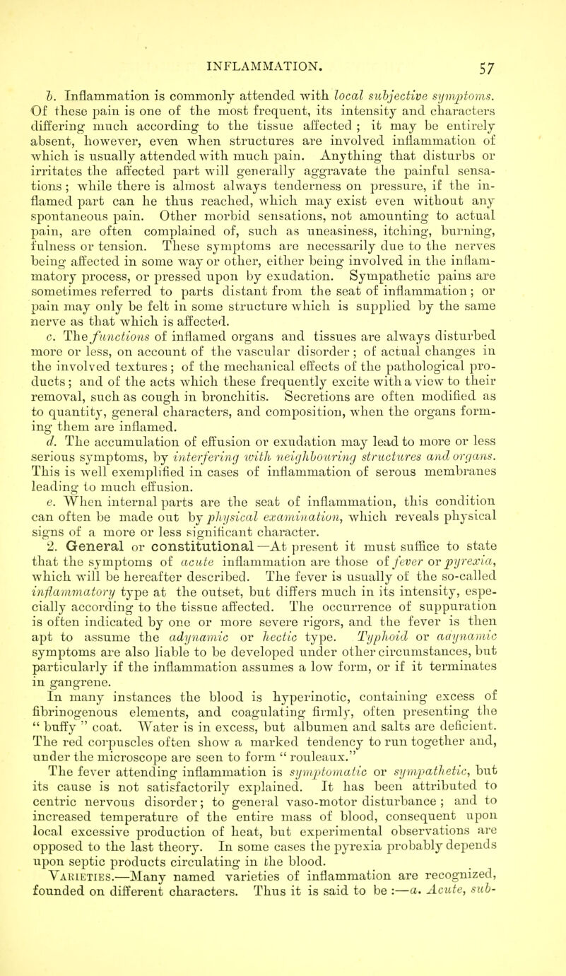 Z>. Inflammation is commonly attended with local suhjective symptoms. Of these pain is one of the most frequent, its intensity and characters differing much according to the tissue affected ; it may be entirely absent, however, even when structures are involved inflammatiou of which is usually attended with much pain. Anything that disturbs or irritates the affected part will generally aggravate the painful sensa- tions ; while there is almost always tenderness on pressure, if the in- flamed part can he thus reached, which may exist even without any spontaneous pain. Other morbid sensations, not amounting to actual pain, are often complained of, such as uneasiness, itching, burning, fulness or tension. These symptoms are necessarily due to the nerves being affected in some way or other, either being involved in the inflam- matory process, or pressed upon by exudation. Sympathetic pains are sometimes referred to parts distant from the seat of inflammation ; or pain may only be felt in some structure which is supplied by the same nerve as that which is affected. c. The functions of inflamed organs and tissues are always disturbed more or less, on account of the vascular disorder; of actual changes in the involved textures; of the mechanical effects of the pathological pro- ducts ; and of the acts which these frequently excite with a view to their removal, such as cough in bronchitis. Secretions are often modified as to quantity, general characters, and composition, when the organs form- ing them are inflamed. d. The accumulation of effusion or exudation may lead to more or less serious symptoms, by interfering tuith neighhourmg structures and organs. This is well exemplified in cases of inflammation of serous membranes leading to much effusion. e. When internal parts are the seat of inflammation, this condition can often be made out by physical examination, which reveals physical signs of a more or less significant character. 2. General or constitutional —At present it must suffice to state that the symptoms of acute inflammation are those oi fever ov pyrexia., which will be hereafter described. The fever is usually of the so-called inflammatory type at the outset, bub differs much in its intensity, espe- cially according to the tissue affected. The occurrence of suppuration is often indicated by one or more severe rigors, and the fever is then apt to assume the adyyiamic or hectic type. Typhoid or aaynamio symptoms are also liable to be developed under other circumstances, but particularly if the inflammation assumes a low form, or if it terminates in gangrene. In many instances the blood is hyperinotic, containing excess of fibrinogenous elements, and coagulating firmly, often presenting the  buft'y  coat. Water is in excess, but albumen and salts are deficient. The red corpuscles often show a marked tendency to run together and, under the microscope are seen to form  rouleaux. The fever attending inflammation is sympdomatic or sympathetic, but its cause is not satisfactorily explained. It has been attributed to centric nervous disorder; to general vaso-motor disturbance ; and to increased temperature of the entire mass of blood, consequent upon local excessive production of heat, but experimental observations are opposed to the last theory. In some cases the pyrexia probably depends upon septic products circulating in the blood. Yaiueties.—Many named varieties of inflammation are recognized, founded on different characters. Thus it is said to be :—a. Acute, suh-