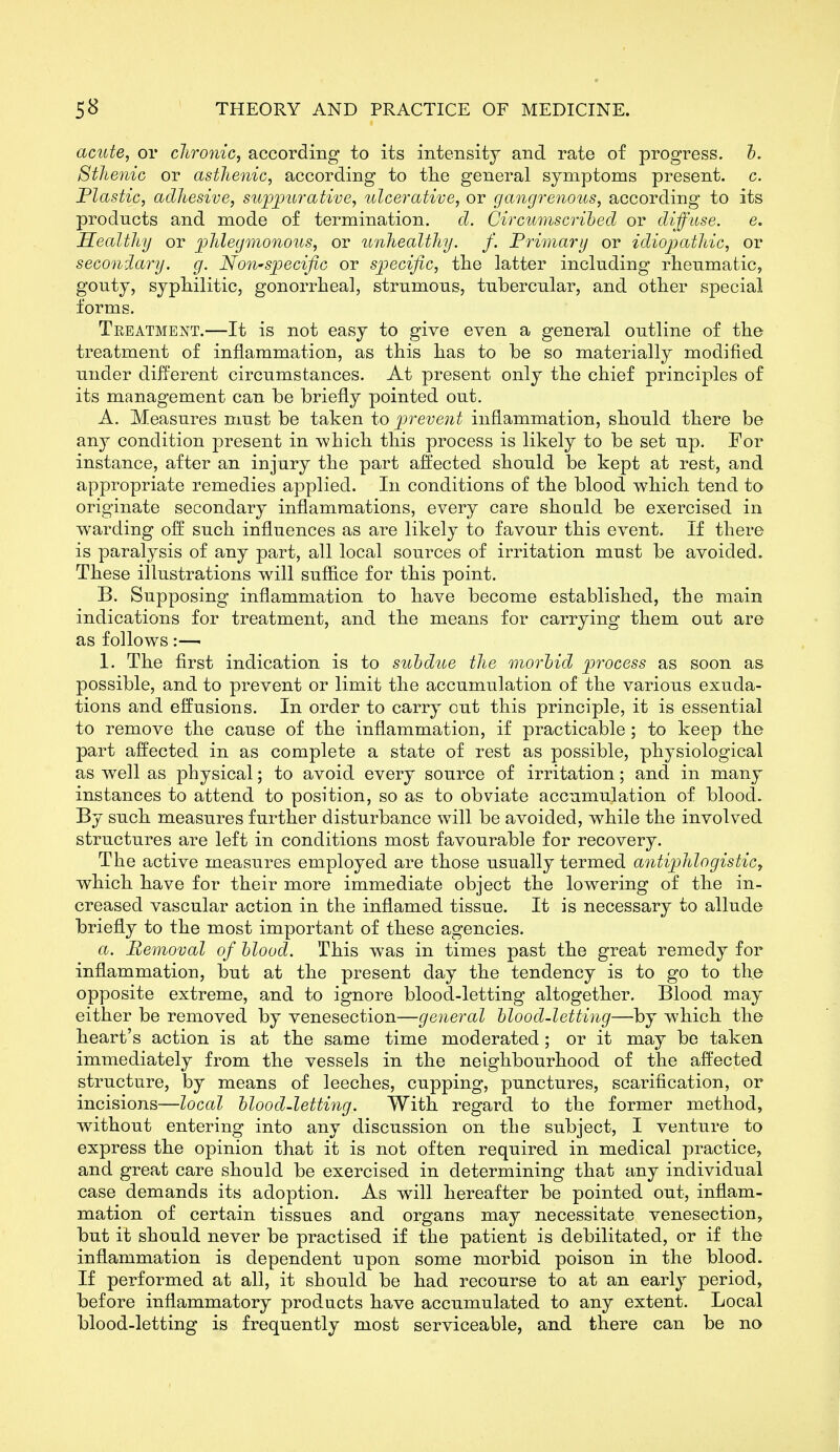 acute, or clironic, according to its intensity and rate of progress, h. Sthenic or asthenic, according to the general symptoms present, c. Plastic, adhesive, supj)urative, ulcerative, or gangrenous, according to its products and mode of termination. d. Circumscribed or diffuse. e. Healthy or phlegmonous, or unhealthy, f. Frimarij or idiojjathic, or secondaiy. g. Non'Sjpecific or specific, the latter including rheumatic, gouty, syphilitic, gonorrheal, strumous, tubercular, and other special forms. Treatment.—It is not easy to give even a general outline of the treatment of inflammation, as this has to be so materially modified under different circumstances. At present only the chief principles of its management can be briefly pointed out. A. Measures must be taken to prevent inflammation, should there be any condition present in which this process is likely to be set up. For instance, after an injury the part affected should be kept at rest, and appropriate remedies applied. In conditions of the blood which tend to originate secondary inflammations, every care shoald be exercised in warding off such influences as are likely to favour this event. If there is paralysis of any part, all local sources of irritation must be avoided. These illustrations will sufiice for this point. B. Supposing inflammation to have become established, the main indications for treatment, and the means for carrying them out are as follows :—■ 1. The first indication is to subdue the morbid process as soon as possible, and to prevent or limit the accumulation of the various exuda- tions and effusions. In order to carry out this principle, it is essential to remove the cause of the inflammation, if practicable ; to keep the part affected in as complete a state of rest as possible, physiological as well as physical; to avoid every source of irritation; and in many instances to attend to position, so as to obviate accumulation of blood. By such measures further disturbance will be avoided, while the involved structures are left in conditions most favourable for recovery. The active measures employed are those usually termed antiphlogistic, which have for their more immediate object the lowering of the in- creased vascular action in the inflamed tissue. It is necessary to allude briefly to the most important of these agencies. a. Removal of blood. This was in times past the great remedy for inflammation, but at the present day the tendency is to go to the opposite extreme, and to ignore blood-letting altogether. Blood may either be removed by venesection—general blood-letting—by which the heart's action is at the same time moderated; or it may be taken immediately from the vessels in the neighbourhood of the affected structure, by means of leeches, cupping, punctures, scarification, or incisions—local blood-letting. With regard to the former method, without entering into any discussion on the subject, I venture to express the opinion that it is not often required in medical practice, and great care should be exercised in determining that any individual case demands its adoption. As will hereafter be pointed out, inflam- mation of certain tissues and organs may necessitate venesection, but it should never be practised if the patient is debilitated, or if the inflammation is dependent upon some morbid poison in the blood. If performed at all, it should be had recourse to at an early period, before inflammatory products have accumulated to any extent. Local blood-letting is frequently most serviceable, and there can be no
