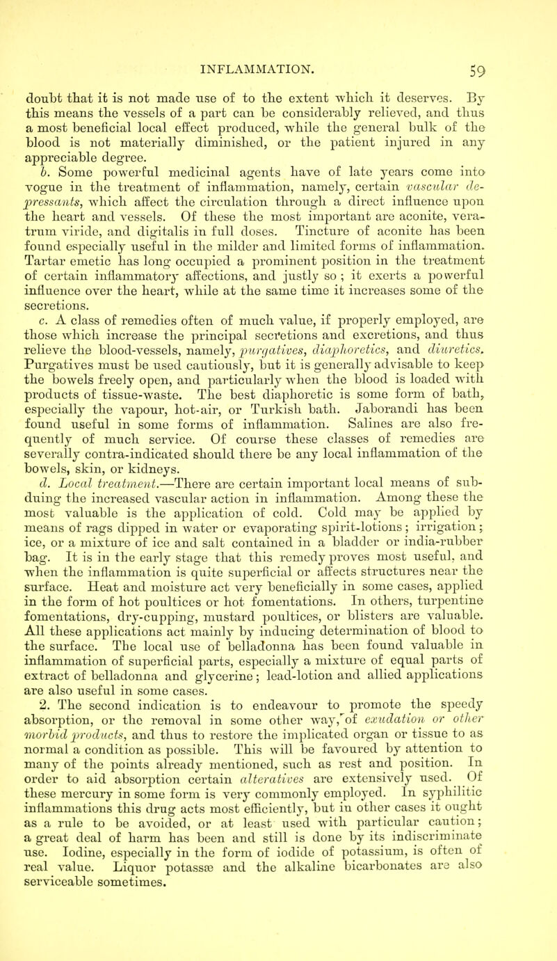 doubt that it is not made use of to tlie extent wliicli it deserves. By tliis means tlie vessels of a part can be considerably relieved, and tlius a most beneficial local effect produced, wbile tlie general bulk of tlie blood is not materially diminislied, or tlie patient injured in any appreciable degree. h. Some powerful medicinal agents bave of late years come into vogue in the treatment of inflammation, namely, certain vascular de- pressants, which affect the circulation through a direct infl.uence upon the heart and vessels. Of these the most important are aconite, vera- trum viride, and digitalis in full doses. Tincture of aconite has been found especially useful in the milder and limited forms of inflammation. Tartar emetic has long occupied a prominent position in the treatment of certain inflammatory affections, and justly so ; it exerts a powerful influence over the heart, while at the same time it increases some of the secretions. c. A class of remedies often of much value, if properly employed, are those which increase the principal secretions and excretions, and thus relieve the blood-vessels, namely, ijurgatives, cliaj)]ioretics, and diuretics. Purgatives must be used cautiously, but it is generally advisable to keep the bowels freely open, and particularly when the blood is loaded with products of tissue-waste. The best diaphoretic is some form of bath^ especially the vapour, hot-air, or Turkish bath. Jaborandi has been found useful in some forms of inflammation. Salines are also fre- quently of much service. Of course these classes of remedies are severally contra-indicated should there be any local inflammation of the bowels, skin, or kidneys. d. Local treatment.—There are certain important local means of sub- duing the increased vascular action in inflammation. Among these the mosb valuable is the application of cold. Cold may be applied by means of rags dipped in water or evaporating spirit-lotions; irrigation; ice, or a mixture of ice and salt contained in a bladder or india-rubber bag. It is in the early stage that this remedy proves most useful, and when the inflammation is quite superficial or affects structures near the surface. Heat and moisture act very beneficially in some cases, applied in the form of hot poultices or hot fomentations. In others, turpentine fomentations, dry-cupping, mustard |)oultices, or blisters are valuable. All these applications act mainly by inducing determination of blood to the surface. The local use of belladonna has been found valuable in inflammation of superficial parts, especially a mixture of equal parts of extract of belladonna and glycerine; lead-lotion and allied applications are also useful in some cases. 2. The second indication is to endeavour to promote the speedy absorption, or the removal in some other way,''of exudation or other onorhid products, and thus to restore the implicated organ or tissue to as normal a condition as possible. This will be favoured by attention to many of the points already mentioned, such as rest and position. In order to aid absorption certain alteratives are extensively used.^ Of these mercury in some form is very commonly employed. In syphilitic inflammations this drug acts most efficiently, but in other cases it ought as a rule to be avoided, or at least used with particular caution; a great deal of harm has been and still is done by its indiscriminate use. Iodine, especially in the form of iodide of potassium, is often of real value. Liquor potasste and the alkaline bicarbonates are also serviceable sometimes.